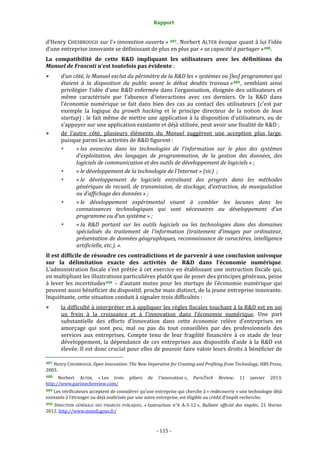 Rapport 
                                                               

d’Henry CHESBROUGH sur l’« innovation ouverte »  487 . Norbert ALTER évoque quant à lui l’idée 
d’une entreprise innovante se définissant de plus en plus par « sa capacité à partager » 488 . 
La  compatibilité  de  cette  R&D  impliquant  les  utilisateurs  avec  les  définitions  du 
Manuel de Frascati n’est toutefois pas évidente : 
         d’un côté, le Manuel exclut du périmètre de la R&D les « systèmes ou [les] programmes qui 
         étaient  à  la  disposition  du  public  avant  le  début  desdits  travaux » 489 ,  semblant  ainsi 
         privilégier  l’idée  d’une  R&D  enfermée  dans  l’organisation,  éloignée  des  utilisateurs  et 
         même  caractérisée  par  l’absence  d’interactions  avec  ces  derniers.  Or  la  R&D  dans 
         l’économie  numérique  se  fait  dans  bien  des  cas  au  contact  des  utilisateurs  (c’est  par 
         exemple  la  logique  du  growth  hacking  et  le  principe  directeur  de  la  notion  de  lean 
         startup) :  le  fait  même  de  mettre  une  application  à  la  disposition  d’utilisateurs,  ou  de 
         s’appuyer sur une application existante et déjà utilisée, peut avoir une finalité de R&D ; 
         de  l’autre  côté,  plusieurs  éléments  du  Manuel  suggèrent  une  acception  plus  large, 
         puisque parmi les activités de R&D figurent : 
                « les  avancées  dans  les  technologies  de  l’information  sur  le  plan  des  systèmes 
                d’exploitation,  des  langages  de  programmation,  de  la  gestion  des  données,  des 
                logiciels de communication et des outils de développement de logiciels » ; 
                « le développement de la technologie de l’Internet » (sic)  ; 
                « le  développement  de  logiciels  entraînant  des  progrès  dans  les  méthodes 
                génériques  de  recueil,  de  transmission,  de  stockage,  d’extraction,  de  manipulation 
                ou d’affichage des données » ; 
                « le  développement  expérimental  visant  à  combler  les  lacunes  dans  les 
                connaissances  technologiques  qui  sont  nécessaires  au  développement  d’un 
                programme ou d’un système » ; 
                « la  R&D  portant  sur  les  outils  logiciels  ou  les  technologies  dans  des  domaines 
                spécialisés  du  traitement  de  l’information  (traitement  d’images  par  ordinateur, 
                présentation de données géographiques, reconnaissance de caractères, intelligence 
                artificielle, etc.). ». 
Il est difficile de résoudre ces contradictions et de parvenir à une conclusion univoque 
sur  la  délimitation  exacte  des  activités  de  R&D  dans  l’économie  numérique. 
L’administration  fiscale  s’est  prêtée  à  cet  exercice  en  établissant  une  instruction  fiscale  qui, 
en multipliant les illustrations particulières plutôt que de poser des principes généraux, peine 
à  lever  les  incertitudes490   –  d’autant  moins  pour  les  startups  de  l’économie  numérique  qui 
peuvent aussi bénéficier du dispositif, proche mais distinct, de la jeune entreprise innovante. 
Inquiétante, cette situation conduit à signaler trois difficultés : 
            la difficulté à interpréter et à appliquer les règles fiscales touchant à la R&D est en soi 
            un  frein  à  la  croissance  et  à  l’innovation  dans  l’économie  numérique.  Une  part 
            substantielle  des  efforts  d’innovation  dans  cette  économie  relève  d’entreprises  en 
            amorçage  qui  sont  peu,  mal  ou  pas  du  tout  conseillées  par  des  professionnels  des 
            services  aux  entreprises.  Compte  tenu  de  leur  fragilité  financière  à  ce  stade  de  leur 
            développement,  la  dépendance  de  ces  entreprises  aux  dispositifs  d’aide  à  la  R&D  est 
            élevée. Il est donc  crucial pour elles de pouvoir faire valoir leurs droits à bénéficier de 
                                                             
487 Henry CHESBROUGH, Open Innovation: The New Imperative for Creating and Profiting from Technology, HBS Press, 
2003. 
488   Norbert  ALTER,  « Les  trois  piliers  de  l’innovation »,  ParisTech  Review,  11  janvier  2013. 
http://www.paristechreview.com/  
489 Les vérificateurs acceptent de considérer qu’une entreprise qui cherche à « redécouvrir » une technologie déjà 
existante à l’étranger ou déjà maîtrisée par une autre entreprise, est éligible au crédit d’impôt recherche. 
490  DIRECTION  GÉNÉRALE  DES  FINANCES  PUBLIQUES,  « Instruction  n°4  A‐3‐12 »,  Bulletin  officiel  des  impôts,  21  février 
2012. http://www.minefi.gouv.fr/  



                                                            ‐ 115 ‐ 
 