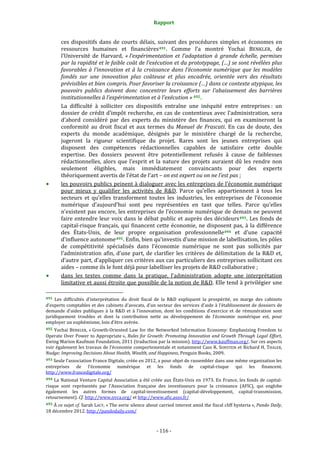 Rapport 
                                                                          

           ces  dispositifs  dans  de  courts  délais,  suivant  des  procédures  simples  et  économes  en 
           ressources  humaines  et  financières 491 .  Comme  l’a  montré  Yochai  BENKLER,  de 
           l’Université  de  Harvard,  « l’expérimentation  et  l’adaptation  à  grande  échelle,  permises 
           par la rapidité et le faible coût de l’exécution et du prototypage, (…) se sont révélées plus 
           favorables  à  l’innovation  et  à  la  croissance  dans  l’économie  numérique  que  les  modèles 
           fondés  sur  une  innovation  plus  coûteuse  et  plus  encadrée,  orientée  vers  des  résultats 
           prévisibles et bien compris. Pour favoriser la croissance (…) dans ce contexte atypique, les 
           pouvoirs  publics  doivent  donc  concentrer  leurs  efforts  sur  l’abaissement  des  barrières 
           institutionnelles à l’expérimentation et à l’exécution » 492 . 
           La  difficulté  à  solliciter  ces  dispositifs  entraîne  une  inéquité  entre  entreprises :  un 
           dossier  de  crédit  d’impôt  recherche,  en  cas  de  contentieux  avec  l’administration,  sera 
           d’abord  considéré  par  des  experts  du  ministère  des  finances,  qui  en  examineront  la 
           conformité  au  droit  fiscal  et  aux  termes  du  Manuel  de  Frascati.  En  cas  de  doute,  des 
           experts  du  monde  académique,  désignés  par  le  ministère  chargé  de  la  recherche, 
           jugeront  la  rigueur  scientifique  du  projet.  Rares  sont  les  jeunes  entreprises  qui 
           disposent  des  compétences  rédactionnelles  capables  de  satisfaire  cette  double 
           expertise.  Des  dossiers  peuvent  être  potentiellement  refusés  à  cause  de  faiblesses 
           rédactionnelles,  alors  que  l’esprit  et  la  nature  des  projets  auraient  dû  les  rendre  non 
           seulement  éligibles,  mais  immédiatement  convaincants  pour  des  experts 
           théoriquement avertis de l’état de l’art – on est expert ou on ne l’est pas ; 
           les pouvoirs publics peinent à dialoguer avec les entreprises de l’économie numérique 
           pour  mieux  y  qualifier  les  activités  de  R&D.  Parce  qu’elles  appartiennent  à  tous  les 
           secteurs  et  qu’elles  transforment  toutes  les  industries,  les  entreprises  de  l’économie 
           numérique  d’aujourd’hui  sont  peu  représentées  en  tant  que  telles.  Parce  qu’elles 
           n’existent pas encore, les entreprises de l’économie numérique de demain ne peuvent 
           faire entendre leur voix  dans le débat public et auprès des décideurs 493 . Les fonds de 
           capital‐risque  français,  qui  financent  cette  économie,  ne  disposent  pas,  à  la  différence 
           des  États‐Unis,  de  leur  propre  organisation  professionnelle 494   et  d’une  capacité 
           d’influence autonome 495 . Enfin, bien qu’investis d’une mission de labellisation, les pôles 
           de  compétitivité  spécialisés  dans  l’économie  numérique  ne  sont  pas  sollicités  par 
           l’administration  afin,  d’une  part,  de  clarifier  les  critères  de  délimitation  de  la  R&D  et, 
           d’autre part, d’appliquer ces critères aux cas particuliers des entreprises sollicitant ces 
           aides – comme ils le font déjà pour labelliser les projets de R&D collaborative ; 
           dans  les  textes  comme  dans  la  pratique,  l’administration  adopte  une  interprétation 
           limitative et aussi étroite que possible de la notion de R&D. Elle tend à privilégier une 
                                                             
491  Les  difficultés  d’interprétation  du  droit  fiscal  de  la  R&D  expliquent  la  prospérité,  en  marge  des  cabinets 
d’experts comptables et des cabinets d’avocats, d’un secteur des services d’aide à l’établissement de dossiers de 
demande  d’aides  publiques  à  la  R&D  et  à  l’innovation,  dont  les  conditions  d’exercice  et  de  rémunération  sont 
juridiquement  troubles  et  dont  la  contribution  nette  au  développement  de  l’économie  numérique  est,  pour 
employer un euphémisme, loin d’être avérée. 
492  Yochai  BENKLER,  « Growth‐Oriented  Law  for  the  Networked  Information  Economy:  Emphasizing  Freedom  to 
Operate  Over  Power  to  Appropriate »,  Rules  for  Growth:  Promoting  Innovation  and  Growth Through  Legal Effort, 
Ewing Marion Kaufman Foundation, 2011 (traduction par la mission). http://www.kauffman.org/. Sur ces aspects 
voir également les travaux de l’économie comportementale et notamment Cass R. SUNSTEIN et Richard H. THALER, 
Nudge: Improving Decisions About Health, Wealth, and Happiness, Penguin Books, 2009.  
493 Seule l’association France Digitale, créée en 2012, a pour objet de rassembler dans une même organisation les 
entreprises  de  l’économie  numérique                          et     les    fonds    de    capital‐risque    qui    les    financent. 
http://www.francedigitale.org/ 
494  La  National Venture  Capital  Association  a  été  créée  aux  États‐Unis  en  1973.  En  France,  les fonds  de  capital‐
risque  sont  représentés  par  l’Association  française  des  investisseurs  pour  la  croissance  (AFIC),  qui  englobe 
également  les  autres  formes  de  capital‐investissement  (capital‐développement,  capital‐transmission, 
retournement). Cf. http://www.nvca.org/ et http://www.afic.asso.fr/ 
495 À ce sujet cf. Sarah LACY, « The eerie silence about carried interest amid the fiscal cliff hysteria », Pando Daily, 
18 décembre 2012. http://pandodaily.com/  



                                                                       ‐ 116 ‐ 
 
