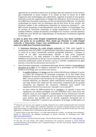 Rapport 
                                                                    

           approche de ces activités en phase avec la pratique dans des industries ou des secteurs 
           plus  traditionnels  et  mieux  compris.  Il  en  résulte  un  biais  en  faveur  de  la  R&D 
           d’apparence plus technologique, plus administrée, organisée en projets et sous‐projets, 
           enfermée au sein des organisations et éloignée des utilisateurs. Or tel n’est pas le cœur 
           de la R&D dans l’économie numérique, où elle est radicalement différente : la recherche 
           systématique  du  contact  avec  les  utilisateurs  afin  de  faire  levier  de  leur  activité ;  des 
           itérations  rapides  et  des  combinaisons  fréquentes  de  ressources  existantes 496    ;  une 
           R&D ouverte, dynamique et pluridisciplinaire, loin de se limiter à la technologie. Pour 
           les  startups  de  l’économie  numérique,  le  design  d’expériences  et  d’interfaces,  les 
           modèles d’affaires, l’analyse de données, la stratégie et la « traction » sont des chantiers 
           de R&D tout aussi décisifs que l’algorithmique, la visualisation, l’architecture logicielle 
           ou le temps réel. 
La  mise  en  place  d’un  crédit  d’impôt  compétitivité  pourra  sans  doute  contribuer  à 
pallier  une  partie  de  ces  problèmes.  Mais,  plutôt  que  d’étendre  le  crédit  d’impôt 
recherche  à  l’innovation,  l’enjeu  reste  probablement  de  réviser  notre  conception 
même de la R&D dans l’économie numérique : 
           le  fondement  théorique  du  crédit  d’impôt  recherche  est  l’idée  selon  laquelle  la 
           connaissance issue de la R&D « est généralement impossible à approprier complètement 
           en  raison  de  sa  nature  immatérielle  aisément  partageable  (argument  «  classique  »), 
           comme  de  ses  effets  macroéconomiques  indirects  à  long  terme  (argument 
           « évolutionniste ») ».  Les  aides  publiques  à  la  R&D  visent  donc  à  remédier  à  une 
           défaillance de marché liée au fait qu’« aucune institution, pas même les instruments de la 
           protection  intellectuelle  comme  les  brevets,  n’arrive  à  contrôler  complètement  les  effets 
           externes, c’est­à­dire les interactions hors marché » 497  ; 
           dans l’économie numérique, ce fondement théorique devrait conduire à reconsidérer le 
           périmètre  de  la  R&D  et  à  le  déplacer  nettement  de  la  technologie  vers  les  modèles 
           d’affaires et le design, pour au moins trois raisons : 
                  le modèle d’affaires et le design sont des critères décisifs pour expliquer le succès 
                  ou  l’échec  des  entreprises  de  l’économie  numérique.  Or  ils  font  l’objet  d’une 
                  défaillance de marché comparable à celle qui affecte la connaissance issue de la 
                  R&D : rien ne permet à une entreprise de s’en approprier tous les effets. Une fois 
                  l’activité  démarrée,  ces  éléments,  même  radicalement  innovants,  peuvent  dans 
                  une  large  mesure  être  imités  par  des  concurrents,  notamment  par  les  grandes 
                  entreprises  qui  disposent  des  ressources  suffisantes  pour  contrer  très 
                  rapidement l’entrée d’un concurrent « disruptif » sur le marché 498  ; 
                  un  autre  critère  de  différenciation  est  la  « traction »,  la  capacité  à  nouer  très 
                  rapidement  une  relation  privilégiée  avec  des  utilisateurs  puis  à  faire  levier  des 
                  données  issues  du  suivi  régulier  et  systématique  de  leur  activité  pour  enrichir 
                  l’offre  et  accélérer  la  conquête  de  parts  de  marché.  L’impératif  d’une  rencontre 
                  aussi  précoce  que  possible  avec  le  marché,  largement  documenté  par  la 
                  littérature  disponible 499 , permet à une entreprise de protéger sa R&D grâce à la 
                                                             
496  Démarche  qui  n’est  pas  sans  rappeler  le  hacking,  fondement  de  la  culture  professionnelle  dans  l’économie 
numérique.  «  Un  «  hack  »  désigne  une  combinaison  ingénieuse,  une  invention  à  laquelle  personne  n'avait  encore 
songé, que personne ne croyait possible avec les moyens du bord, un raccourci qui permet de faire plus vite et plus 
élégamment », cf. Mathieu TRICLOT, Philosophie des jeux vidéo, Zones, 2011.  
497 Andrea ZENKER et Jean‐Alain HÉRAUD, « Le Crédit Impôt Recherche en débat : un éclairage franco‐allemand », 
Bulletin  de  l’Observatoire  des  politiques  économiques  en  Europe,  Université  de  Strasbourg,  hiver  2009. 
http://www.opee.unistra.fr/  
498 Scott D. ANTHONY, « The New Corporate Garage », Harvard Business Review, septembre 2012. http://hbr.org/ 

499 Eric  RIES,  The  Lean  Startup:  How  Today's  Entrepreneurs  Use  Continuous  Innovation  to  Create  Radically 
Successful  Businesses,  Crown  Business,  2011.  Traduction  française :  Eric  RIES,  Lean  Startup:  Adoptez  l’innovation 
continue, Pearson, 2012. 



                                                                 ‐ 117 ‐ 
 