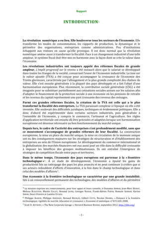 Rapport 
                                                                         

                                                                INTRODUCTION 5 



La révolution  numérique a eu lieu. Elle bouleverse tous les secteurs de l’économie. Elle 
transforme  les  modes  de  consommation,  les  rapports  de  production,  la  dynamique  et  le 
périmètre  des  organisations,  entreprises  comme  administrations.  Peu  d’institutions 
échappent  aux  remises  en  cause  qu’elle  provoque.  Il  est  donc  normal  que  la  révolution 
numérique amène aussi à transformer la fiscalité. Face à un changement industriel d’une telle 
ampleur, le système fiscal doit être mis en harmonie avec la façon dont se crée la valeur dans 
l’économie. 
Les  révolutions  industrielles  ont  toujours  appelé  des  réformes  fiscales  de  grande 
ampleur.  L’impôt  progressif  sur  le  revenu  a  été  instauré  alors  que  le  salariat  se  développait 
dans toutes les franges de la société, consacrant l’essor de l’économie industrielle. La taxe sur 
la  valeur  ajoutée  (TVA)  a  été  conçue  pour  accompagner  la  croissance  de  l’économie  des 
Trente glorieuses, caractérisée par l’allongement et la plus grande complexité des chaînes de 
valeur.  Elle  s’est  ensuite  généralisée  à  la  plupart  des  pays  développés  et  a  fait  l’objet  d’une 
harmonisation  européenne.  Plus  récemment,  la  contribution  sociale  généralisée  (CSG)  a  été 
imaginée pour se substituer partiellement aux cotisations sociales assises sur les salaires afin 
d’adapter le financement de la protection sociale à une économie où les pensions de retraite 
et les revenus du capital représentent une part croissante des revenus des ménages. 
Parmi  ces  grandes  réformes  fiscales,  la  création  de  la  TVA  est  celle  qui  a  le  plus 
transformé la fiscalité des entreprises. La TVA paraissait complexe à l’époque où elle a été 
inventée. Elle soulevait des difficultés juridiques, techniques et évidemment politiques. Elle a 
donc  d’abord  été  expérimentée  dans  certains  secteurs  industriels,  puis  généralisée  à 
l’ensemble  de  l’économie,  y  compris  le  commerce,  l’artisanat  et  l’agriculture.  Ses  règles 
d’application territoriale ont ensuite dû être précisées et adaptées lorsque son harmonisation 
européenne est devenue nécessaire au bon fonctionnement du marché unique. 
Depuis lors, le cadre de l’activité des entreprises s’est profondément modifié, sans que 
ce  mouvement  s’accompagne  de  grandes  réformes  de  leur  fiscalité.  La  construction 
européenne, la mise en place du marché unique, la mise en circulation de la monnaie unique 
ont eu des conséquences majeures sur les stratégies de structuration et d’établissement des 
entreprises au sein de l’Union européenne. Le développement du commerce international et 
la globalisation des marchés financiers ont eux aussi joué un rôle dans la difficulté croissante 
à  imposer  les  bénéfices  des  groupes  multinationaux.  Ils  ont  entraîné  l’émergence  de 
stratégies de compétition fiscale entre pays et territoires. 
Dans  le  même  temps,  l’économie  des  pays  européens  est  parvenue  à  la  « frontière 
technologique » 6 .  À  ce  stade  de  développement,  l’économie  a  épuisé  les  gains  de 
productivité liés au rattrapage des pays les plus avancés et ne peut continuer à croître que si 
ses acteurs redoublent d’efforts d’innovation, à la fois dans le champ technologique  et dans 
celui des modèles d’affaires 7 . 
Une  économie  à  la  frontière  technologique  se  caractérise  par  une  grande  instabilité, 
liée à un renouvellement permanent des technologies, des modèles d’affaires et du périmètre 
                                                             
5 La mission exprime ses remerciements, pour leur appui et leurs conseils, à Oussama AMMAR, Jean‐Marc BENOIT, 
Melissa  BLAUSTEIN,  Martin  COLLET,  Renaud  JAUNE,  Georges  NAHON,  Frank‐Adrien  PAPON,  Romain  SERMAN,  Karine 
SIBONI, Henri VERDIER et Laetitia VITAUD. 
6  Philippe  AGHION,  Philippe  ASKENAZY,  Renaud  BOURLÈS,  Gilbert  CETTE,  Nicolas  DROMEL,  « Distance  à  la  frontière 
technologique, rigidités de marché, éducation et croissance », Economie et statistique, n°419‐420, 2008. 
7 Scott D. ANTHONY, « The New Corporate Garage », Harvard Business Review, septembre 2012. http://hbr.org/  




                                                                       ‐ 1 ‐ 
 