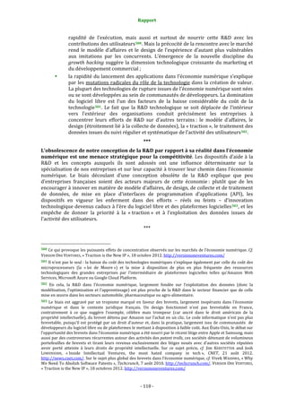 Rapport 
                                                                    

                       rapidité  de  l’exécution,  mais  aussi  et  surtout  de  nourrir  cette  R&D  avec  les 
                       contributions des utilisateurs 500 . Mais la précocité de la rencontre avec le marché 
                       rend  le  modèle  d’affaires  et  le  design  de  l’expérience  d’autant  plus  vulnérables 
                       aux  imitations  par  les  concurrents.  L’émergence  de  la  nouvelle  discipline  du 
                       growth  hacking  suggère  la  dimension  technologique  croissante  du  marketing  et 
                       du développement commercial ; 
                       la rapidité du lancement des applications dans l’économie numérique s’explique 
                       par les mutations radicales du rôle de la technologie dans la création de valeur. 
                       La plupart des technologies de rupture issues de l’économie numérique sont nées 
                       ou se sont développées au sein de communautés de développeurs. La domination 
                       du  logiciel  libre  est  l’un  des  facteurs  de  la  baisse  considérable  du  coût  de  la 
                       technologie 501 .  Le  fait  que  la  R&D  technologique  se  soit  déplacée  de  l’intérieur 
                       vers  l’extérieur  des  organisations  conduit  précisément  les  entreprises  à 
                       concentrer  leurs  efforts  de  R&D  sur  d’autres  terrains :  le  modèle  d’affaires,  le 
                       design (étroitement lié à la collecte de données), la « traction », le traitement des 
                       données issues du suivi régulier et systématique de l’activité des utilisateurs 502 . 
                                                                  *** 
L’obsolescence de notre conception de la R&D par rapport à sa réalité dans l’économie 
numérique  est une menace stratégique pour  la compétitivité. Les dispositifs d’aide à la 
R&D  et  les  concepts  auxquels  ils  sont  adossés  ont  une  influence  déterminante  sur  la 
spécialisation de nos entreprises et sur leur capacité à trouver leur chemin dans l’économie 
numérique.  Le  biais  découlant  d’une  conception  obsolète  de  la  R&D  explique  que  peu 
d’entreprises  françaises  soient  des  acteurs  majeurs  de  cette  économie :  plutôt  que  de  les 
encourager à innover en matière de modèle d’affaires, de design, de collecte et de traitement 
de  données,  de  mise  en  place  d’interfaces  de  programmation  d’applications  (API),  les 
dispositifs  en  vigueur  les  enferment  dans  des  efforts  –  réels  ou  feints  –  d’innovation 
technologique devenus caducs à l’ère du logiciel libre et des plateformes logicielles 503 , et les 
empêche  de  donner  la  priorité  à  la  « traction »  et  à  l’exploitation  des  données  issues  de 
l’activité des utilisateurs. 
                                                                  *** 

                                                             
500 Ce qui provoque les puissants effets de concentration observés sur les marchés de l’économie numérique. Cf. 
VERSION ONE VENTURES, « Traction is the New IP », 18 octobre 2012. http://versiononeventures.com/  
501 Il n’est pas le seul : la baisse du coût des technologies numériques s’explique également par celle du coût des 
microprocesseurs  (la  « loi  de  Moore »)  et  la  mise  à  disposition  de  plus  en  plus  fréquente  des  ressources 
technologiques  des  grandes  entreprises  par  l’intermédiaire  de  plateformes  logicielles  telles  qu’Amazon  Web 
Services, Microsoft Azure ou Google Cloud Platform.  
502 En  cela,  la  R&D  dans  l’économie  numérique,  largement  fondée  sur  l’exploitation  des  données  (donc  la 
modélisation,  l’optimisation  et  l’apprentissage)  est  plus  proche  de  la  R&D  dans  le  secteur  financier  que  de  celle 
mise en œuvre dans les secteurs automobile, pharmaceutique ou agro‐alimentaire. 
503  Le  biais  est  aggravé  par  un  tropisme  marqué  en  faveur  des  brevets,  largement  inopérants  dans  l’économie 
numérique  et  dans  le  contexte  juridique  français.  Un  design  fonctionnel  n’est  pas  brevetable  en  France, 
contrairement  à  ce  que  suggère  l’exemple,  célèbre  mais  trompeur  (car  ancré  dans  le  droit  américain  de  la 
propriété intellectuelle), du brevet détenu par Amazon sur l’achat en un clic. Le code informatique n’est pas plus 
brevetable,  puisqu’il  est  protégé  par  un  droit  d’auteur  et,  dans  la  pratique,  largement  issu  de  communautés    de 
développeurs du logiciel libre ou de plateformes le mettant à disposition à faible coût. Aux États‐Unis, le débat sur 
l’opportunité des brevets dans l’économie numérique a été nourri par le récent litige entre Apple et Samsung, mais 
aussi par des controverses récurrentes autour des activités des patent trolls, ces sociétés détenant de volumineux 
portefeuilles  de  brevets  et  tirant  leurs  revenus  exclusivement  des  litiges  noués  avec  d’autres  sociétés  réputées 
avoir  porté  atteinte  à  leurs  droits  de  propriété  intellectuelle.  Sur  ce  sujet  précis,  cf.  Jim  KERSTETTER  and  Josh 
LOWENSOHN,  « Inside  Intellectual  Ventures,  the  most  hated  company  in  tech »,  CNET,  21  août  2012. 
http://news.cnet.com/. Sur le sujet plus global des brevets dans l’économie numérique, cf. Vivek WADHWA, « Why 
We Need To Abolish Software Patents », Techcrunch, 7 août 2010. http://techcrunch.com/. VERSION  ONE  VENTURES, 
« Traction is the New IP », 18 octobres 2012. http://versiononeventures.com/  



                                                                 ‐ 118 ‐ 
 
