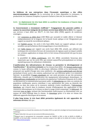 Rapport 
                                                                    

La  faiblesse  de  nos  entreprises  dans  l’économie  numérique  a  des  effets 
macroéconomiques  majeurs.  De  la  correction  de  ce  biais  dépendent  la  croissance,  la 
productivité, les créations d’emplois, le pouvoir d’achat et, bien sûr, les recettes fiscales. 


4.2.3. Le  déploiement  du  très  haut  débit  va  accélérer  les  tendances  à  l’œuvre  dans 
       l’économie numérique 

Le  Gouvernement  a  récemment  réaffirmé 504   l'engagement  des  pouvoirs  publics  à 
assurer la couverture intégrale du territoire en très haut débit d'ici à 2022. Par rapport 
aux  services  à  haut  débit  sur  DSL 505 ,  le  très  haut  débit  (THD)  apporte  de  nombreux 
avantages : 
           une  connexion  au  débit  élevé  (100  Mbits  par  seconde)  et  stable  offerte  à  l'abonné 
           indépendamment  de  la  longueur  de  la  boucle  locale  optique  et  de  l’éloignement  par 
           rapport au nœud de raccordement optique ; 
           une  fiabilité  accrue :  les  accès  à  très  haut  débit,  basés  sur  support  optique,  est  peu 
           sensibles aux perturbations électromagnétiques et aux interférences ; 
           une  faible  latence  par  rapport  aux  accès  haut  débit  DSL  actuels,  qui  utilisent  des 
           techniques de correction d'erreurs de transmission de signaux ayant un impact notable 
           sur certaines application en temps réel et à fort niveau d'interactivité tels que les jeux 
           en réseau ; 
           la  possibilité  de  débits  symétriques,  avec  des  débits  ascendants  beaucoup  plus 
           importants  que  sur  les  accès  DSL,  qui  existent  aujourd'hui  principalement  en  version 
           asymétrique pour les utilisateurs résidentiels. 
L’amélioration  des  infrastructures  de  réseaux  va  permettre  le  développement  et 
l’amélioration 506  de services existants sur les réseaux haut débit : des formats audiovisuels 
comme  la  haute  définition  (HD),  la  ultra‐haute  définition  (UHD),  et  la  stéréoscopie  (3D) 
proposant  une  qualité  d’image  sans  cesse  améliorée ;  des  services  audiovisuels  over­the­top 
permettant  d’avoir  accès  à  du  contenu  audiovisuel  sur  son  téléviseur  grâce  à  sa  connexion 
Internet ;  la  possibilité  d'usages  simultanés  par  une  seule  personne  ou  par  des  personnes 
différentes,  stimulés  par  la  multiplication  des  équipements  informatiques  domestiques ;  la 
vidéoconférence résidentielle qui permettra de populariser l’utilisation fréquente de la vidéo 
au détriment de la communication purement audio ; la télémédecine qui, dans un contexte de 
population  vieillissante,  pourra  contribuer  à  une  optimisation  des  soins  au  domicile  des 
patients  ou  dans  des  zones  où  la  ressource  médicale  s’avère  insuffisante ;  l’informatique 
distribuée,  qui  s’inscrit  dans  la  tendance  récente  d’hébergement  des  applications  et  des 
ressources informatiques sur le réseau ou dans le nuage (cloud computing) ; le télétravail ; de 
nouveaux  jeux  en  ligne,  incluant  des  fonctionnalités  multi‐joueurs  ou  fonctionnant  avec  un 
moteur  de  calcul  hébergé  dans  le  réseau ;  la  domotique  grâce  à  la  mise  en  réseau  des 
différents appareils électriques de la maison. 
À  plus  long  terme,  le  très  haut  débit  permettra  également  de  voir  apparaître  de 
nouveaux services, tels que : 



                                                             
504Communication au Conseil des ministres du 10 octobre 2012 au sujet de la stratégie du Gouvernement pour le 
numérique. 
505Digital Subscriber Line, qui est une norme de télécommunications. 

506Rapport  pour  le  groupement  de  commandes  composé  de  l’ARCEP,  le  CNC,  le  CSA,  la  DGCIS,  la  DGMIC  et 
l’HADOPI, Le très haut débit : nouveaux services, nouveaux usages et leur effet sur la chaîne de la valeur, 26 juillet 
2011. http://www.arcep.fr/  



                                                                 ‐ 119 ‐ 
 