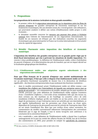 Rapport 
                                                                    



5. Propositions 
Les propositions de la mission s’articulent en deux grands ensembles : 
           le premier relève de la négociation internationale sur la répartition entre les États du 
           pouvoir  d’imposer  les  grandes  entreprises  de  l’économie  numérique  et  sur  les 
           fondements économiques, liés aux données issues du « travail gratuit » des utilisateurs, 
           qui  pourraient  conduire  à  définir  une  notion  d’établissement  stable  propre  à  cette 
           économie ; 
           le  deuxième  ensemble  concerne  les  mesures  qui  peuvent  être  prises  à  l’échelon 
           national  dans  l’attente  de  l’aboutissement  de  ces  négociations  internationales.  La 
           finalité  de  ces  mesures  est  d’étayer  par  des  réalisations  concrètes  les  arguments 
           économiques que pourraient porter la France sur la scène internationale et d’accumuler 
           ainsi du capital de négociation. 


5.1. Rétablir  l’harmonie  entre  imposition  des  bénéfices  et  économie 
     numérique 

L’imposition  des  bénéfices  des  grandes  entreprises  est  en  grande  partie  régie  par  le 
droit  fiscal  international,  qui  vise  à  prévenir  les  situations  de  double  imposition.  Elle 
renvoie  à  deux  problématiques :  la  définition  de  l’établissement  stable,  critère  d’attribution 
du pouvoir d’imposer, et la détermination des prix de transfert, qui ont un impact décisif sur 
la localisation géographique des bénéfices. 


5.1.1. L’établissement  stable :  une  adaptation  urgente  subordonnée  à  des 
       négociations internationales 

Pour  que  l’État  français  ait  le  pouvoir  d’imposer  une  société  multinationale  de 
l’économie numérique, il faut que celle­ci dispose d’un établissement stable en France 
sur  un  périmètre  fonctionnel  susceptible  de  donner  lieu  à  la  déclaration  de  bénéfices 
significatifs – des fonctions entrepreneuriales et pas seulement des fonctions routinières : 
           dans  le  modèle  conventionnel  actuel,  l’établissement  stable  est  défini  comme  « une 
           installation  fixe  d’affaire  par  l’intermédiaire  de  laquelle  une  entreprise  exerce  tout  ou 
           partie de son activité ».  Les commentaires du modèle, adoptés par les pays membres de 
           l’OCDE,  précisent  que  cette  définition  de  l’établissement  stable  suppose  l’existence 
           d’une  « installation  d’affaires »,  c'est‐à‐dire  d’une  installation  telle  que  des  locaux  ou, 
           dans  certains  cas,  des  machines  ou  de  l’outillage.  Le  caractère  « fixe »  de  cette 
           installation  d’affaires  implique  qu’elle  soit  établie  en  un  lieu  précis,  avec  un  certain 
           degré de permanence, et que l’entreprise exerce ses activités par son intermédiaire, ce 
           qui  signifie  habituellement  que  les  personnes  qui,  d’une  façon  ou  d’une  autre, 
           dépendent de l’entreprise (le personnel) exercent les activité de l’entreprise dans l’État 
           où  est  située  l’installation  fixe.  Bien  que  non  revêtus  d’une  valeur  normative,  les 
           commentaires  du  modèle  conventionnel  influencent  l’interprétation  des  conventions 
           bilatérales  par  le  juge  de  l’impôt,  à  tout  le  moins  lorsqu’ils  sont  antérieurs  à  la 
           conclusion de la convention bilatérale 508  ; 
           très  « matérielle »,  cette  définition  de  l’établissement  stable  a  donné  lieu  à  quelques 
           aménagements de la part du comité des affaires fiscales de l’OCDE, lors de la révision 
           des  commentaires  en  2003,  pour  prendre  en  compte  les  spécificités  du  commerce 
                                                             
508 CE, Sect., Andritz, n°233894, 30 décembre 2003. Cf. RJF 3/04 n°238. 




                                                                 ‐ 121 ‐ 
 