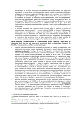 Rapport 
                                                                    

           électronique.  Il  est  ainsi  admis  par  les  commentaires  qu’un  serveur  sur  lequel  une 
           application est hébergée et par l’intermédiaire duquel elle est accessible est un élément 
           d’équipement ayant une localisation physique et peut donc constituer une « installation 
           fixe  d’affaires ».  Mais  l’OCDE  opère  une  distinction  entre,  d’une  part,  le  serveur  et, 
           d’autre  part,  les  données  et  le  logiciel,  lesquels  ne  sauraient,  selon  les  commentaires, 
           constituer  un  établissement  stable  faute  d’impliquer  en  soi  aucun  bien  corporel.  Au 
           demeurant, l’OCDE précise qu’un équipement informatique à un endroit donné ne peut 
           constituer  un  établissement  stable  qu’à  la  condition  d’être  fixe,  ce  qui  a  pour  effet 
           d’exclure de la définition toute application exploitée à partir d’une plateforme de cloud 
           computing ; 
           la  position  exprimée  par  l’administration  française  dans  sa  doctrine  –  qui  lui  est 
           opposable  par  les  entreprises 509   –  rejoint  celle  de  l’OCDE.  La  notion  d’établissement 
           stable  suppose,  selon  plusieurs  « réponses  ministérielles »,  une  présence  physique  de 
           l’entreprise  sur  un  territoire.  Ce  n’est  que  dans  l’hypothèse  exceptionnelle  où 
           l’entreprise étrangère disposerait en France de son propre équipement informatique et 
           y  emploierait  du  personnel  pour  le  faire  fonctionner  qu’il  est  jugé  possible  de 
           considérer que cette entreprise dispose d’un établissement stable en France 510 .  
Cette  définition  conventionnelle  de  l’établissement  stable  empêche  l’application  de 
règles  de  droit  interne  qui  pourraient  permettre,  dans  certains  cas,  d’imposer  le 
bénéfice des entreprises de l’économie numérique : 
           l’article 209 du CGI prévoit que les bénéfices passibles de l’impôt sur les sociétés sont 
           déterminés  « en  tenant  compte  uniquement  des  bénéfices  réalisés  dans  les  entreprises 
           exploitées en France (…) ainsi que de ceux dont l’imposition est attribuée à la France par 
           une convention internationale relative aux doubles impositions ». Or la jurisprudence du 
           Conseil  d’État  estime  qu’une  entreprise  qui  réalise  en  France  un  « cycle  complet 
           d’activité » doit être regardée comme une entreprise exploitée en France même si elle 
           n’y  est  pas  physiquement  établie.  Tel  était  notamment  le  cas  d’une  entreprise  dont  le 
           siège  était  situé  en  Principauté  de  Monaco,  qui  recueillait  des  ordres  d’annonces 
           publicitaires  émanant  de  clients  français  et  destinés  à  être  diffusés  par  radio  à 
           l’intention  d’auditeurs  français 511 .  Dans  les  modèles  publicitaires,  le  fait  de  collecter 
           des données auprès d’utilisateurs localisés en France pour rendre un service ciblé sur 
           le territoire français pourrait, de la même manière, donner lieu à la qualification d’un 
           cycle  commercial  complet,  ce  qui  permettrait  d’imposer  les  bénéfices  en  France  sur  le 
           fondement du droit interne. Mais cette imposition est rendue impossible par les clauses 
           conventionnelles,  qui  réservent  le  droit  d’imposer  les  bénéfices  des  entreprises 
           industrielles  et  commerciales  d’un  État  contractant  à  ce  seul  État.  Seul  le  cas  où 
           l’entreprise  exerce  une  activité  par  l’intermédiaire  d’un  établissement  stable  dans 
           l’autre État permet d’attribuer à ce dernier le pouvoir d’imposer des bénéfices ; 
           en l’état actuel des stipulations des conventions fiscales bilatérales, telles qu’éclairées 
           par  les  commentaires  de  l’OCDE,  ou  de  la  doctrine  administrative  française,  il  est  peu 
           probable qu’un établissement stable puisse être identifié au seul motif du levier fait du 
           « travail gratuit » d’un grand nombre d’utilisateurs sur le territoire français – même si 
           ces  derniers,  notamment  par  la  collecte  de  données  à  laquelle  ils  consentent, 
           contribuent  activement  à  la  réalisation  par  l’entreprise  numérique  de  son  activité  et 
           des profits que celle‐ci induit  512 . 
                                                             
509 Article L. 80 A du livre des procédures fiscales. 

510 Réponses ministérielles à M.  DE  CHAZEAUX, député, JO AN 26  octobre 1998 p.5849 et JO AN  30 juillet 2001 p. 
4395. 
511 CE 13 juillet 1968, n°66503, société X, Lebon p. 454. 

512  En  l’état  actuel  du  droit,  il  est  sans  doute  nécessaire  de  prouver  l’existence  sur  le  territoire  français  d’une 
fonction entrepreneuriale telle que la négociation et la signature de contrats avec les clients. 



                                                                 ‐ 122 ‐ 
 