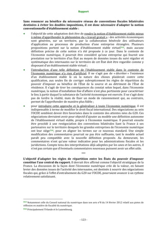 Rapport 
                                                                    

Sans  renoncer  au  bénéfice  du  nécessaire  réseau  de  conventions  fiscales  bilatérales 
destinées  à  éviter  les  doubles  impositions,  il  est  donc  nécessaire  d’adapter  la  notion 
conventionnelle d’établissement stable : 
           l’objectif de cette adaptation doit être de rendre la notion d’établissement stable mieux 
           à même d’appréhender le phénomène du « travail gratuit » : des activités économiques 
           sont  générées,  sur  un  territoire,  par  la  collaboration  bénévole  des  utilisateurs 
           d’application  au  processus  de  production  d’une  entreprise  étrangère.  Plusieurs 
           propositions  portent  sur  la  notion  d’établissement  stable  virtuel 513 ,  mais  aucune 
           définition  précise  de  cette  notion  n’a  été  proposée  à  ce  jour.  Dans  le  contexte  de 
           l’économie  numérique,  il  pourrait  être  considéré  qu’une  entreprise  qui  fournit  une 
           prestation  sur  le  territoire  d’un  État  au  moyen  de  données  issues  du  suivi  régulier  et 
           systématique  des  internautes  sur  le  territoire  de  cet  État  doit  être  regardée  comme  y 
           disposant d’un établissement stable virtuel ; 
           l’introduction  d’une  telle  définition  de  l’établissement  stable  dans  le  contexte  de 
           l’économie  numérique  n’a  rien  d’artificiel.  Il  ne  s’agit  pas  de  « décréter »  l’existence 
           d’un  établissement  stable  là  où  la  nature  des  choses  plaiderait  contre  cette 
           qualification,  aux  seules  fin  de  corriger  subrepticement  les  règles  de  répartition  du 
           pouvoir  d’imposer  au  bénéfice  de  l’État  de  la  source  et  au  détriment  de  l’État  de 
           résidence.  Il  s’agit  de  tirer  les  conséquences  du  constat  selon  lequel,  dans  l’économie 
           numérique, la notion d’installation fixe d’affaire n’est plus pertinente pour caractériser 
           le lieu à partir duquel la substance de l’activité économique est exercée. Il ne s’agit donc 
           pas  de  tordre  la  réalité,  mais  de  fixer  un  mode  de  raisonnement  qui,  au  contraire, 
           permet de l’appréhender de manière plus fidèle ; 
           pour  introduire  cette  approche  et  la  généraliser  à  toute  l’économie  numérique,  il  est 
           indispensable à terme de modifier le droit fiscal international. Des négociations au sein 
           l’OCDE semblent devoir être favorisées dans le contexte des attentes nées du G20. Ces 
           négociations devraient avoir pour objectif d’ajouter au modèle une définition autonome 
           de  l’établissement  virtuel  stable,  propre  à  l’économie  numérique.  Il  pourrait  ensuite 
           être  procédé  à  une  renégociation  des  conventions  bilatérales  liant  la  France  à  ses 
           partenaires sur le territoire desquels les grandes entreprises de l’économie numérique 
           ont  leur  siège 514 ,  pour  en  aligner  les  termes  sur  ce  nouveau  standard.  Une  simple 
           modification  des  commentaires  pourrait  ne  pas  être  suffisante,  tant  le  modèle  actuel 
           paraît  peu  compatible  avec  la  nouvelle  définition  proposée.  Au  demeurant,  les  
           commentaires  n’ont  qu’une  valeur  indicative  pour  les  administrations  fiscales  et  les 
           juridictions. Compte tenu des interprétations déjà adoptées par les unes et les autres, il 
           n’est pas certain que d’éventuels commentaires nouveaux puissent avoir un effet utile. 
                                                                  *** 
L’objectif  d’adapter  les  règles  de  répartition  entre  les  États  du  pouvoir  d’imposer 
constitue l’axe central du rapport. Il devrait être affirmé comme l’objectif stratégique de la 
France.  La  discussion  de  la  façon  dont  l’économie  numérique  crée  de  la  valeur,  en  faisant 
levier des données issues de l’activité des internautes, est destinée à nourrir des négociations 
fiscales qui, grâce à l’effet d’entraînement du G20 sur l’OCDE, pourraient avancer à un rythme 
relativement satisfaisant. 




                                                             
513 Notamment celle du Conseil national du numérique dans son avis n°8 du 14 février 2012 relatif aux pistes de 
réflexion en matière de fiscalité du numérique. 
514 Principalement l’Irlande et le Luxembourg. 




                                                                 ‐ 123 ‐ 
 