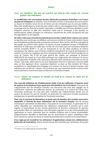 Rapport 
                                                                    

5.1.2. Les  bénéfices :  des  prix  de  transfert  qui  doivent  tenir  compte  du  « travail 
       gratuit » des utilisateurs 

La modification des conventions fiscales bilatérales permettra d’attribuer à la France 
un pouvoir d’imposer les bénéfices issus d’activités exercées à destination de son territoire, 
au moyen de données issues de son territoire, par des entreprises qui n’y sont pas établies. 
Mais cette modification ne serait d’aucune utilité si elle ne s’accompagnait d’une réflexion sur 
le partage entre les États de la matière imposable. Le bénéfice que la France obtiendra le droit 
d’imposer  pourrait  en  effet  être  fortement  réduit  par  le  versement  à  des  sociétés  ou 
établissements  stables  étrangers  de  redevances  rémunérant  des  actifs  incorporels  tels  que 
des algorithmes ou des logiciels.  
De telles redevances d’actifs incorporels peuvent faire l’objet d’une retenue à la source 
lorsqu’elles sont versées par un débiteur exerçant une activité en France à des entités n’ayant 
pas d’installation professionnelle permanente en France. Mais l’article 182 B du code général 
des impôts, qui prévoit cette retenue à la source, ne peut s’appliquer lorsque le bénéficiaire 
effectif de la redevance est établi dans un  État lié à la France  par une convention bilatérale 
suivant  le modèle  OCDE 515 ,  ce  qui  est  notamment  le  cas  des  États  membres  de  l’Union 
européenne. Par ailleurs, sous certaines conditions (notamment de seuil de participation), la 
retenue à la source ne s'applique pas entre entreprises liées au sein de l'Union européenne en 
vertu  de  l'article  182  B  bis  du  Code  général  des  impôts,  qui  transpose  la  directive 
2003/49/CE du Conseil du 3 juin 2003 prévoyant une suppression des retenues à la source 
sur les paiements d'intérêts et de redevances effectués entre entreprises associées au sein de 
l'Union. Cela étant, même dans le cas où le destinataire final de la redevance n’est pas établi 
dans  un  État  signataire  d'une  convention  bilatérale  ou  dans  un  État  membre  de  l'Union 
européenne, le contribuable peut échapper à la retenue à la source en faisant transiter cette 
redevance par un État dit « tunnel », lié à la France par une convention fiscale et dont le droit 
interne permet le reversement dans un État tiers en franchise d’impôt. 


5.1.2.1. Limiter  les  transferts  de  bénéfice  au  motif  de  la  création  de  valeur  par  les 
         utilisateurs 

Une nouvelle définition de l’établissement stable n’est pas suffisante. Il importe aussi 
de motiver la localisation d’une quote­part des bénéfices sur le territoire. Sous peine de 
n’appréhender  que  des  bénéfices  minimes,  une  discussion  doit  donc  être  engagée  sur  la 
contribution  respective  des  différents  facteurs  de  production  à  la  création  de  valeur  dans 
l’économie  numérique.  Ce  n’est  qu’à  cette  condition  que  l’administration  fiscale  sera  en 
mesure  de  discuter  les  prix  de  transfert,  en  particulier  les  redevances  d’actifs  incorporels, 
pratiqués par les grandes entreprises de l’économie numérique. 
Pour cela, il convient de déterminer la quote­part du bénéfice des sociétés concernées 
imputable  à  l’activité  de  leurs  utilisateurs  sur  le  territoire  français.  Peu  de  travaux 
économiques  permettent  de  déterminer,  d’un  point  de  vue  économique,  la  quote‐part  de  la 
valeur  imputable  aux  contributions  des  utilisateurs  d’application  et  permise  par  le  suivi 
régulier  et  systématique  de  leur  activité,  génératrice  de  données,  notamment  de  données 
personnelles. Mais ces contributions sont néanmoins patentes au vu des fonctionnalités des 
applications  en  cause,  valorisées  dans  les  modèles  d’affaires  sous  la  forme  d’externalités, 
progressivement  abordées  et  théorisées  par  les  économistes  et  autres  scientifiques  dans 
leurs travaux et, surtout, de mieux en mieux documentées par le marché et ses observateurs. 
Il ne s’agit pas de considérer les utilisateurs d’applications comme des collaborateurs 
bénévoles de l’entreprise, dont le travail devrait être rémunéré par l’attribution d’une part 

                                                             
515 Article 11 du modèle type de convention OCDE. 




                                                                 ‐ 124 ‐ 
 