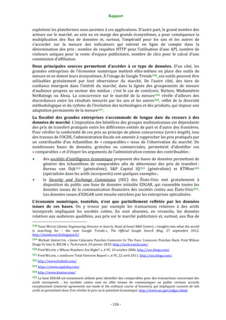 Rapport 
                                                             

exploitent les plateformes sous‐jacentes à ces applications. D’autre part, le grand nombre des 
acteurs sur le marché, au sein ou en  marge des grands écosystèmes, a pour conséquence la 
multiplication  des  flux  de  données  et,  surtout,  l’impératif  pour  les  uns  et  les  autres  de 
s’accorder  sur  la  mesure  des  indicateurs  qui  entrent  en  ligne  de  compte  dans  la 
détermination  des  prix :  nombre  de  requêtes  HTTP  pour  l’utilisation  d’une  API,  nombre  de 
visiteurs  uniques  pour  la  vente  d’espace  publicitaire,  nombre  de  clics  pour  le  calcul  d’une 
commission d’affiliation. 
Deux  principales  sources  permettent  d’accéder  à  ce  type  de  données.  D’un  côté,  les 
grandes  entreprises  de  l’économie  numérique  mettent  elles‐mêmes  en  place  des  outils  de 
mesure et en dotent leurs écosystèmes. À l’image de Google Trends 518 , ces outils peuvent être 
utilisables  gratuitement  par  tout  observateur  du  marché.  De  l’autre  côté,  des  tiers  de 
confiance  émergent  dans  l’intérêt  du  marché,  dans  la  lignée  des  groupements  de  mesure 
d’audience  propres  au  secteur  des  médias :  c’est  le  cas  de  comScore,  Nielsen,  Médiamétrie 
NetRatings  ou  Alexa.  La  concurrence  sur  le  marché  de  la  mesure 519   révèle  d’ailleurs  des 
discordances  entre  les  résultats  mesurés  par  les  uns  et  les  autres 520 ,  reflet  de  la  diversité 
méthodologique et du rythme de l’évolution des technologies et des produits, qui impose une 
adaptation permanente de la mesure 521 . 
La  fiscalité  des  grandes  entreprises  s’accommode  de  longue  date  du  recours  à  des 
données de marché. L’imposition des bénéfices des groupes multinationaux est dépendante 
des prix de transfert pratiqués entre les différentes entités de part et d’autre des frontières. 
Pour vérifier la conformité de ces prix au principe de pleine concurrence (arm’s length), issu 
des travaux de l’OCDE, l’administration fiscale est amenée à rapprocher les prix pratiqués par 
un  contribuable  d’un  échantillon  de  « comparables »  issus  de  l’observation  du  marché.  De 
nombreuses  bases  de  données,  gratuites  ou  commerciales,  permettent  d’identifier  ces 
« comparables » et d’étayer les arguments de l’administration comme des contribuables : 
        des sociétés d’intelligence économique proposent des bases de données permettant de 
        générer  des  échantillons  de  comparables  afin  de  déterminer  des  prix  de  transfert : 
        Bureau  van  Dijk 522   (généraliste),  S&P  Capital  IQ 523   (généraliste)  et  KTMine 524  
        (spécialisée dans les actifs incorporels) sont quelques exemples ; 
        la  Security  and  Exchange  Commission  (SEC)  des  États‐Unis  met  gratuitement  à 
        disposition  du  public  une  base  de  données  intitulée  EDGAR,  qui  rassemble  toutes  les 
        données  issues  de  la  communication  financière  des  sociétés  cotées  aux  États‐Unis 525 . 
        Les données issues d’EDGAR sont ensuite enrichies par les entreprises spécialisées. 
L’économie  numérique,  toutefois,  n’est  que  partiellement  reflétée  par  les  données 
issues  de  ces  bases.  On  y  trouve  par  exemple  les  transactions  relatives  à  des  actifs 
incorporels  impliquant  les  sociétés  cotées.  En  sont  absentes,  en  revanche,  les  données 
relatives  aux  audiences qualifiées, aux prix sur le marché publicitaire et, surtout, aux flux de 
                                                             
518 Yossi MATIAS (Senior Engineering Director in Search, Head of Israel R&D Center), « Insights into what the world 
is  searching  for  –  the  new  Google  Trends »,  The  Official  Google  Search  Blog,  27  septembre  2012. 
http://insidesearch.blogspot.fr/  
519  Michael  ARRINGTON,  « Jason  Calacanis  Punches  Comscore  In  The  Face.  Comscore  Punches  Back.  Fred  Wilson 
Drags Us Into It. $SCOR », Techcrunch, 24 janvier 2010. http://techcrunch.com/  
520 Fred WILSON, « Whose Numbers Are Right? », A VC, 10 octobre 2006. http://avc.blogs.com/  

521 Fred WILSON, « comScore Total Universe Report », A VC, 22 avril 2011. http://avc.blogs.com/ 

522 http://www.bvdinfo.com/  

523 https://www.capitaliq.com/  

524 http://www.ktmine.com/  

525 La base EDGAR est notamment utilisée pour identifier des comparables pour des transactions concernant des 
actifs  incorporels  :  les  sociétés  cotées  sont  en  effet  tenues  de  communiquer  au  public  certains  accords 
exceptionnels  (material  agreements  not  made  in  the  ordinary  course  of  business),  qui  impliquent  souvent  de  tels 
actifs et permettent donc d’en révéler le prix ou le potentiel économique. http://www.sec.gov/edgar.shtml  



                                                           ‐ 126 ‐ 
 