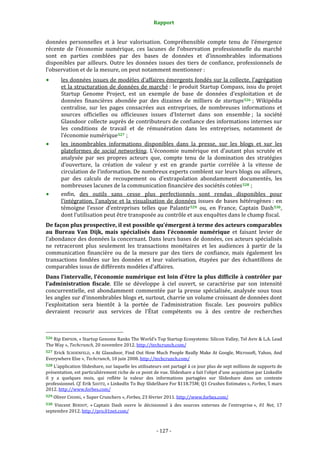 Rapport 
                                                                    

données  personnelles  et  à  leur  valorisation.  Compréhensible  compte  tenu  de  l’émergence 
récente  de  l’économie  numérique,  ces  lacunes  de  l’observation  professionnelle  du  marché 
sont  en  parties  comblées  par  des  bases  de  données  et  d’innombrables  informations 
disponibles  par  ailleurs.  Outre  les  données  issues  des  tiers  de  confiance,  professionnels  de 
l’observation et de la mesure, on peut notamment mentionner : 
           les données issues de modèles d’affaires émergents fondés sur la collecte, l’agrégation 
           et la structuration de données de marché : le produit Startup  Compass, issu du projet 
           Startup  Genome  Project,  est  un  exemple  de  base  de  données  d’exploitation  et  de 
           données  financières  abondée  par  des  dizaines  de  milliers  de  startups 526  ;  Wikipédia 
           centralise,  sur  les  pages  consacrées  aux  entreprises,  de  nombreuses  informations  et 
           sources  officielles  ou  officieuses  issues  d’Internet  dans  son  ensemble ;  la  société 
           Glassdoor collecte auprès de contributeurs de confiance des informations internes sur 
           les  conditions  de  travail  et  de  rémunération  dans  les  entreprises,  notamment  de 
           l’économie numérique 527  ; 
           les  innombrables  informations  disponibles  dans  la  presse,  sur  les  blogs  et  sur  les 
           plateformes  de  social  networking.  L’économie  numérique  est  d’autant  plus  scrutée  et 
           analysée  par  ses  propres  acteurs  que,  compte  tenu  de  la  domination  des  stratégies 
           d’ouverture,  la  création  de  valeur  y  est  en  grande  partie  corrélée  à  la  vitesse  de 
           circulation de l’information. De nombreux experts comblent sur leurs blogs ou ailleurs, 
           par  des  calculs  de  recoupement  ou  d’extrapolation  abondamment  documentés,  les 
           nombreuses lacunes de la communication financière des sociétés cotées 528  ; 
           enfin,  des  outils  sans  cesse  plus  perfectionnés  sont  rendus  disponibles  pour 
           l’intégration,  l’analyse  et  la  visualisation  de  données  issues  de  bases  hétérogènes :  en 
           témoigne  l’essor  d’entreprises  telles  que  Palantir 529   ou,  en  France,  Captain  Dash 530 , 
           dont l’utilisation peut être transposée au contrôle et aux enquêtes dans le champ fiscal. 
De façon plus prospective, il est possible qu’émergent à terme des acteurs comparables 
au  Bureau  Van  Dijk,  mais  spécialisés  dans  l’économie  numérique  et  faisant  levier  de 
l’abondance des données la concernant. Dans leurs bases de données, ces acteurs spécialisés 
ne  retraceront  plus  seulement  les  transactions  monétaires  et  les  audiences  à  partir  de  la 
communication  financière  ou  de  la  mesure  par  des  tiers  de  confiance,  mais  également  les 
transactions  fondées  sur  les  données  et  leur  valorisation,  étayées  par  des  échantillons  de 
comparables issus de différents modèles d’affaires. 
Dans l’intervalle, l’économie numérique est loin d’être la plus difficile à contrôler par 
l’administration  fiscale.  Elle  se  développe  à  ciel  ouvert,  se  caractérise  par  son  intensité 
concurrentielle,  est  abondamment  commentée  par  la  presse  spécialisée,  analysée  sous  tous 
les angles sur d’innombrables blogs et, surtout, charrie un volume croissant de données dont 
l’exploitation  sera  bientôt  à  la  portée  de  l’administration  fiscale.  Les  pouvoirs  publics 
devraient  recourir  aux  services  de  l’État  compétents  ou  à  des  centre  de  recherches 


                                                             
526 Rip EMPSON, « Startup Genome Ranks The World’s Top Startup Ecosystems: Silicon Valley, Tel Aviv & L.A. Lead 
The Way », Techcrunch, 20 novembre 2012. http://techcrunch.com/  
527  Erick  SCHOENFELD,  « At  Glassdoor,  Find  Out  How  Much  People  Really  Make  At  Google,  Microsoft,  Yahoo,  And 
Everywhere Else », Techcrunch, 10 juin 2008. http://techcrunch.com/  
528 L’application Slideshare, sur laquelle les utilisateurs ont partagé à ce jour plus de sept millions de supports de 
présentation, est particulièrement riche de ce point de vue. Slideshare a fait l’objet d’une acquisition par LinkedIn 
il  y  a  quelques  mois,  qui  reflète  la  valeur  des  informations  partagées  sur  Slideshare  dans  un  contexte 
professionnel. Cf.  Erik SAVITZ, « LinkedIn To Buy SlideShare For $118.75M; Q1 Crushes Estimates », Forbes, 5 mars 
2012. http://www.forbes.com/  
529 Oliver CHIANG, « Super Crunchers », Forbes, 23 février 2011. http://www.forbes.com/  

530  Vincent  BERDOT,  « Captain  Dash  ouvre  le  décisionnel  à  des  sources  externes  de  l’entreprise »,  01  Net,  17 
septembre 2012. http://pro.01net.com/  



                                                                 ‐ 127 ‐ 
 
