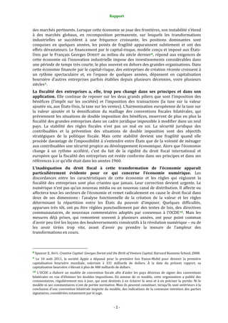 Rapport 
                                                                    

des marchés pertinents. Lorsque cette économie se joue des frontières, son instabilité s’étend 
à  des  marchés  globaux,  en  recomposition  permanente,  sur  lesquels  les  transformations 
industrielles  se  succèdent  à  une  fréquence  croissante,  les  positions  dominantes  sont 
conquises  en  quelques  années,  les  points  de  fragilité  apparaissent  subitement  et  ont  des 
effets dévastateurs. Le financement par le capital‐risque, modèle conçu et imposé aux États‐
Unis  par  le  Français  Georges  DORIOT  au  milieu  du  siècle  dernier 8 ,  répond  aux  exigences  de 
cette  économie  où  l’innovation  industrielle  impose  des  investissements  considérables  dans 
une période de temps très courte, le plus souvent en dehors des grandes organisations. Dans 
cette économie financée par le capital‐risque, des entreprises de création récente croissent à 
un  rythme  spectaculaire  et,  en  l’espace  de  quelques  années,  dépassent  en  capitalisation 
boursière  d’autres  entreprises  parfois  établies  depuis  plusieurs  décennies,  voire  plusieurs 
siècles 9 . 
La  fiscalité  des  entreprises  a,  elle,  trop  peu  changé  dans  ses  principes  et  dans  son 
application.  Elle  continue  de  reposer  sur  les  deux  grands  piliers  que  sont  l’imposition  des 
bénéfices  (l’impôt  sur  les  sociétés)  et  l’imposition  des  transactions  (la  taxe  sur  la  valeur 
ajoutée ou, aux États‐Unis, la taxe sur les ventes). L’harmonisation européenne de la taxe sur 
la  valeur  ajoutée  et  la  densification  du  maillage  des  conventions  fiscales  bilatérales,  qui 
préviennent  les  situations  de  double  imposition  des  bénéfices,  enserrent  de  plus  en  plus  la 
fiscalité des grandes entreprises dans un cadre juridique impossible à modifier dans un seul 
pays.  La  stabilité  des  règles  fiscales  n’est  pas  un  mal  en  soi.  La  sécurité  juridique  des 
contribuables  et  la  prévention  des  situations  de  double  imposition  sont  des  objectifs 
stratégiques  de  la  politique  fiscale.  Mais  cette  stabilité  devient  une  fragilité  quand  elle 
procède davantage de l’impossibilité  à s’entendre entre États que de la volonté de ménager 
aux contribuables une sécurité propice au développement économique. Alors que l’économie 
change  à  un  rythme  accéléré,  c’est  du  fait  de  la  rigidité  du  droit  fiscal  international  et 
européen que la fiscalité des entreprises est restée conforme dans ses principes et dans ses 
références à ce qu’elle était dans les années 1960. 
L’inadéquation  du  droit  fiscal  à  cette  transformation  de  l’économie  apparaît 
particulièrement  évidente  pour  ce  qui  concerne  l’économie  numérique.  Les 
discordances  entre  les  caractéristiques  de  cette  économie  et  les  règles  qui  régissent  la 
fiscalité  des  entreprises  sont  plus  criantes  que  jamais.  Leur  correction  devient  urgente.  Le 
numérique n’est pas qu’un nouveau média ou un nouveau canal de distribution. Il affecte ou 
affectera tous les secteurs de l’économie et remet radicalement en cause le droit fiscal dans 
deux  de  ses  dimensions :  l’analyse  fonctionnelle  de  la  création  de  la  valeur  et  les  règles 
déterminant  la  répartition  entre  les  États  du  pouvoir  d’imposer.  Quelques  difficultés, 
apparues  très  tôt,  ont  pu  être  réglées  ponctuellement  par  des  textes  de  lois,  des  directives 
communautaires,  de  nouveaux  commentaires  adoptés  par  consensus  à  l’OCDE 10 .  Mais  les 
mesures  déjà  prises,  qui  remontent  souvent  à  plusieurs  années,  ont  pour  point  commun 
d’avoir peu tiré les leçons des bouleversements consécutifs à la révolution numérique – ou de 
les  avoir  tirées  trop  vite,  avant  d’avoir  pu  prendre  la  mesure  de  l’ampleur  des 
transformations en cours. 


                                                             
8 Spencer E. ANTE. Creative Capital: Georges Doriot and the Birth of Venture Capital, Harvard Business School, 2008. 

9  Le  10  août  2011,  la  société  Apple  a  dépassé  pour  la  première  fois  Exxon‐Mobil  pour  devenir  la  première 
capitalisation  boursière  mondiale,  valorisée  à  331  milliards  de  dollars.  À  la  date  du  présent  rapport,  sa 
capitalisation boursière s’élevait à plus de 480 milliards de dollars. 
10  L’OCDE  a  élaboré  un  modèle  de  convention  fiscale  afin  d’aider  les  pays  désireux  de  signer  des  conventions 
bilatérales  en  vue  d’éliminer  les  doubles  impositions.  En  annexe  de  ce  modèle,  cette  organisation  a  publié  des 
commentaires,  régulièrement  mis  à  jour,  qui  sont  destinés  à  en  éclairer  le  sens  et  à  en  préciser  la  portée.  Ni  le 
modèle ni ses commentaires n’ont de portée normative. Mais ils peuvent constituer, lorsqu’ils sont antérieurs à la 
conclusion d’une convention bilatérale inspirée du modèle, des indications de la commune intention des parties 
signataires, considérées notamment par le juge. 



                                                                  ‐ 2 ‐ 
 