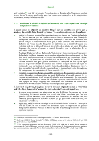 Rapport 
                                                                    

universitaires 531  pour faire progresser l’expertise dans ce domaine afin d’être mieux armés, à 
terme,  lorsqu’ils  seront  confrontés,  avec  les  entreprises  concernées,  à  des  négociations 
relatives au partage de la base taxable. 


5.1.3. Recouvrer  le  pouvoir  d’imposer  les  bénéfices  doit  faire  l’objet  d’une  stratégie 
       sur plusieurs terrains 

À  court  terme,  les  objectifs  en  matière  d’impôt  sur  les  sociétés  sont  servis  par  la 
pratique du contrôle fiscal des entreprises de l’économie numérique, sur deux plans : 
           mettre en évidence, le cas échéant, des établissements stables, par l’analyse de la réalité 
           de  l’activité  exercée  par  les  représentants  en  France  (notamment  des  filiales)  des 
           entreprises  emblématiques  de  l’économie  numérique.  Cette  mise  en  évidence  peut 
           passer  soit  par  la  démonstration  de  ce  que  la  filiale  constitue  une  installation  fixe 
           d’affaires  en  France  à  partir  desquelles  les  opérations  de  la  société  étrangère  sont 
           réalisées,  soit  par  la  démonstration  de  ce  qu’elle  est  en  réalité  un  agent  dépendant 
           disposant  du  pouvoir  d’engager  la  société  étrangère  pour  la  réalisation  de  ses 
           opérations en France. 
           À cet égard, la jurisprudence du Conseil d’État demeure fermement attachée au respect 
           de  la  réalité  juridique  lorsqu’un  agent,  quoique  dépendant  économiquement,  est  doté 
           d’un statut juridique autonome et n’engage pas juridiquement son commettant vis‐à‐vis 
           des  tiers 532 .  Par  contraste,  les  commentaires  de  l’article  5§5  du  modèle  (n°32.1) 
           laissent  entrevoir  une  plus  grande  souplesse :  ils  indiquent  en  effet  qu’un  agent 
           possède  le  pouvoir  effectif  de  conclure  des  contrats  lorsqu’il  sollicite  et  reçoit  les 
           commandes sans les finaliser de manière formelle, celles‐ci étant directement envoyés 
           à  un  entrepôt  d’où  sont  livrées  les  marchandises,  et  lorsque  l’entreprise  étrangère  ne 
           fait qu’approuver les transactions de façon routinière 533  ; 
           remettre  en  cause  les  charges  déductibles  constituées  de  redevances  versées  à  des 
           entités  étrangère  en  rémunération  du  droit  d’utilisation  d’un  actif  incorporel :  ces 
           charges  peuvent  donner  lieu  à  une  rectification  lorsque,  sous  couvert  de  versement  à 
           un  bénéficiaire  établi  dans  un  état  lié  à  la  France  par  une  convention  bilatérale  dans 
           une  logique  de  treaty  shopping,  ces  redevances  sont  destinées  en  réalité  à  un 
           bénéficiaire effectif auquel la retenue à la source peut être appliquée. 
À  moyen  et  long  terme,  il  s’agit  de  mener  à  bien  des  négociations  sur  la  répartition 
entre les États du pouvoir d’imposer les entreprises de l’économie numérique : 
           à  moyen  terme,  engager  une  négociation  au  sein  de  l’Union  Européenne  en  vue  de 
           l’élimination  des  comportements  non  coopératifs  d’États  membres  que  l’on  peut 
           qualifier  d’États  « tunnels »  qui  permettent  aux  redevances  de  transiter  sur  leur 
           territoire  pour  repartir  en  franchise  d’impôt  ou  qui  possèdent,  dans  leur  droit,  des 
           structures « hybrides » ; 
           à plus long terme, conduire une négociation internationale tant au sein de l’Union qu’au 
           sein  de  l’OCDE  en  vue  d’obtenir  des  nouvelles  règles  de  répartition  du  pouvoir 
           d’imposer les bénéfices réalisés en France à partir de données personnelles issues du 
           territoire français. 

                                                             
531 Par exemple la nouvelle chaire « données personnelles » à l’Institut Mines‐Télécom. 

532 CE, 31 mars 2010, Sté Zimmer Limited, n°304715 et 308525, qui revient sur ce point sur CE, Sect., 20 juin 2003, 
Min c/ Sté Interhome AG, n°224407. 
533 Cf.  les  conclusions  éclairantes  de  Julie  BURGUBURU  (BDCF  6/10  n°64)  sur  la  portée  de  ce  passage  du 
commentaire de l’article 5§5, ajouté pour tenir compte du droit des  pays de droit coutumier (common law), ainsi 
que le commentaire sur ce point de Patrick DIBOUT et Jean‐Pierre LE GALL (Dr. fisc. 47/04, étude 44, p. 1662). 



                                                                 ‐ 128 ‐ 
 