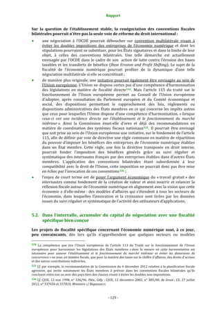 Rapport 
                                                                 

Sur  la  question  de  l’établissement  stable,  la  renégociation  des  conventions  fiscales 
bilatérales pourrait n’être pas la seule voie de réforme du droit international : 
        une  négociation  à  l’OCDE  pourrait  déboucher  sur  convention  multilatérale  visant  à 
        éviter  les  doubles  impositions  des  entreprises  de  l’économie  numérique  et  dont  les 
        stipulations pourraient se substituer, pour les États signataires et dans la limite de leur 
        objet,  à  celles  des  conventions  bilatérales.  Une  telle  démarche  est  actuellement 
        envisagée  par  l’OCDE  dans  le  cadre  de  son    action  de  lutte  contre  l’érosion  des  bases 
        taxables  et  les  transferts  de  bénéfice  (Base  Erosion  and  Profit  Shifting).  Le  sujet  de  la 
        fiscalité  de  l’économie  numérique  pourrait  profiter  de  la  dynamique  d’une  telle 
        négociation multilatérale si elle se concrétisait ; 
        de manière plus originale, une initiative pourrait également être envisagée au sein de 
        l’Union européenne. L’Union ne dispose certes pas d’une compétence d’harmonisation 
        des  législations  en  matière  de  fiscalité  directe 534 .  Mais  l'article  115  du  traité  sur  le 
        fonctionnement  de  l’Union  européenne  permet  au  Conseil  de  l’Union  européenne 
        d’adopter,  après  consultation  du  Parlement  européen  et  du  Comité  économique  et 
        social,  des  dispositions  permettant  le  rapprochement  des  lois,  règlements  ou 
        dispositions  administratives  des  États  membres  en  ce  qui  concerne  les  impôts  autres 
        que ceux pour lesquelles l’Union dispose d’une compétence d’harmonisation, « lorsque 
        ceux­ci  ont  une  incidence  directe  sur  l'établissement  et  le  fonctionnement  du  marché 
        intérieur ».  Ainsi  la  Commission  émet‐elle  d’ores  et  déjà  des  recommandations  en 
        matière  de  coordination  des  systèmes  fiscaux  nationaux 535 .  Il  pourrait  être  envisagé 
        que soit prise au sein de l’Union européenne une initiative, sur le fondement de l’article 
        115, afin de définir par voie de directive une règle commune en matière de répartition 
        du  pouvoir  d’imposer  les  bénéfices  des  entreprises  de  l’économie  numérique  établies 
        dans  un  État  membre.  Cette  règle,  une  fois  la  directive  transposée  en  droit  interne, 
        pourrait  fonder  l’imposition  des  bénéfices  générés  grâce  au  suivi  régulier  et 
        systématique des internautes français par des entreprises établies dans d’autres États 
        membres.  L’application  des  conventions  bilatérales  étant  subordonnée  à  leur 
        compatibilité avec le droit de  l’Union, cette imposition ne pourrait donc pas être mise 
        en échec par l’invocation de ces conventions 536  ; 
        l’enjeu  de  court  terme  est  de  poser  l’argument  économique  du  « travail  gratuit »  des 
        internautes  comme  fondement  de  la  création  de  valeur  et  ainsi  nourrir  et  relancer  la 
        réflexion fiscale autour de l’économie numérique en alignement avec la vision que cette 
        économie  a  d’elle‐même :  des  modèles  d’affaires  qui  s’étendent  à  tous  les  secteurs  de 
        l’économie,  dans  lesquelles  l’innovation  et  la  croissance  sont  tirées  par  les  données 
        issues du suivi régulier et systématique de l’activité des utilisateurs d’applications.  


5.2. Dans  l’intervalle,  accumuler  du  capital  de  négociation  avec  une  fiscalité 
     spécifique bien conçue 

Les  projets  de  fiscalité  spécifique  concernant  l’économie  numérique  sont,  à  ce  jour, 
peu  convaincants,  dès  lors  qu’ils  n’appréhendent  que  quelques  secteurs  ou  modèles 
                                                             
534  La  compétence  que  tire  l’Union  européenne  de  l’article  113  du 
                                                                           Traité  sur  le  fonctionnement  de  l’Union 
européenne  pour  harmoniser  les  législations  des  États  membres  « dans  la  mesure  où  cette  harmonisation  est 
nécessaire  pour  assurer  l'établissement  et  le  fonctionnement  du  marché  intérieur  et  éviter  les  distorsions  de 
concurrence » ne joue, en matière fiscale, que pour la matière des taxes sur le chiffre d'affaires, des droits d'accises 
et des autres contributions indirectes. 
535 Cf. par exemple, la recommandation de la Commission du 6 décembre 2012 relative à la planification fiscale 
agressive,  qui  invite  notamment  les  États  membres  à  prévoir  dans  les  conventions  fiscales  bilatérales  qu’ils 
concluent entre eux ou avec des pays tiers des clauses visant à éviter les doubles non‐impositions.  
536  Cf.  CJUE,  12  mai  1998,  n°  336/96,  Plén.,  Gilly  ;  CJUE,  12  décembre  2002,  n°  385/00,  de  Groot ;  CE,  27  juillet 
2012, n° 337656 et 337810, Ministère c/ Regazzacci. 



                                                              ‐ 129 ‐ 
 