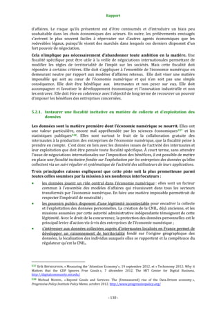 Rapport 
                                                                    

d’affaires.  Le  risque  qu’ils  présentent  est  d’être  contournés  et  d’introduire  un  biais  peu 
souhaitable  dans  les  choix  économiques  des  acteurs.  En  outre,  les  prélèvements  envisagés 
s’avèrent  le  plus  souvent  faciles  à  répercuter  sur  d’autres  agents  économiques  que  les 
redevables  légaux,  puisqu’ils  visent  des  marchés  dans  lesquels  ces  derniers  disposent  d’un 
fort pouvoir de négociation. 
Cela  n’implique  pas  nécessairement  d’abandonner  toute  ambition  en  la  matière.  Une 
fiscalité  spécifique  peut  être  utile  à  la  veille  de  négociations  internationales  permettant  de 
modifier  les  règles  de  territorialité  de  l’impôt  sur  les  sociétés.  Mais  cette  fiscalité  doit 
répondre  à  certains  critères.  Elle  doit  s’appliquer  à  l’ensemble  de  l’économie  numérique  en 
demeurant  neutre  par  rapport  aux  modèles  d’affaires  retenus.    Elle  doit  viser  une  matière 
imposable  qui  soit  au  cœur  de  l’économie  numérique  et  qui  n’en  soit  pas  une  simple 
conséquence.  Elle  doit  être  bénéfique  aux    internautes  et  non  peser  sur  eux.  Elle  doit 
accompagner  et  favoriser  le  développement  économique  et  l’innovation  industrielle  et  non 
les entraver. Elle doit être en cohérence avec l’objectif de long terme de recouvrer un pouvoir 
d’imposer les bénéfices des entreprises concernées. 


5.2.1. Instaurer  une  fiscalité  incitative  en  matière  de  collecte  et  d’exploitation  des 
       données 

Les données sont la matière première dont l’économie numérique se nourrit. Elles ont 
une  valeur  particulière,  encore  mal  appréhendée  par  les  sciences  économiques 537   et  les 
statistiques  publiques 538 .  Elles  sont  surtout  le  fruit  de  la  collaboration  gratuite  des 
internautes à la production des entreprises de l’économie numérique, que la fiscalité peine à 
prendre en compte.  C’est donc en lien avec les données issues de l’activité des internautes et 
leur exploitation que doit être pensée toute fiscalité spécifique. À court terme, sans attendre 
l’issue de négociations internationales sur l’imposition des bénéfices, il est possible de mettre 
en place une fiscalité incitative fondée sur l’exploitation par les entreprises des données qu’elles 
collectent via un suivi régulier et systématique de l’activité des utilisateurs de leurs applications. 
Trois  principales  raisons  expliquent  que  cette  piste  soit  la  plus  prometteuse  parmi 
toutes celles soumises par la mission à ses nombreux interlocuteurs : 
           les  données  jouent  un  rôle  central  dans  l’économie  numérique :  elles  sont  un  facteur 
           commun  à  l’ensemble  des  modèles  d’affaires  qui  réussissent  dans  tous  les  secteurs 
           transformés par l’économie numérique. En faire une matière imposable permettrait de 
           respecter l’impératif de neutralité ; 
           les pouvoirs publics disposent d’une légitimité incontestable pour encadrer la collecte 
           et l’exploitation des données personnelles. La création de la CNIL, déjà ancienne, et les 
           missions assumées par cette autorité administrative indépendante témoignent de cette 
           légitimité. Avec le droit de la concurrence, la protection des données personnelles est le 
           principal levier d’action vis‐à‐vis des entreprises de l’économie numérique ; 
           s’intéresser aux données collectées auprès d’internautes localisés en France permet de 
           développer  un  raisonnement  de  territorialité  fondé  sur  l’origine  géographique  des 
           données, la localisation des individus auxquels elles se rapportent et la compétence du 
           régulateur qu’est la CNIL. 



                                                             
537 Erik BRYNJOLFSSON, « Measuring the 'Attention Economy'», 19 septembre 2012. et « Techonomy 2012: Why it 
Matters  that  the  GDP  Ignores  Free  Goods »,  7  décembre  2012,  The  MIT  Center  for  Digital  Business. 
http://digitalcommunity.mit.edu/ 
538 Michael  MANDEL,  « Beyond  Goods  and  Services:  The  (Unmeasured)  rise  of  the  Data‐Driven  economy », 
Progressive Policy Institute Policy Memo, octobre 2012. http://www.progressivepolicy.org/  



                                                                 ‐ 130 ‐ 
 