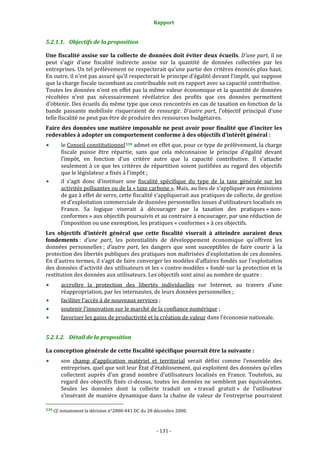 Rapport 
                                                     

5.2.1.1. Objectifs de la proposition 

Une fiscalité assise sur la collecte de données doit éviter deux écueils. D’une part, il ne 
peut  s’agir  d’une  fiscalité  indirecte  assise  sur  la  quantité  de  données  collectées  par  les 
entreprises. Un tel prélèvement ne respecterait qu’une partie des critères énoncés plus haut. 
En outre, il n’est pas assuré qu’il respecterait le principe d’égalité devant l’impôt, qui suppose 
que la charge fiscale incombant au contribuable soit en rapport avec sa capacité contributive.  
Toutes les données n’ont en effet pas la même valeur économique et la quantité de données 
récoltées  n’est  pas  nécessairement  révélatrice  des  profits  que  ces  données  permettent 
d’obtenir. Des écueils du même type que ceux rencontrés en cas de taxation en fonction de la 
bande  passante  mobilisée  risqueraient  de  ressurgir.  D’autre  part,  l’objectif  principal  d’une 
telle fiscalité ne peut pas être de produire des ressources budgétaires.  
Faire des données une matière imposable ne peut avoir pour finalité que d’inciter les 
redevables à adopter un comportement conforme à des objectifs d’intérêt général : 
       le Conseil constitutionnel 539  admet en effet que, pour ce type de prélèvement, la charge 
       fiscale  puisse  être  répartie,  sans  que  cela  méconnaisse  le  principe  d’égalité  devant 
       l’impôt,  en  fonction  d'un  critère  autre  que  la  capacité  contributive.  Il  s’attache 
       seulement  à  ce  que  les  critères  de  répartition  soient  justifiées  au  regard  des  objectifs 
       que le législateur a fixés à l’impôt ; 
       il  s’agit  donc  d’instituer  une  fiscalité  spécifique  du  type  de  la  taxe  générale  sur  les 
       activités polluantes ou de la « taxe carbone ». Mais, au lieu de s’appliquer aux émissions 
       de gaz à effet de serre, cette fiscalité s’appliquerait aux pratiques de collecte, de gestion 
       et d’exploitation commerciale de données personnelles issues d’utilisateurs localisés en 
       France.  Sa  logique  viserait  à  décourager  par  la  taxation  des  pratiques « non‐
       conformes » aux objectifs poursuivis et au contraire à encourager, par une réduction de 
       l’imposition ou une exemption, les pratiques « conformes » à ces objectifs.  
Les  objectifs  d’intérêt  général  que  cette  fiscalité  viserait  à  atteindre  auraient  deux 
fondements :  d’une  part,  les  potentialités  de  développement  économique  qu’offrent  les 
données  personnelles ;  d’autre  part,  les  dangers  que  sont  susceptibles  de  faire  courir  à  la 
protection des libertés publiques des pratiques non maîtrisées d’exploitation de ces données. 
En d’autres termes, il s’agit de faire converger les modèles d’affaires fondés sur l’exploitation 
des données d’activité des utilisateurs et les « contre‐modèles » fondé sur la protection et la 
restitution des données aux utilisateurs. Les objectifs sont ainsi au nombre de quatre : 
       accroître  la  protection  des  libertés  individuelles  sur  Internet,  au  travers  d’une 
       réappropriation, par les internautes, de leurs données personnelles ;  
       faciliter l’accès à de nouveaux services ; 
       soutenir l’innovation sur le marché de la confiance numérique ; 
       favoriser les gains de productivité et la création de valeur dans l’économie nationale. 


5.2.1.2. Détail de la proposition 

La conception générale de cette fiscalité spécifique pourrait être la suivante : 
            son  champ  d’application  matériel  et  territorial  serait  défini  comme  l’ensemble  des 
            entreprises, quel que soit leur État d’établissement, qui exploitent des données qu’elles 
            collectent  auprès  d’un  grand  nombre  d’utilisateurs  localisés  en  France.  Toutefois,  au 
            regard  des  objectifs  fixés  ci‐dessus,  toutes  les  données  ne  semblent  pas  équivalentes. 
            Seules  les  données  dont  la  collecte  traduit  un  « travail  gratuit »  de  l’utilisateur 
            s’insérant  de  manière  dynamique  dans  la  chaîne  de  valeur  de  l’entreprise  pourraient 
                                                             
539 Cf. notamment la décision n°2000‐441 DC du 28 décembre 2000. 




                                                   ‐ 131 ‐ 
 