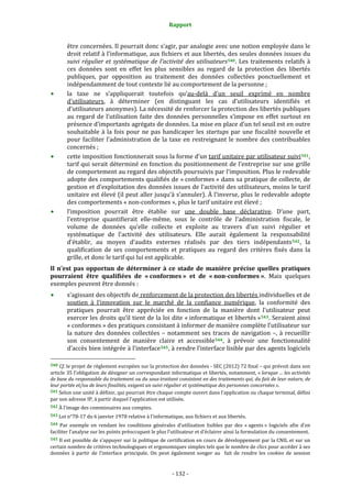 Rapport 
                                                              

        être concernées. Il pourrait donc s’agir, par analogie avec une notion employée dans le 
        droit relatif à l’informatique, aux fichiers et aux libertés, des seules données issues du 
        suivi  régulier  et  systématique  de  l'activité  des  utilisateurs 540 .  Les  traitements  relatifs  à 
        ces  données  sont  en  effet  les  plus  sensibles  au  regard  de  la  protection  des  libertés 
        publiques,  par  opposition  au  traitement  des  données  collectées  ponctuellement  et 
        indépendamment de tout contexte lié au comportement de la personne ; 
        la  taxe  ne  s’appliquerait  toutefois  qu’au‐delà  d’un  seuil  exprimé  en  nombre 
        d’utilisateurs,  à  déterminer  (en  distinguant  les  cas  d’utilisateurs  identifiés  et 
        d’utilisateurs anonymes). La nécessité de renforcer la protection des libertés publiques 
        au  regard  de  l’utilisation  faite  des  données  personnelles  s’impose  en  effet  surtout  en 
        présence d’importants agrégats de données. La mise en place d’un tel seuil est en outre  
        souhaitable  à  la  fois  pour  ne  pas  handicaper  les  startups  par  une  fiscalité  nouvelle  et 
        pour  faciliter  l’administration  de  la  taxe  en  restreignant  le  nombre  des  contribuables 
        concernés ; 
        cette imposition fonctionnerait sous la forme d’un tarif unitaire par utilisateur suivi 541 , 
        tarif qui serait déterminé en fonction du positionnement de l’entreprise sur une grille 
        de comportement au regard des objectifs poursuivis par l’imposition. Plus le redevable 
        adopte des comportements qualifiés de « conformes » dans sa pratique de collecte, de 
        gestion et d’exploitation des données issues de l’activité des utilisateurs, moins le tarif 
        unitaire est  élevé (il peut aller jusqu’à s’annuler). À l’inverse, plus le redevable adopte 
        des comportements « non‐conformes », plus le tarif unitaire est élevé ; 
        l’imposition  pourrait  être  établie  sur  une  double  base  déclarative.  D’une  part, 
        l’entreprise  quantifierait  elle‐même,  sous  le  contrôle  de  l’administration  fiscale,  le 
        volume  de  données  qu’elle  collecte  et  exploite  au  travers  d’un  suivi  régulier  et 
        systématique  de  l'activité  des  utilisateurs.  Elle  aurait  également  la  responsabilité 
        d’établir,  au  moyen  d’audits  externes  réalisés  par  des  tiers  indépendants 542 ,  la 
        qualification  de  ses  comportements  et  pratiques  au  regard  des  critères  fixés  dans  la 
        grille, et donc le tarif qui lui est applicable. 
Il  n’est  pas  opportun  de  déterminer  à  ce  stade  de  manière  précise  quelles  pratiques 
pourraient  être  qualifiées  de  « conformes »  et  de  « non­conformes ».  Mais  quelques 
exemples peuvent être donnés : 
        s’agissant des objectifs de renforcement de la protection des libertés individuelles et de 
        soutien  à  l’innovation  sur  le  marché  de  la  confiance  numérique,  la  conformité  des 
        pratiques  pourrait  être  appréciée  en  fonction  de  la  manière  dont  l’utilisateur  peut 
        exercer les droits qu’il tient de la loi dite « informatique et libertés » 543 . Seraient ainsi 
        « conformes » des pratiques consistant à informer de manière complète l’utilisateur sur 
        la  nature  des  données  collectées  –  notamment  ses  traces  de  navigation  –,  à  recueillir 
        son  consentement  de  manière  claire  et  accessible 544 ,  à  prévoir  une  fonctionnalité 
        d’accès bien intégrée à l’interface 545 , à rendre l’interface lisible par des agents logiciels 
                                                             
540  Cf. le projet de règlement européen sur la protection des données ‐ SEC (2012) 72 final – qui prévoit dans son 
article 35 l’obligation de désigner un correspondant informatique et libertés, notamment, « lorsque ... les activités 
de base du responsable du traitement ou du sous­traitant consistent en des traitements qui, du fait de leur nature, de 
leur portée et/ou de leurs finalités, exigent un suivi régulier et systématique des personnes concernées ».
541 Selon une unité à définir, qui pourrait être chaque compte ouvert dans l’application ou chaque terminal, défini 
par son adresse IP, à partir duquel l’application est utilisée. 
542 À l’image des commissaires aux comptes. 

543 Loi n°78‐17 du 6 janvier 1978 relative à l’informatique, aux fichiers et aux libertés. 

544  Par  exemple  en  rendant  les  conditions  générales  d’utilisation  lisibles  par  des  « agents »  logiciels  afin  d’en 
faciliter l’analyse sur les points préoccupant le plus l’utilisateur et d’éclairer ainsi la formulation du consentement. 
545 Il est possible de s’appuyer sur la politique de certification en cours de développement par la CNIL et sur un 
certain nombre de critères technologiques et ergonomiques simples tels que le nombre de clics pour accéder à ses 
données  à  partir  de  l’interface  principale.  On  peut  également  songer  au    fait  de  rendre  les  cookies  de  session 


                                                            ‐ 132 ‐ 
 