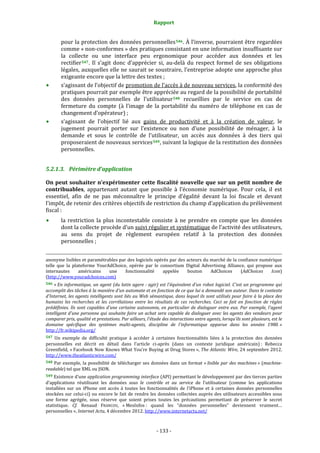 Rapport 
                                                                                       

           pour la protection des données personnelles 546 . À l’inverse, pourraient être regardées 
           comme « non‐conformes » des pratiques consistant en une information insuffisante sur 
           la  collecte  ou  une  interface  peu  ergonomique  pour  accéder  aux  données  et  les 
           rectifier 547 .  Il  s’agit  donc  d’apprécier  si,  au‐delà  du  respect  formel  de  ses  obligations 
           légales, auxquelles elle ne saurait se soustraire, l’entreprise adopte une approche plus 
           exigeante encore que la lettre des textes ; 
           s’agissant de l’objectif de promotion de l’accès à de nouveau services, la conformité des 
           pratiques pourrait par exemple être appréciée au regard de la possibilité de portabilité 
           des  données  personnelles  de  l’utilisateur 548   recueillies  par  le  service  en  cas  de 
           fermeture  du  compte  (à  l’image  de  la  portabilité  du  numéro  de  téléphone  en  cas  de 
           changement d’opérateur) ; 
           s’agissant  de  l’objectif  lié  aux  gains  de  productivité  et  à  la  création  de  valeur,  le 
           jugement  pourrait  porter  sur  l’existence  ou  non  d’une  possibilité  de  ménager,  à  la 
           demande  et  sous  le  contrôle  de  l’utilisateur,  un  accès  aux  données  à  des  tiers  qui 
           proposeraient de nouveaux services 549 , suivant la logique de la restitution des données 
           personnelles. 


5.2.1.3. Périmètre d’application 

On peut souhaiter n’expérimenter cette fiscalité nouvelle que sur un petit nombre de 
contribuables,  appartenant  autant  que  possible  à  l’économie  numérique.  Pour  cela,  il  est 
essentiel,  afin  de  ne  pas  méconnaître  le  principe  d’égalité  devant  la  loi  fiscale  et  devant 
l’impôt, de retenir des critères objectifs de restriction du champ d’application du prélèvement 
fiscal : 
           la  restriction  la  plus  incontestable  consiste  à  ne  prendre  en  compte  que  les  données 
           dont la collecte procède d’un suivi régulier et systématique de l’activité des utilisateurs, 
           au  sens  du  projet  de  règlement  européen  relatif  à  la  protection  des  données 
           personnelles ; 

                                                                                                                                                                                        
                                                                                                                                                                                        
anonyme lisibles et paramétrables par des logiciels opérés par des acteurs du marché de la confiance numérique 
telle  que  la  plateforme  YourAdChoice,  opérée  par  le  consortium  Digital  Advertising  Alliance,  qui  propose  aux 
internautes        américains    une    fonctionnalité       appelée    bouton      AdChoices        (AdChoices     Icon) 
(http://www.youradchoices.com) 
546 « En  informatique,  un  agent  (du  latin  agere  : agir) est  l'équivalent d'un robot logiciel. C'est  un  programme  qui 
accomplit des tâches à la manière d'un automate et en fonction de ce que lui a demandé son auteur. Dans le contexte 
d'Internet, les agents intelligents sont liés au Web sémantique, dans lequel ils sont utilisés pour faire à la place des 
humains  les  recherches  et  les  corrélations  entre  les  résultats  de  ces  recherches.  Ceci  se  fait  en  fonction  de  règles 
prédéfinies.  Ils  sont  capables  d'une  certaine  autonomie,  en  particulier  de  dialoguer  entre  eux.  Par  exemple,  l'agent 
intelligent d'une personne qui souhaite faire un achat sera capable de dialoguer avec les agents des vendeurs pour 
comparer prix, qualité et prestations. Par ailleurs, l'étude des interactions entre agents, lorsqu'ils sont plusieurs, est le 
domaine  spécifique  des  systèmes  multi­agents,  discipline  de  l'informatique  apparue  dans  les  années  1980. » 
http://fr.wikipedia.org/  
547  Un  exemple  de  difficulté  pratique  à  accéder  à  certaines  fonctionnalités  liées  à  la  protection  des  données 
personnelles  est  décrit  en  détail  dans  l’article  ci‐après  (dans  un  contexte  juridique  américain) :  Rebecca 
Greenfield, « Facebook Now Knows What You're Buying at Drug Stores », The Atlantic Wire, 24 septembre 2012. 
http://www.theatlanticwire.com/  
548  Par  exemple,  la  possibilité  de  télécharger  ses  données  dans  un  format  « lisible  par  des  machines »  (machine­
readable) tel que XML ou JSON. 
549 Existence d’une application programming interface (API) permettant le développement par des tierces parties 
d’applications  réutilisant  les  données  sous  le  contrôle  et  au  service  de  l’utilisateur  (comme  les  applications 
installées  sur  un  iPhone  ont  accès  à  toutes  les  fonctionnalités  de  l’iPhone  et  à  certaines  données  personnelles 
stockées  sur  celui‐ci)  ou  encore  le  fait  de  rendre  les  données  collectées  auprès  des  utilisateurs  accessibles  sous 
une  forme  agrégée,  sous  réserve  que  soient  prises  toutes  les  précautions  permettant  de  préserver  le  secret 
statistique.  Cf.  Renaud  FRANCOU,  « MesInfos :  quand  les  “données  personnelles”  deviennent  vraiment… 
personnelles », Internet Actu, 4 décembre 2012. http://www.internetactu.net/ 



                                                                                     ‐ 133 ‐ 
 