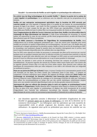 Rapport 
                                                                    

           Encadré – La conversion de Netflix au suivi régulier et systématique des utilisateurs 

Un  article  issu  du  blog  technologique  de  la  société  Netflix 550   illustre  la  portée  de  la  notion  de 
« suivi  régulier  et  systématique »  et  sa  cohérence  avec  les  objectifs  visés  par  les  propositions  de  la 
mission.  
Netflix  est  une  entreprise  anciennement  spécialisée  dans  la  location  de  DVD  envoyés  par 
courrier  postal,  qui  s’est  imposée  à  l’époque  grâce  à  la  qualité  de  son  moteur  de  recommandations 
proposé  en  ligne  à  ses  clients  –  qui  visait  à  la  fois  à  proposer  des  films  correspondants  aux  goûts  de 
leurs  clients  et  à  tenir  compte  du  fait  que,  des  DVD  n’étant  pas  reproductibles  à  l’infini,  il  était 
impossible pour Netflix de louer le même film à un trop grand nombre de clients en même temps. 
Avec l’augmentation du débit de l’accès à Internet aux Etats­Unis, Netflix s’est diversifiée dans le 
visionnage  de  films  directement  sur  Internet,  à  l’aide  d’une  technologie  de  streaming.  Ce  second 
métier  est  aujourd’hui  le  cœur  de  son  activité,  qu’elle  étend  progressivement,  au‐delà  des  Etats‐Unis, 
dans plusieurs pays de l’Union européenne. 
Dans  un  billet  consacré  à  l’évolution  de  l’algorithme  de  recommandation  de  Netflix,  deux 
collaborateurs  de  la  société  expliquent  notamment  que  «  l’une  des  raisons  pour  lesquelles  nous  avons 
modifié nos priorités en matière d’algorithmes de recommandation, c’est parce que c’est Netflix dans son 
ensemble qui a changé radicalement ces dernières années. Netflix a lancé un service de streaming en 2007. 
Le  streaming  a  non  seulement  changé  la  manière  dont  nos  membres  interagissent  avec  le  service,  mais 
aussi le type de données disponibles pour être utilisées dans nos algorithmes. 
Pour les DVD, notre objectif est d’aider les personnes à commander des films qu’ils recevront par courrier 
quelques jours ou quelques semaines plus tard. La sélection est faite à un moment bien antérieur à celui du 
visionnage, les gens font cette sélection avec soin car échanger un DVD contre un autre prend plus d’une 
journée et nous ne collectons aucune information sur ce qui se passe pendant le visionnage. 
Par  contre,  les  abonnés  à  notre  service  de  streaming  cherchent  des  contenus  de  qualité  à  visionner 
immédiatement ; ils peuvent regarder des extraits de certaines vidéos avant d’opter pour l’une d’entre elle 
et  regarder  plusieurs  d’entre  elles  à  la  suite  lors  d’une  même  session.  Nous  pouvons  ainsi  collecter  des 
statistiques de consommation telles que celles indiquant si une vidéo a été visionnée dans son intégralité 
ou seulement en partie ». 
Dans un cas (envoi de DVD par la Poste) l'enjeu, à travers l’analyse de la consommation passée et des 
avis  formulés  sur  les  films,  est  d'être  certain  que  l'utilisateur  fasse  le  bon  choix  –  y  compris  en 
comparant à d’autres utilisateurs pour intégrer des logiques de filtrage collaboratif.  Dans l'autre cas 
(visionnage  en  streaming),  les  données  collectées  sont  beaucoup  plus  abondantes  et  l'enjeu 
devient d'observer toute l’exploration du catalogue et le visionnage d'extraits de vidéo par l’utilisateur 
pour  affiner  les  recommandations  en  temps  réel,  par  des  calculs  statistiques  relativement  simples 
(donc avec une moindre intensité algorithmique) mais sur de plus grandes masses de données. 
Autrement  dit,  plus  on  collecte  des  données  (plus  le  suivi  est  régulier  et  systématique)  moins 
l'algorithme a d'importance. Netflix ébauche donc l'argument selon lequel la création de valeur, avec 
la  mise  en  place  d’un  suivi  régulier  et  systématique,  se  déplace  des  actifs  incorporels  de  la  société 
(l'algorithme)  vers  l’activité  des  utilisateurs  eux‐mêmes  (les  données  collectées).  L'intensité 
algorithmique du service rendu est inversement proportionnelle à l'intensité de la collecte de données.  

 
           une  deuxième  approche  consiste  à  déterminer  le  périmètre  d’application  de  cette 
           fiscalité  en  prenant  appui  sur  le  statut  d’« hébergeur »  au  sens  de  la  directive  sur  le 
           commerce  électronique 551 .  Les  hébergeurs  sont  les  opérateurs  qui  sont  exonérés  de 
           responsabilité  civile  et  pénale  s’agissant  des  données  mises  en  ligne  par  les 
           utilisateurs :  ils  signalent  ainsi  qu’ils  ne  prétendent  pas  exercer  de  contrôle  sur  ces 

                                                             
550 Xavier AMATRIAIN et Justin BASILICO, « Netflix Recommendations: Beyond the 5 stars (Part 1) », The Netflix Tech 
Blog, 6 avril 2012. http://techblog.netflix.com/ 
551  Directive  2000/31/CE  du  Parlement  européen  et  du  Conseil,  du  8 juin  2000,  relative  à  certains  aspects 
juridiques  du  commerce  électronique  dans  le  marché  intérieur.  Les  « hébergeurs »  sont  définis  comme  « les 
personnes physiques ou morales qui assurent, même à titre gratuit, pour mise à disposition du public par des services 
de  communication  au  public  en  ligne,  le  stockage  de  signaux,  d'écrits,  d'images,  de  sons  ou  de  messages  de  toute 
nature fournis par des destinataires de ces services ». 



                                                                 ‐ 134 ‐ 
 