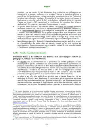 Rapport 
                                                                    

           données  –  ce  qui  motive  le  fait  d’organiser  leur  restitution  aux  utilisateurs  par 
           l’adoption  de  pratiques  « conformes »,  au  niveau  d’exigence  le  plus  élevé,  afin  que  le 
           contrôle sur les données mises en ligne puisse être pleinement exercé par l’utilisateur 
           lui‐même  sans  obstacles  juridiques  (concession  de  certaines  licences  ménageant  à 
           l’entreprise  un  contrôle  exclusif  de  fait)  ou  techniques  (difficultés  d’exercice  du  droit 
           d’accès  ou  absence  d’API  permettant  la  réutilisation  des  données  dans  d’autres 
           applications). Des expertises pourraient être menées sur ce point ; 
           on  pourra  enfin  recourir  à  des  critères  relatifs  à  la  nature  des  données  (données 
           observées, soumises par l’utilisateur ou inférées au terme d’un traitement ultérieur 552 ) 
           ou  à  l’environnement  applicatif,  par  exemple  en  restreignant  aux  applications  dites 
           « natives »  utilisées  directement  via  le  système  d’exploitation  d’un  smartphone,  d’une  
           tablette ou d’un autre terminal dans le cadre des conditions générales d’utilisation d’un 
           magasin  d’applications  comme  l’App  Store  d’Apple  ou  Google  Play  –  mais  avec  des 
           effets de distorsion significativement plus élevés que pour les critères précédents 553  ; 
           la combinaison du critère du suivi régulier et systématique avec un seuil élevé permet 
           de  n’appréhender,  du  moins  dans  un  premier  temps,  qu’un  petit  nombre  de 
           contribuables et d’expérimenter avec eux le caractère incitatif de cette nouvelle fiscalité 
           à l’adoption de pratiques « conformes » 554 . 


5.2.1.4. Fiscalité et restitution des données 

L’incitation  fiscale  à  la  restitution  des  données  doit  s’accompagner  d’efforts  de 
pédagogie et, surtout, d’expérimentation : 
           les  objectifs  liés  au  renforcement  de  la  protection  des  libertés  publiques  via  une 
           réappropriation  par  les  utilisateurs  de  leurs  données  personnelles  (promotion  des 
           pratiques « conformes » en matière de droit d’accès et de rectification notamment) sont 
           susceptibles de susciter un large consensus. Mais tel n’est pas nécessairement le cas des 
           objectifs  liés  à  l’ouverture  des  données,  même  si  celle‐ci  s’accompagne  d’un  contrôle 
           accru de l’utilisateur qu’elles concernent et même si cette ouverture a pour but de lui 
           procurer davantage de services et de favoriser l’innovation et la croissance ; 
           on  observe  en  effet  une  ambivalence  vis‐à‐vis  des  pratiques  d’ouverture  ou  de 
           restitution de données issus d’individus. Ce que certains voient comme une reprise de 
           contrôle  (une  « restitution »)  de  leurs  données  est  considéré  par  d’autres  comme  une 
           pratique  présentant  un  risque  de  dissémination  incontrôlée.  Par  ailleurs,  exposer  les 
           internautes  à  une  pression  du  marché  tendant  à  valoriser  et  à  monnayer  les  données 

                                                             
552  Le  rapport  Bain  pour  le  Forum  économique  mondial  distingue  trois  notions :  volunteered  data (données 
personnelles  volontairement  fournies  par  les  individus,  explicitement  soumises  et  partagées),  observed  
data (données  personnelles  issues  des  traces  d’utilisation  d’un  service,  dont  la  collecte  est  consentie  mais  ne 
résulte  pas  d’une  action  ayant  explicitement  pour  objet,  du  point  de  vue  de  l’utilisateur,  la  fourniture  de  cette 
donnée), inferred data (données personnelles issues de traitements, en particulier de recoupements, pratiqués par 
l’entreprise  elle‐même  à  partir  d’autres  données,  personnelles  ou  non).  Cf.  FORUM  ÉCONOMIQUE  MONDIAL,  en 
collaboration  avec  BAIN  &  COMPANY,  Personal  Data:  The  Emergence  of  a  New  Asset  Class,  janvier  2011. 
http://www.bain.com/ 
553  La  mission  recommande  d’écarter  les  critères  de  restriction  fondés  sur  le  terminal  (ordinateur,  tablette, 
smartphone,  objet  connecté,  moyen  de  paiement,  boxes).  Ce  critère  est  source  de  distorsion  car  non  neutre  par 
rapport aux technologies et aux modèles d’affaires – et donc exposé par ailleurs à un risque d’invalidation au motif 
de l’inégalité devant les charges publiques – comme l’illustre à sa manière, en dehors du champ de la fiscalité, le 
régime de la redevance pour copie privée. Pour cette raison, la mission recommande de privilégier la restriction 
au  suivi  systématique  et  régulier  de  l’activité  de  l’utilisateur,  quels  que  soient  le  terminal  et  l’environnement 
applicatif. 
554 Dans ces conditions, ni les PME exploitant une application intégrant un suivi régulier et systématique, ni les 
grandes entreprises ne pratiquant pas un tel suivi ne seraient concernées. 



                                                                 ‐ 135 ‐ 
 