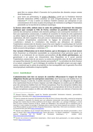 Rapport 
                                                                    

           peut  être  vu  comme  allant  à  l’encontre  de  la  protection  des  données  conçue  comme 
           droit fondamental ; 
           pour  lever  ces  préventions,  le  projet  « MesInfos »  porté  par  la  Fondation  Internet 
           Nouvelle  Génération  (FING)  constitue  un  socle  d’expérimentation  qui  doit  retenir 
           l’attention 555 .  Il  vise  à  mettre  en  évidence  l’intérêt  commun  aux  entreprises  et  aux 
           consommateurs de la mise en place de pratiques de restitution et préfigure l’innovation 
           potentielle sur le marché de la confiance numérique. 
La  licence  share­alike,  utilisée  dans  le  cadre  des  politiques  d’ouverture  des  données 
publiques  (par  exemple  la  Ville  de  Paris),  constitue  un  parallèle  intéressant :  elle 
autorise des entreprises accédant à des données publiques sans contrepartie monétaire à en 
faire une exploitation commerciale, à condition de soumettre le résultat de cette exploitation 
au même régime de gratuité. À l’inverse, si l’entreprise souhaite valoriser le résultat de son 
exploitation, elle doit s’acquitter d’un prix envers l’administration pour acquérir une licence 
non  exclusive  d’exploitation  commerciale.  La  logique  de  promotion  de  pratiques 
« conformes »  incluant  la  « restitution »  des  données  aux  utilisateurs  est  similaire : 
l’exploitation commerciale de données issues d’un suivi régulier et systématique de l’activité 
d’utilisateurs  sans  contrepartie  monétaire  génère  une  dette  fiscale,  à  moins  que  l’entreprise 
mette en œuvre des pratiques « conformes » 556 . 
Une  variante  d’illustration  est  le  droit  d’auteur,  qui  se  décompose  en  un  droit  moral, 
droit  d’autoriser  ou  d’interdire  (assimilable  au  consentement  d’une  personne  quant  à  la 
collecte  et  au  traitement  de  ses  données  personnelles),  et  des  droits  patrimoniaux,  qui 
garantissent  à  un  auteur  une  rémunération  dans  l’hypothèse  où  il  aurait  autorisé 
l’exploitation commerciale de son œuvre. La notion de propriété, donc de droit patrimonial, 
est aujourd’hui absente du droit des données personnelles 557 . Le précédent du droit d’auteur 
et  sa  nature  composite 558 , qui  le  distingue  du  système  du  copyright  propre  aux  pays  anglo‐
saxons, montrent que la notion de propriété en rien incompatible avec la garantie d’un droit 
moral perpétuel, inaliénable et imprescriptible. 


5.2.1.5. Contrôle fiscal 

L’administration  doit  être  en  mesure  de  contrôler  efficacement  le  respect  de  leurs 
obligations fiscales par les entreprises concernées, dont beaucoup sont établies hors du 
territoire français. À cette fin, il semble nécessaire d’instituer une obligation de désignation 
d’un représentant fiscal en France. Imposer une telle obligation ne soulève pas de difficultés 
pour des entreprises établies hors de l’Union européenne. Pour les entreprises établies dans 
un autre État membre, la question est plus délicate. La jurisprudence de la Cour de justice de 
l’Union européenne analyse en effet une telle obligation comme une entrave à l’exercice des 

                                                             
555  Renaud  FRANCOU,  « MesInfos :  quand  les  “données  personnelles”  deviennent  vraiment…  personnelles », 
Internet Actu, 4 décembre 2012. http://www.internetactu.net/  
556 Dans le contexte de l’ouverture des données de la Ville de Paris, la licence share­alike « autorise les entreprises 
qui  le  souhaitent  à  reprendre  les  données  pour  une  utilisation  commerciale,  tant  qu’elles  acceptent  ensuite  de 
partager leur création dans les même conditions (c’est la clause « share alike », ou « partage à l’identique », comme 
dans  la  licence  Creative  Commons  CC­By­sa    utilisée  par  Wikipedia»).  Une  entreprise  qui  ne  souhaiterait  pas  se 
soumettre à cette condition de partage à l'identique pourra souscrire une licence payante non exclusive ». Cf. Jean‐
Louis MISSIKA (adjoint au maire  de Paris chargé de l’innovation), « Open Data : Paris ouvre ses données », Discours 
au Conseil de Paris, juin 2010. http://www.paris.fr/  
557  Absente  mais  débattue.  Cf.  par  exemple  Julien  BREITFELD,  « De  l’économie  des  données  personnelles »,  Error 
404,  13  janvier  2013.  http://blog.marklor.org/.  Pierre  BELLANGER,  « La  liberté  compétitive  –  Contribution  à  la 
mission  d’expertise  sur  la  fiscalité  de  l’économie  numérique »,  2    octobre  2012. 
http://www.skyrock.fm/bellanger/ 
558  SOCIÉTÉ  DES  AUTEURS  ET  COMPOSITEURS  DRAMATIQUES,  « Droit  moral,  droit  patrimonial »,  Le  statut  juridique  de 
l’auteur. http://www.sacd.fr/  



                                                                 ‐ 136 ‐ 
 