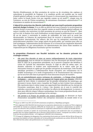 Rapport 
                                                                    

libertés  d’établissement,  de  libre  prestation  de  service  ou  de  circulation  des  capitaux  et 
subordonne  la  possibilité  de  l’imposer  à  la  condition  qu’elle  soit  justifiée  par  un  motif 
d’intérêt général suffisant. La seule volonté d’assurer le recouvrement des impositions et de 
lutter  contre  la  fraude  fiscale  n’est  pas  regardée  comme  un  tel  motif 559 ,  compte  tenu  de 
l’existence,  au  sein  de  l’Union  européenne,  de  mécanismes  d’assistance  administrative 560   et 
d’assistance en matière de recouvrement 561 . 
L’objectif de protection des libertés individuelle qui sous­tend la présente proposition 
pourrait changer la donne. Il va en effet au‐delà du seul souci d’assurer le recouvrement de 
recettes fiscales et pourrait donc être regardé comme un motif d’intérêt général suffisant, de 
nature à justifier une restriction à la libre prestation de services au sein de l’Union 562 .  Quoi 
qu’il en soit, la fixation d’un seuil d’utilisateurs en‐deçà duquel le prélèvement ne serait pas 
dû  est  de  nature  à  restreindre  le  nombre  de  redevables,  de  sorte  qu’il  ne  serait  pas 
déraisonnable,  en  l’absence  de  représentant  fiscal,  de  recourir  si  nécessaire  à  l’assistance 
administrative  internationale.  Par  ailleurs,  dès  lors  que  les  entreprises  concernées  sont 
particulièrement attachées à leur image auprès du grand public, qui constitue pour elles un 
actif stratégique, l’administration fiscale française ne se trouverait pas totalement désarmée 
dans  l’hypothèse  où,  par  extraordinaire,  les  administrations  des  autres  États  membres  ne 
respectaient pas les obligations d’assistance qui leur incombent. 
                                                                  *** 
La  proposition  d’instaurer  une  fiscalité  incitative  sur  les  données  présente  des 
avantages certains : 
           elle  peut  être  discutée  et  mise  en  œuvre  indépendamment  de  toute  négociation 
           internationale, tout en entrant en résonance  avec les discussions qui doivent s’ouvrir, 
           dans  le  cadre  de  la  proposition  précédente,  sur  le  pouvoir  d’imposer  des  bénéfices  à 
           raison  de  l’activité  des  internautes  français.  Il  s’agit  en  effet  du  même  sujet :  les 
           données  collectées  et  traitées  sont  représentatives  de  la  valeur  créée  par  les 
           internautes français et captée par les grandes entreprises du numérique. Cette fiscalité 
           spécifique  permettra  à  l’administration  fiscale  d’acquérir  une  connaissance  sur  le 
           modèle  économique  et  le  mode  d’organisation  et  de  fonctionnement  des  entreprises 
           qui lui sera fort utile dans la perspective d’une discussion de prix de transfert ; 
           elle  est  potentiellement  source  vertueuse  de  contrainte  –  à  l’image  d’une  fiscalité 
           écologique  –    pour  les  sociétés  qui  gagnent  de  l’argent  grâce  aux  données  collectées 
           auprès  de  leurs  clients,  à  commencer  par  les  grandes  entreprises  du  numérique,  qui 
           devraient à terme choisir entre s’acquitter de l’impôt ou faire évoluer leurs pratiques.  
           Elle représente dans le même temps une opportunité bien identifiée par les startups de 
           l’économie  numérique,  dont  le  « retour »  des  données  via  et  sous  le  contrôle  des 
           individus concernés permettrait de faciliter les efforts de développement. La mesure a 
           donc pour effet de rompre l’alliance systématique, face à toute proposition fiscale, entre 
           les grandes entreprises du numérique et les startups ; 
           elle  permet  à  la  France  de  prendre  une  avance  industrielle  en  devenant  un  foyer 
           d’innovation  susceptible  d’attirer  des  entreprises  innovantes  du  monde  entier  et  en 
                                                             
559 Cf. par ex. CJUE 5 mai 2011 aff. 267/09 commission européenne c/ République portugaise 

560 Cf. le règlement (UE) 904/2010 du Conseil pour la coopération administrative en matière de TVA, le règlement 
2073/2004  du  Conseil  et  la  directive  2004/106  du  Conseil  pour  la    coopération  administrative  en  matière  d' 
accises et la directive 2011/16/UE du Conseil pour la coopération administrative en matière de fiscalité directe, ;  
561  L'assistance  mutuelle  en  matière  de  recouvrement  des  créances  a  été  modernisée  dans  ses  procédures  et 
étendue dans son champ d’application par la directive 2010/24/UE du Conseil – transposée aux articles L.283 A à 
D du Livre des procédures fiscales – et le règlement 1189/2011 de la Commission. 
562 À l’image de l’obligation de désignation d’un représentant fiscal posée par l’article 302 bis ZN du CGI pour les 
personnes non établies en France redevables de l'un des prélèvements mentionnés aux articles 302 bis ZG, 302 bis 
ZH et 302 bis ZI du même code (prélèvements sur les jeux en ligne). 



                                                                 ‐ 137 ‐ 
 