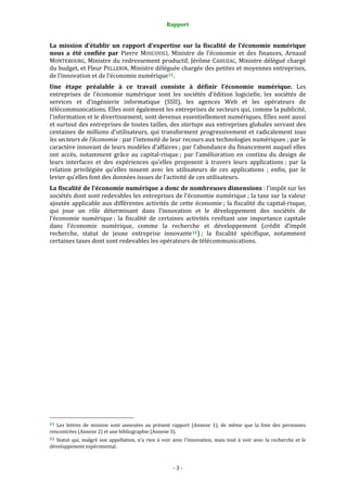 Rapport 
                                                                    

La  mission  d’établir  un  rapport  d’expertise  sur  la  fiscalité  de  l’économie  numérique 
nous  a  été  confiée  par  Pierre  MOSCOVICI,  Ministre  de  l’économie  et  des  finances,  Arnaud 
MONTEBOURG, Ministre du redressement productif, Jérôme CAHUZAC, Ministre délégué chargé 
du budget, et Fleur PELLERIN, Ministre déléguée chargée des petites et moyennes entreprises, 
de l’innovation et de l’économie numérique 11 . 
Une  étape  préalable  à  ce  travail  consiste  à  définir  l’économie  numérique.  Les 
entreprises  de  l’économie  numérique  sont  les  sociétés  d’édition  logicielle,  les  sociétés  de 
services  et  d’ingénierie  informatique  (SSII),  les  agences  Web  et  les  opérateurs  de 
télécommunications. Elles sont également les entreprises de secteurs qui, comme la publicité, 
l'information et le divertissement, sont devenus essentiellement numériques. Elles sont aussi 
et surtout des entreprises de toutes tailles, des startups aux entreprises globales servant des 
centaines  de  millions  d’utilisateurs,  qui  transforment  progressivement  et  radicalement  tous 
les secteurs de l’économie : par l’intensité de leur recours aux technologies numériques ; par le 
caractère innovant de leurs modèles d’affaires ; par l’abondance du financement auquel elles 
ont  accès,  notamment  grâce  au  capital‐risque ;  par  l’amélioration  en  continu  du  design  de 
leurs  interfaces  et  des  expériences  qu’elles  proposent  à  travers  leurs  applications ;  par  la 
relation  privilégiée  qu’elles  nouent  avec  les  utilisateurs  de  ces  applications  ;  enfin,  par  le 
levier qu’elles font des données issues de l’activité de ces utilisateurs. 
La fiscalité de l’économie numérique a donc de nombreuses dimensions : l'impôt sur les 
sociétés dont sont redevables les entreprises de l’économie numérique ; la taxe sur la valeur 
ajoutée  applicable  aux  différentes  activités  de  cette  économie ;  la  fiscalité  du  capital‐risque, 
qui  joue  un  rôle  déterminant  dans  l’innovation  et  le  développement  des  sociétés  de 
l’économie  numérique ;  la  fiscalité  de  certaines  activités  revêtant  une  importance  capitale 
dans  l’économie  numérique,  comme  la  recherche  et  développement  (crédit  d’impôt 
recherche,  statut  de  jeune  entreprise  innovante 12 ) ;  la  fiscalité  spécifique,  notamment 
certaines taxes dont sont redevables les opérateurs de télécommunications. 




                                                             
11  Les  lettres  de  mission  sont  annexées  au  présent  rapport  (Annexe  1),  de  même  que  la  liste  des  personnes 
rencontrées (Annexe 2) et une bibliographie (Annexe 3). 
12  Statut  qui,  malgré  son  appellation,  n’a  rien  à  voir  avec  l’innovation,  mais  tout  à  voir  avec  la  recherche  et  le 
développement expérimental. 



                                                                  ‐ 3 ‐ 
 