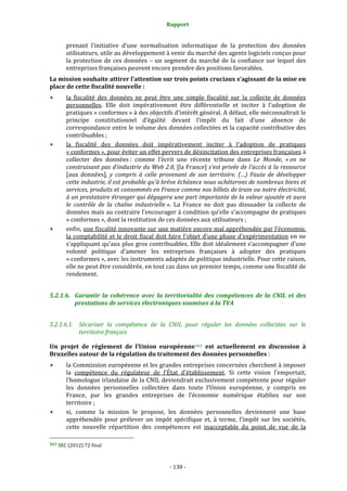 Rapport 
                                                                    

           prenant  l’initiative  d’une  normalisation  informatique  de  la  protection  des  données 
           utilisateurs, utile au développement à venir du marché des agents logiciels conçus pour 
           la  protection  de  ces  données  –  un  segment  du  marché  de  la  confiance  sur  lequel  des 
           entreprises françaises peuvent encore prendre des positions favorables. 
La mission souhaite attirer l’attention sur trois points cruciaux s’agissant de la mise en 
place de cette fiscalité nouvelle : 
           la  fiscalité  des  données  ne  peut  être  une  simple  fiscalité  sur  la  collecte  de  données 
           personnelles.  Elle  doit  impérativement  être  différentielle  et  inciter  à  l’adoption  de 
           pratiques « conformes » à des objectifs d’intérêt général. A défaut, elle méconnaîtrait le 
           principe  constitutionnel  d’égalité  devant  l’impôt  du  fait  d’une  absence  de 
           correspondance  entre le volume  des données collectées et  la  capacité contributive des 
           contribuables ; 
           la  fiscalité  des  données  doit  impérativement  inciter  à  l’adoption  de  pratiques 
           « conformes », pour éviter un effet pervers de désincitation des entreprises françaises à 
           collecter  des  données :  comme  l’écrit  une  récente  tribune  dans  Le  Monde,  « en  ne 
           construisant pas d'industrie du Web 2.0, [la France] s'est privée de l'accès à la ressource 
           [aux  données],  y  compris  à  celle  provenant  de  son  territoire.  (…)  Faute  de  développer 
           cette industrie, il est probable qu'à brève échéance nous achèterons de nombreux biens et 
           services, produits et consommés en France comme nos billets de train ou notre électricité, 
           à un prestataire étranger qui dégagera une part importante de la valeur ajoutée et aura 
           le  contrôle  de  la  chaîne  industrielle ».  La  France  ne  doit  pas  dissuader  la  collecte  de 
           données mais au contraire l’encourager à condition qu’elle s’accompagne de pratiques 
           « conformes », dont la restitution de ces données aux utilisateurs ; 
           enfin, une fiscalité innovante sur une matière encore mal appréhendée par l’économie, 
           la comptabilité et le droit fiscal doit faire l’objet d’une phase d’expérimentation en ne 
           s’appliquant qu’aux plus gros contribuables. Elle doit idéalement s’accompagner d’une 
           volonté  politique  d’amener  les  entreprises  françaises  à  adopter  des  pratiques 
           « conformes », avec les instruments adaptés de politique industrielle. Pour cette raison, 
           elle ne peut être considérée, en tout cas dans un premier temps, comme une fiscalité de 
           rendement. 


5.2.1.6. Garantir  la  cohérence  avec  la  territorialité  des  compétences  de  la  CNIL  et  des 
         prestations de services électroniques soumises à la TVA 


5.2.1.6.1. Sécuriser  la  compétence  de  la  CNIL  pour  réguler  les  données  collectées  sur  le 
           territoire français 

Un  projet  de  règlement  de  l’Union  européenne 563   est  actuellement  en  discussion  à 
Bruxelles autour de la régulation du traitement des données personnelles : 
           la Commission européenne et les grandes entreprises concernées cherchent à imposer 
           la  compétence  du  régulateur  de  l’État  d’établissement.  Si  cette  vision  l’emportait, 
           l’homologue irlandaise de la CNIL deviendrait exclusivement compétente pour réguler 
           les  données  personnelles  collectées  dans  toute  l’Union  européenne,  y  compris  en 
           France,  par  les  grandes  entreprises  de  l’économie  numérique  établies  sur  son 
           territoire ; 
           si,  comme  la  mission  le  propose,  les  données  personnelles  deviennent  une  base 
           appréhendée  pour  prélever  un  impôt  spécifique  et,  à  terme,  l’impôt  sur  les  sociétés, 
           cette  nouvelle  répartition  des  compétences  est  inacceptable  du  point  de  vue  de  la 
                                                             
563 SEC (2012) 72 final  




                                                                 ‐ 138 ‐ 
 