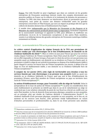 Rapport 
                                                                    

           France.  Une  telle  fiscalité  ne  peut  s’appliquer  que  dans  un  contexte  où  les  grandes 
           entreprises  de  l’économie  numérique  doivent  rendre  des  comptes  directement  aux 
           pouvoirs publics en France sur la collecte et le traitement de données de personnes y 
           résidant.  La  CNIL  doit  donc  demeurer  un  interlocuteur  direct  et  permanent  pour  ces 
           entreprises,  sous  peine  de  creuser  une  distance  irréductible  entre  les  grandes 
           entreprises concernées et l’État français, qui aura un impact en pratique dès lors que la 
           collecte de données donnera lieu à l’établissement d’un impôt ; 
           il  semble  donc  indispensable  que  le  Ministère  de  l’économie  et  des  finances  et  le 
           Ministère du redressement productif pèsent dans la négociation, formulent l’argument 
           de  la  souveraineté  numérique  et  appuient  la  CNIL  pour  défendre  et  réaffirmer  ses 
           attributions  vis‐à‐vis  de  la  Commission  européenne  et  des  autres  États  membres, 
           soumis à un lobbying intense des grandes entreprises de l’économie numérique établies 
           notamment en Irlande. 


5.2.1.6.2. La territorialité de la TVA sur les prestations de service par voie électronique 

Le  critère  central  d’application  du  régime  français  de  la  TVA  aux  prestations  de 
services  rendus  par  voie  électronique  est  le  lieu  d’établissement,  de  domicile  ou  de 
résidence habituelle du client 564 . Mais ce critère ne joue pour l’heure que pour les services 
rendus depuis l’extérieur de l’Union européenne. Dans l’état actuel du droit 565 , la prestation 
est en effet imposable en France lorsque, d’une part, le client du service est une personne non 
assujettie ayant un établissement, son domicile ou sa résidence en France et, d’autre part, le 
prestataire a établi le siège de son activité économique ou dispose d'un établissement stable à 
partir  duquel  le  service  est  fourni  hors  de  l’Union  européenne  (ou  encore,  à  défaut  d'un  tel 
siège  ou  d'un  tel  établissement  stable,  a  son  domicile  ou  sa  résidence  habituelle  hors  de 
l’Union européenne) 566 . 
À  compter  du  1er  janvier  2015,  cette  règle  de  territorialité  sera  étendue  à  tous  les 
services  fournis  par  voie  électronique  à  un  preneur  non  assujetti  établi  ou  ayant  son 
domicile  ou  sa  résidence  habituelle  en  France,  quel  que  soit  le  lieu  d'établissement  du 
prestataire  (France,  autre  État  membre  de  l'Union  européenne  ou  pays  ou  territoire  tiers 
exclu de l'Union européenne) 567 . 
La notion d'établissement recoupe, pour l'essentiel, celle du siège de l'activité. Selon la 
jurisprudence de la Cour de justice de l’Union européenne 568 , la prise en considération d'un 
autre  établissement  ne  présente  un  intérêt  que  dans  le  cas  où  le  rattachement  au  siège  ne 
conduirait pas à une solution rationnelle du point de vue fiscal ou créerait un conflit avec un 
autre État membre. Le lieu de domicile d'une personne physique, assujettie ou non assujettie, 
est  en  principe  celui  qui  résulte  de  l'adresse  déclarée  à  l'administration  fiscale 569 .  La 
résidence  habituelle  d'une  personne  physique,  assujettie  ou  non  assujettie,  est  le  lieu  où,  au 
moment  où  les  services  sont  fournis,  cette  personne  réside  habituellement  en  raison 
d'attaches  personnelles  et  professionnelles  ou,  dans  le  cas  d'une  personne  sans  attaches 


                                                             
564 Dispositions combinées des articles 259, 2°, 259 B et 259 D. 

565 Dans leur version issue de la transposition de la directive 2008/8/CE du Conseil du 12 février 2008 modifiant 
la directive 2006/112/CE en ce qui concerne le lieu des prestations de services. 
566 Si, en revanche, le prestataire est établi dans un État membre de l'Union européenne autre que la France, la 
prestation rendue au même preneur assujetti est réputée se situer dans l'État d'établissement du prestataire. 
567 Instruction 3 A‐1‐10 du 4 janvier 2010, n°154. 

568 Cf. notamment : CJCE 4‐7‐1985 aff. 168/84, Berkholz ; CJCE 2‐5‐1996 aff. 231/94, FG Linien, 6e ch. : RJF 10/96 
n° 1256 ; CJCE 20‐2‐1997 aff. 260/95, DFDS. 
569 Instruction 3 A‐1‐10 du 4 janvier 2010, n° 19. 




                                                                 ‐ 139 ‐ 
 