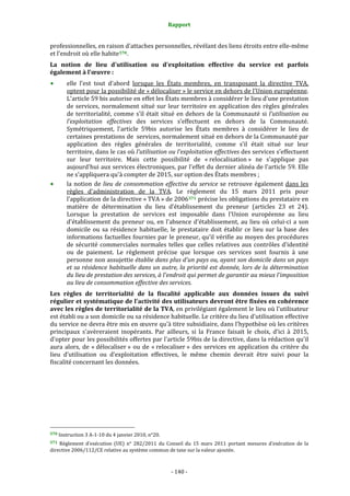 Rapport 
                                                                    

professionnelles, en raison d'attaches personnelles, révélant des liens étroits entre elle‐même 
et l'endroit où elle habite 570 . 
La  notion  de  lieu  d'utilisation  ou  d'exploitation  effective  du  service  est  parfois 
également à l'œuvre : 
           elle  l'est  tout  d'abord  lorsque  les  États  membres,  en  transposant  la  directive  TVA, 
           optent pour la possibilité de « délocaliser » le service en dehors de l'Union européenne. 
           L'article 59 bis autorise en effet les États membres à considérer le lieu d'une prestation 
           de  services,  normalement  situé  sur  leur  territoire  en  application  des  règles  générales 
           de  territorialité,  comme  s’il  était  situé  en  dehors  de  la  Communauté  si  l’utilisation  ou 
           l’exploitation  effectives  des  services  s’effectuent  en  dehors  de  la  Communauté. 
           Symétriquement,  l'article  59bis  autorise  les  États  membres  à  considérer  le  lieu  de 
           certaines prestations de  services, normalement situé en dehors de la Communauté par 
           application  des  règles  générales  de  territorialité,  comme  s’il  était  situé  sur  leur 
           territoire, dans le cas où l’utilisation ou l’exploitation effectives des services s’effectuent 
           sur  leur  territoire.  Mais  cette  possibilité  de  « relocalisation »  ne  s'applique  pas 
           aujourd'hui aux services électroniques, par l'effet du dernier  alinéa de l'article 59. Elle 
           ne s'appliquera qu'à compter de 2015, sur option des États membres ; 
           la  notion  de  lieu  de  consommation  effective  du  service  se  retrouve  également  dans  les 
           règles  d'administration  de  la  TVA.  Le  règlement  du  15  mars  2011  pris  pour 
           l'application de la directive « TVA » de 2006 571  précise les obligations du prestataire en 
           matière  de  détermination  du  lieu  d’établissement  du  preneur  (articles  23  et  24). 
           Lorsque  la  prestation  de  services  est  imposable  dans  l'Union  européenne  au  lieu 
           d'établissement  du  preneur  ou,  en  l'absence  d'établissement,  au  lieu  où  celui‐ci  a  son 
           domicile  ou  sa  résidence  habituelle,  le  prestataire  doit  établir  ce  lieu  sur  la  base  des 
           informations factuelles fournies par le preneur, qu'il vérifie au moyen des procédures 
           de  sécurité  commerciales  normales  telles  que  celles  relatives  aux  contrôles  d'identité 
           ou  de  paiement.  Le  règlement  précise  que  lorsque  ces  services  sont  fournis  à  une 
           personne non assujettie établie dans plus d'un pays ou, ayant son domicile dans un pays 
           et sa résidence habituelle dans un autre, la priorité est donnée, lors de la détermination 
           du lieu de prestation des services, à l'endroit qui permet de garantir au mieux l'imposition 
           au lieu de consommation effective des services. 
Les  règles  de  territorialité  de  la  fiscalité  applicable  aux  données  issues  du  suivi 
régulier et systématique de l'activité des utilisateurs devront être fixées en cohérence 
avec les règles de territorialité de la TVA, en privilégiant également le lieu où l'utilisateur 
est établi ou a son domicile ou sa résidence habituelle. Le critère du lieu d'utilisation effective 
du service ne devra être mis en œuvre qu'à titre subsidiaire, dans l'hypothèse où les critères 
principaux  s'avèreraient  inopérants.  Par  ailleurs,  si  la  France  faisait  le  choix,  d'ici  à  2015, 
d'opter pour les possibilités offertes par l'article 59bis de la directive, dans la rédaction qu'il 
aura  alors,  de  « délocaliser »  ou  de  « relocaliser »  des  services  en  application  du  critère  du 
lieu  d’utilisation  ou  d’exploitation  effectives,  le  même  chemin  devrait  être  suivi  pour  la 
fiscalité concernant les données.  




                                                             
570 Instruction 3 A‐1‐10 du 4 janvier 2010, n°20. 

571  Règlement  d'exécution  (UE)  n°  282/2011  du  Conseil  du  15  mars  2011  portant  mesures  d’exécution  de  la 
directive 2006/112/CE relative au système commun de taxe sur la valeur ajoutée. 



                                                                 ‐ 140 ‐ 
 