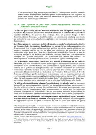 Rapport 
                                                                    

           d’une procédure de deep paquet inspection (DPI) 573 . Techniquement possible, une telle 
           éventualité ne doit cependant être envisagée qu’en dernier recours : elle risquerait en 
           effet  d’être  perçue  comme  une  intrusion  inhabituelle  des  pouvoirs  publics  dans  le 
           contenu des flux échangés sur Internet.  


5.2.1.8. Enfin,  expertiser  la  piste  d’une  version  spécifiquement  applicable  aux 
         plateformes applicatives mobiles 

La  mise  en  place  d’une  fiscalité  touchant  l’ensemble  des  entreprises  collectant  et 
exploitant  des  données  personnelles  des  utilisateurs  sur  le  territoire  français  est  un 
chantier  ambitieux.  Il  pourrait  être  envisagé  dans  un  premier  temps,  à  titre 
d’expérimentation, d’appliquer la fiscalité incitative sur les données à un champ plus réduit, 
qui  se  limiterait  aux  seules  plateformes  applicatives  se  présentant  comme  des  magasins 
d’applications.   
Avec l’émergence des terminaux mobiles, le développement d’applications distribuées 
par l’intermédiaire de magasins d’application est un marché en pleine expansion. Afin 
de  promouvoir  leur  propres  applications  ainsi  qu’offrir  une  vitrine  aux  développeurs  sur‐
traitants,  plusieurs  sociétés  ont  mis  en  place  des  plateformes  de  distribution  de  ces 
applications,  telles  Apple  avec  l’App  Store,  Google  avec  le  Google  Play  Store,  R.I.M.  avec  le 
Blackberry  App  World    ou  Amazon  avec  les  Kindle  Fire  Apps.  Désormais  centrales  dans  les 
stratégies  des  grandes  entreprises,  ces  plateformes  ont  permis  des  milliards  de 
téléchargement et proposent plusieurs milliers de nouvelles applications chaque jour.  
Les  plateformes  applicatives  constituent  un  modèle  économique  et  un  marché 
autonome. Elles sont entièrement dédiées à des supports matériels déterminés que sont les 
smartphones  et  les  tablettes  tactiles.  Elles  constituent  des  espaces  fermés,  dont  l’accès  est 
contrôlé  par  le  gestionnaire  de  la  plateforme.  Elles  concernent  uniquement  des  utilisateurs 
nommément  identifiés  puisque  ceux‐ci  doivent  disposer  d’un  compte  ouvert  chez  ce 
gestionnaire. Elles donnent lieu à une facturation par l’opérateur de la plateforme. Il découle 
de  ces  caractéristiques  que  les  plateformes  en  question  ne  sont  pas  en  concurrence  directe 
avec les entreprises proposant des applications utilisables dans un navigateur Web – elles ont 
même été analysées comme précipitant « la mort du Web » 574 . Il est donc possible d’envisager 
une taxation spécifique qui ne méconnaîtrait pas le principe d’égalité devant la loi fiscale.  
Par ailleurs, les conditions juridiques d’exploitation de ces plateformes leur ménagent 
un contrôle sur les données qui sont collectées par les applications utilisant leurs ressources. 
En  effet,  si  les  titres  et  le  contenu  des  applications  et  des  pages  correspondantes  sont 
déterminés  par  les  développeurs,  c’est  nécessairement  en  accord  avec  les  conditions 
générales  d’utilisation  des  plateformes 575 .  Et  ces  plateformes  disposent  de  procédures  de 
vérification préalable et d’agrément des nouvelles applications, plus ou moins contraignantes.  
Il en résulte qu’il est possible de faire des plateformes les redevables légaux de la taxe 
incitative  sur  l’utilisation  des  données,  à  charge  pour  elles  d’imposer  aux  développeurs 
des  applications  qu’elles  acceptent  d’accueillir,  en  tout  cas  celles  qui  servent  un  grand 
                                                             
573 La deep packet inspection (DPI) – en français « inspection des paquets en profondeur » – est l'activité consistant, 
pour  un  équipement  d'infrastructure  de  réseau,  à  analyser  le  contenu  (au‐delà  de  l'en‐tête)  d'un  paquet  réseau 
(paquet  IP  le  plus  souvent)  de façon  à  en  tirer  des  statistiques,  à  filtrer  ceux‐ci  ou  à  détecter  des  intrusions,  du 
spam ou tout autre contenu prédéfini. La DPI peut servir notamment à la censure sur Internet ou dans le cadre de 
dispositifs  de protection de la propriété intellectuelle. Elle s'oppose au  stateful paquet inspection, qui ne concerne 
que l'analyse de l'en‐tête des paquets.  
574 Chris ANDERSON, « The Web Is Dead. Long Live the Internet », Wired, 17 août 2010. http://www.wired.com/  

575 À  titre  d’exemple,  les  conditions  de  distribution  stipulées  par  Apple  prévoient  que  le  développeur  doit 
respecter  les  dispositions  de  la  loi  du  6  janvier  1978  relative  à  la  protection  des  données  personnelles  des 
internautes. 



                                                                 ‐ 142 ‐ 
 