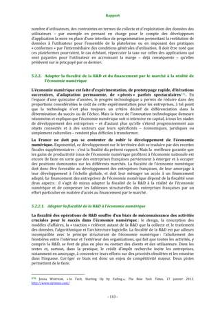 Rapport 
                                                                    

nombre d’utilisateurs, des contraintes en termes de collecte et d’exploitation des données des 
utilisateurs  –  par  exemple  en  prenant  en  charge  pour  le  compte  des  développeurs 
d’application la mise en place d’une interface de programmation permettant la restitution de 
données  à  l’utilisateur  pour  l’ensemble  de  la  plateforme  ou  en  imposant  des  pratiques 
« conformes » par l’intermédiaire des conditions générales d’utilisation. Il doit être noté que 
ces plateformes pourraient, le cas échéant, répercuter la taxe sur celles des applications qui 
sont  payantes  pour  l’utilisateur  en  accroissant  la  marge  –  déjà  conséquente  –  qu’elles 
prélèvent sur le prix payé par ce dernier. 


5.2.2. Adapter  la  fiscalité  de  la  R&D  et  du  financement  par  le  marché  à  la  réalité  de 
       l’économie numérique 

L’économie numérique est faite d’expérimentation, de prototypage rapide, d’itérations 
successives,  d’adaptation  permanente,  de  « pivots »  parfois  spectaculaires 576 .  En 
l’espace  d’une  quinzaine  d’années,  le  progrès  technologique  a  permis  de  réduire  dans  des 
proportions  considérables  le  coût  de cette  expérimentation  pour  les  entreprises,  à  tel  point 
que  la  technologie  n’est  plus  toujours  un  critère  décisif  de  différenciation  dans  la 
détermination du succès ou de l’échec. Mais la force de l’innovation technologique demeure 
néanmoins et explique que l’économie numérique soit si intensive en capital, à tous les stades 
de  développement  des  entreprises  –  et  d’autant  plus  qu’elle  s’étend  progressivement  aux 
objets  connectés  et  à  des  secteurs  que  leurs  spécificités  –  économiques,  juridiques  ou 
simplement culturelles – rendent plus difficiles à transformer. 
La  France  ne  doit  pas  se  contenter  de  subir  le  développement  de  l’économie 
numérique. Exponentiel, ce développement sur le territoire doit se traduire par des recettes 
fiscales supplémentaires : c’est la finalité du présent rapport. Mais la  meilleure garantie que 
les gains de productivité issus de l’économie numérique profitent à l’économie nationale est 
encore de  faire en sorte  que des entreprises françaises parviennent à  émerger  et à occuper 
des  positions  dominantes  sur  les  différents  marchés.  La  fiscalité  de  l’économie  numérique 
doit  donc  être  favorable  au  développement  des  entreprises  françaises,  de  leur  amorçage  à 
leur  développement  à  l’échelle  globale,  et  doit  leur  ménager  un  accès  à  un  financement 
adapté. Le financement des entreprises de l’économie numérique dépend de la fiscalité sous 
deux  aspects :  il  s’agit  de  mieux  adapter  la  fiscalité  de  la  R&D  à  la  réalité  de  l’économie 
numérique  et  de  compenser  les  faiblesses  structurelles  des  entreprises  françaises  par  un 
effort particulier en matière d’accès au financement par le marché. 


5.2.2.1. Adapter la fiscalité de la R&D à l’économie numérique 

La fiscalité des opérations de R&D souffre d’un biais de méconnaissance des activités 
cruciales  pour  le  succès  dans  l’économie  numérique :  le  design,  la  conception  des 
modèles  d’affaires,  la  « traction »  relèvent  autant  de  la  R&D  que  la  collecte  et  le  traitement 
des données, l’algorithmique et l’architecture logicielle. La fiscalité de la R&D est par ailleurs 
incompatible  avec  le  principe  structurant  de  l’économie  numérique :  l’abattement  des 
frontières entre l’intérieur et l’extérieur des organisations, qui fait que toutes les activités, y 
compris  la  R&D,  se  font  de  plus  en  plus  au  contact  des  clients  et  des  utilisateurs.  Dans  les 
textes  et,  surtout,  dans  la  pratique,  le  crédit  d’impôt  recherche  incite  les  entreprises, 
notamment en amorçage, à concentrer leurs efforts sur des priorités obsolètes et les emmène 
dans  l’impasse.  Corriger  ce  biais  est  donc  un  enjeu  de  compétitivité  majeur.  Deux  pistes 
permettent de le faire. 

                                                             
576  Jenna  WORTHAM,  « In  Tech,  Starting  Up  by  Failing »,  The  New  York  Times,  17  janvier  2012. 
http://www.nytimes.com/  



                                                                 ‐ 143 ‐ 
 