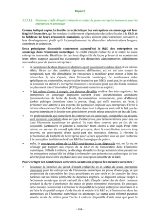 Rapport 
                                                    

5.2.2.1.1. Fusionner crédit d’impôt recherche et statut de jeune entreprise innovante pour les 
           entreprises en amorçage 

Comme indiqué supra, la double caractéristique des entreprises en amorçage est leur 
fragilité financière, qui les rend particulièrement dépendantes des aides fiscales à la R&D, et 
la  faiblesse  de  leurs  ressources  humaines,  qu’elles  doivent  prioritairement  consacrer  à 
leur  développement  plutôt  qu’à  l’accomplissement  de  démarches  administratives  longues, 
complexes et coûteuses. 
Deux  principaux  dispositifs  concernent  aujourd’hui  la  R&D  des  entreprises  en 
amorçage  dans  l’économie  numérique :  le  crédit  d’impôt  recherche  et  le  statut  de  jeune 
entreprise  innovante.  Bénéficier  de  ces  deux  dispositifs  de  façon  précoce  et  en  maximisant 
leurs  effets  suppose  aujourd’hui  d’accomplir  des  démarches  administratives  difficilement 
soutenables pour de jeunes entreprises : 
      la coexistence de deux dispositifs distincts ayant quasiment le même objet et les mêmes 
      effets,  fût‐ce  sur  des  assiettes  légèrement  différentes,  est  en  soi  une  source  de 
      complexité,  tant  elle  démultiplie  les  ressources  à  mobiliser  pour  mener  à  bien  les 
      démarches.  À  cela  s’ajoute,  dans  l’économie  numérique,  de  nombreuses  aides 
      spécifiques ou sectorielles, en particulier instruites par OSEO, ainsi que, le cas échéant, 
      la demande du statut d’« entreprise innovante » nécessaire pour que des fonds commun 
      de placement dans l’innovation (FCPI) puissent souscrire au capital ; 
      le  fait  même  d’avoir  à  remplir  des  dossiers  détaillés  soulève  des  interrogations :  les 
      entreprises  en  amorçage  disposent  souvent  d’une  documentation  abondante 
      (documentation  de  levée  de  fonds,  documentation  commerciale,  plan  d’affaires), 
      parfois  publique  (mentions  dans  la  presse,  blog),  qui  suffit  souvent,  en  l’état,  à 
      présenter leur activité à des experts. En particulier, imposer aux entreprises d’avoir à 
      décrire elles‐mêmes l’état de l’art qu’elles cherchent à dépasser contredit le fait que les 
      experts instruisant le dossier sont précisément censés mieux connaître cet état de l’art ; 
      les professionnels qui conseillent les entreprises en amorçage, comptables ou avocats, 
      sont rarement spécialisés dans ce type d’entreprises, peu rémunératrices pour eux, ou 
      dans  l’économie  numérique  en  général.  Ils  sont  donc  souvent  peu  au  fait  de  ces 
      dispositifs  particuliers  et  peinent  à  conseiller  leurs  clients  à  leur  sujet.  Pour  cette 
      raison,  un  secteur  du  conseil  spécialisé  prospère,  dont  la  contribution  consiste  trop 
      souvent,  en  contrepartie  d’une  quote‐part  des  montants  obtenus,  à  réécrire  la 
      présentation de l’activité de l’entreprise pour la faire apparaître sous un jour conforme 
      à la conception traditionnelle d’une R&D technologique de pointe ; 
      enfin,  la  conception  même  de  la  R&D  sous‐jacente  à  ces  dispositifs  est,  on  l’a  vu,  en 
      décalage  par  rapport  aux  enjeux  de  la  R&D  et  de  l’innovation  dans  l’économie 
      numérique. Difficile à réduire, ce décalage alourdit la charge administrative pesant sur 
      les entreprises puisqu’elle les oblige à reformuler une présentation authentique de leur 
      activité pour mieux être en phase avec une conception obsolète de la R&D. 
Pour corriger ces nombreuses difficultés, la mission propose les mesures suivantes : 
      fusionner  le  bénéfice  du  crédit  d’impôt  recherche  et  le  statut  de  jeune  entreprise 
      innovante  pour  les  entreprises  de  l’économie  numérique  en  phase  d’amorçage,  ce  qui 
      permettrait  de  rassembler  les  deux  procédures  en  une  seule  et  de  cumuler  les  deux 
      barèmes  sur  un  même  périmètre  de  dépenses  éligibles.  Le  dispositif  unique  propre  à 
      l’économie  numérique  serait  exclusif  du  crédit  d’impôt  recherche  de  droit  commun 
      pendant  la  durée  d’attribution  du  statut  de  jeune  entreprise  innovante.  En  pratique, 
      cette mesure consisterait à réformer le dispositif de la jeune entreprise innovante et à 
      en faire le dispositif unique d’aide fiscale et sociale à la R&D et à l’innovation dans les 
      entreprises  de  l’économie  numérique  en  amorçage.  Le  statut  ainsi  réformé  pourrait 
      ensuite  servir  de  critère  pour  l’accès  à  certains  dispositifs  d’aide  ainsi  que  pour  le 



                                                 ‐ 144 ‐ 
 