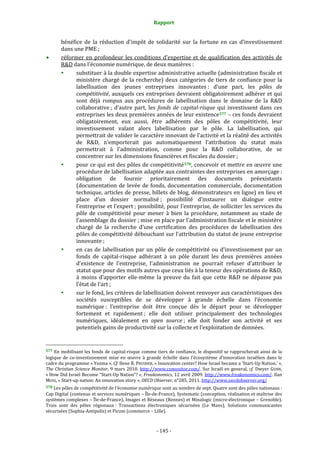 Rapport 
                                                                    

           bénéfice  de  la  réduction  d’impôt  de  solidarité  sur  la  fortune  en  cas  d’investissement 
           dans une PME ; 
           réformer  en  profondeur  les  conditions  d’expertise  et  de  qualification  des  activités  de 
           R&D dans l’économie numérique, de deux manières : 
                 substituer à la double expertise administrative actuelle (administration fiscale et 
                 ministère  chargé  de  la  recherche)  deux  catégories  de  tiers  de  confiance  pour  la 
                 labellisation  des  jeunes  entreprises  innovantes :  d’une  part,  les  pôles  de 
                 compétitivité, auxquels ces entreprises devraient obligatoirement adhérer et qui 
                 sont  déjà  rompus  aux  procédures  de  labellisation  dans  le  domaine  de  la  R&D 
                 collaborative ;  d’autre  part,  les  fonds  de  capital­risque  qui  investissent  dans  ces 
                 entreprises les deux premières années de leur existence 577  – ces fonds devraient 
                 obligatoirement,  eux  aussi,  être  adhérents  des  pôles  de  compétitivité,  leur 
                 investissement  valant  alors  labellisation  par  le  pôle.  La  labellisation,  qui 
                 permettrait de valider le caractère innovant de l’activité et la réalité des activités 
                 de  R&D,  n’emporterait  pas  automatiquement  l’attribution  du  statut  mais 
                 permettrait  à  l’administration,  comme  pour  la  R&D  collaborative,  de  se 
                 concentrer sur les dimensions financières et fiscales du dossier ; 
                 pour ce qui est des pôles de compétitivité 578 , concevoir et mettre en œuvre une 
                 procédure de labellisation adaptée aux contraintes des entreprises en amorçage : 
                 obligation  de  fournir  prioritairement  des  documents  préexistants 
                 (documentation  de  levée  de  fonds,  documentation  commerciale,  documentation 
                 technique, articles de presse, billets de blog, démonstrateurs en ligne) en lieu et 
                 place  d’un  dossier  normalisé ;  possibilité  d’instaurer  un  dialogue  entre 
                 l’entreprise et l’expert ; possibilité, pour l’entreprise, de solliciter les services du 
                 pôle  de  compétitivité  pour  mener  à  bien  la  procédure,  notamment  au  stade  de 
                 l’assemblage du dossier ; mise en place par l’administration fiscale et le ministère 
                 chargé  de  la  recherche  d’une  certification  des  procédures  de  labellisation  des 
                 pôles de compétitivité débouchant sur l’attribution du statut de jeune entreprise 
                 innovante ; 
                 en  cas  de  labellisation  par  un  pôle  de  compétitivité  ou  d’investissement  par  un 
                 fonds  de  capital‐risque  adhérant  à  un  pôle  durant  les  deux  premières  années 
                 d’existence  de  l’entreprise,  l’administration  ne  pourrait  refuser  d’attribuer  le 
                 statut que pour des motifs autres que ceux liés à la teneur des opérations de R&D, 
                 à  moins  d’apporter  elle‐même  la  preuve  du  fait  que  cette  R&D  ne  dépasse  pas 
                 l’état de l’art ; 
                 sur le fond, les critères de labellisation doivent renvoyer aux caractéristiques des 
                 sociétés  susceptibles  de  se  développer  à  grande  échelle  dans  l’économie 
                 numérique :  l’entreprise  doit  être  conçue  dès  le  départ  pour  se  développer 
                 fortement  et  rapidement ;  elle  doit  utiliser  principalement  des  technologies 
                 numériques,  idéalement  en  open  source ;  elle  doit  fonder  son  activité  et  ses 
                 potentiels gains de productivité sur la collecte et l’exploitation de données.  

                                                             
577 En mobilisant les fonds de capital‐risque comme tiers de confiance, le dispositif se rapprocherait ainsi de la 
logique  de  co‐investissement  mise  en  œuvre  à  grande  échelle  dans  l’écosystème  d’innovation  israélien  dans  le 
cadre du programme « Yozma ». Cf. Ilene R. PRUSHER, « Innovation center? How Israel became a 'Start‐Up Nation.' », 
The  Christian  Science  Monitor,  9  mars  2010.  http://www.csmonitor.com/.  Sur  Israël  en  general,  cf.  Dwyer  GUNN, 
« How Did Israel Become “Start‐Up Nation”? », Freakonomics, 12 avril 2009. http://www.freakonomics.com/. Ilan 
MOSS, « Start‐up nation: An innovation story », OECD Observer, n°285, 2011. http://www.oecdobserver.org/  
578 Les pôles de compétitivité de l’économie numérique sont au nombre de sept. Quatre sont des pôles nationaux : 
Cap Digital (contenus et services numériques – Île‐de‐France), Systematic (conception, réalisation et maîtrise des 
systèmes complexes – Île‐de‐France), Images et Réseaux (Rennes) et Minalogic (micro‐électronique – Grenoble). 
Trois  sont  des  pôles  régionaux :  Transactions  électroniques  sécurisées  (Le  Mans),  Solutions  communicantes 
sécurisées (Sophia‐Antipolis) et Picom (commerce – Lille). 



                                                                 ‐ 145 ‐ 
 