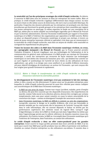 Rapport 
                                                     

                                                    *** 
La neutralité est l’un des principaux avantages du crédit d’impôt recherche. En théorie, 
il  concerne  la  R&D  dans  tous  les  secteurs  et  dans  les  entreprises  de  toutes  tailles.  Mais  en 
pratique,  le  crédit  d’impôt  recherche  s’applique  différemment  dans  chaque  secteur.  Sa  mise 
en œuvre étant en elle‐même source de distorsions, elle met à mal sa neutralité théorique. En 
particulier, l’expertise des dossiers présentés par les entreprises est pratiquée avec des biais 
procéduraux qui favorisent les grands groupes et les entreprises bien conseillées par rapport 
aux  jeunes  entreprises  en  amorçage.  La  même  expertise  se  fonde  sur  une  conception  de  la 
R&D qui, même plus ou moins adaptée aux technologies logicielles par le Manuel de Frascati 
et par la doctrine administrative, favorise l’économie traditionnelle par rapport à l’économie 
numérique et la R&D à l’intérieur des organisations par opposition à la R&D ouverte. Mettre 
en  place  un  dispositif  propre  à  l’économie  numérique  et  propre  aux  startups,  à  travers  un 
statut de jeune entreprise innovante réformé et spécialisé, n’est donc pas un renoncement à 
la neutralité du crédit d’impôt recherche, mais bien un moyen de rétablir cette neutralité en 
corrigeant les imperfections les plus graves. 
Toutes  les lacunes des  aides à la R&D dans l’économie numérique révèlent, en creux, 
un  « paragraphe  manquant »  du  Manuel  de  Frascati,  que  la  France  pourrait  prendre 
l’initiative  d’inspirer.  Il  devrait  s’appliquer,  non  aux  technologies  de  l’information  et  de  la 
communication en  général, mais  exclusivement  à la R&D propre aux startups de l’économie 
numérique,  à  savoir  des  entreprises  qui  recourent  de  façon  intensive  aux  technologies 
numériques et sont dotées des ressources humaines pour cela ; qui fondent leur activité sur 
un  suivi  régulier  et  systématique  de  l’activité  de  leurs  clients  ou  des  utilisateurs  de  leurs 
applications ;  qui,  grâce  à  un  design  sans  cesse  amélioré  et  un  modèle  d’affaires  innovants, 
ont pour objectif stratégique de transformer un secteur de l’économie ; qui sont conçues dès 
leur origine pour grandir fortement et rapidement. 


5.2.2.1.2. Mettre  à  l’étude  la  transformation  du  crédit  d’impôt  recherche  en  dispositif 
           d’assurance valorisant les externalités positives 

Le  développement  de  l’économie  numérique  n’est  pas  seulement  le  fait  des  startups, 
même si elles y jouent un rôle déterminant. Il repose aussi sur les grandes entreprises, pour 
lesquelles  le  crédit  d’impôt  recherche  pourrait  lui  aussi  être  réformé  pour  mieux  s’adapter 
aux caractéristiques de la R&D dans l’économie numérique : 
       la R&D  est une prise de  risque. Comme tout risque (accident, maladie, perte d’emploi 
       ou décès), elle peut être couverte par des dispositifs d’assurance. Des imperfections de 
       marché, comme l’aléa moral ou la sélection adverse, doivent être corrigées par certains 
       tempéraments,  mais  sans  pour  autant  remettre  en  cause  la  nature  assurantielle  de  la 
       couverture du risque – comme en témoignent l’exemple des assurances sociales ; 
       dans  l’économie  numérique,  la  R&D  est  difficile  à  contenir  au  sein  des  organisations. 
       Lorsqu’elle  concerne  le  design  ou  le  modèle  d’affaires,  elle  n’est  pas  brevetable  et 
       devient  imitable  par  les  concurrents  dès  le  lancement  de  l’activité.  Lorsqu’elle  réside 
       dans  le  code  informatique,  elle  est  souvent  dépassée  et  battue  en  brèche  par  les 
       performances  supérieures  des  solutions  issues  du  logiciel  libre.  Lorsqu’il  s’agit 
       d’algorithmique, la valeur de la R&D ne réside pas tant dans l’algorithme lui‐même que 
       dans l’apprentissage permis par la collecte ultérieure de données massives issues des 
       utilisateurs. En d’autres termes, la R&D ne s’accomplit dans l’économie numérique qu’à 
       l’extérieur de l’entreprise, dans l’exécution, au contact des utilisateurs. 
Le  crédit  d’impôt  recherche  a  donc  un  effet  contre­productif  pour  les  grandes 
entreprises. Censé couvrir le risque qu’elles prennent dans leurs activités de R&D, il ne les 
incite pas à ouvrir leur R&D pour qu’elle produise tous ses effets et parvienne à de meilleurs 
résultats  au  contact  d’autres  entreprises  ou  des  utilisateurs  eux‐mêmes.  Il  consiste  donc  à 


                                                  ‐ 146 ‐ 
 
