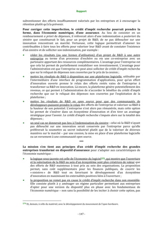 Rapport 
                                                                    

subventionner  des  efforts  insuffisamment  valorisés  par  les  entreprises  et  à  encourager  la 
rétention plutôt qu’à la prévenir. 
Pour  corriger  cette  imperfection,  le  crédit  d’impôt  recherche  pourrait  prendre  la 
forme,  dans  l’économie  numérique,  d’une  assurance.  Au  lieu  de  consister  en  un 
remboursement a priori de dépenses, il relèverait alors d’une indemnisation a posteriori du 
sinistre  que  constituerait  le  fait,  pour  un  projet  de  R&D,  de  ne  pas  déboucher  sur  une 
innovation  rencontrant  un  marché.  Vertueuse,  cette  logique  permettrait  d’amener  les 
contribuables  à  faire  tous  les  efforts  pour  valoriser  leur  R&D  avant  de  constater  l’existence 
d’un sinistre et de solliciter son indemnisation, par exemple : 
           céder  les  résultats  (ou  une  licence  d’utilisation)  d’un  projet  de  R&D  à  une  autre 
           entreprise  au  terme  d’un  processus  d’enchère  ou  via  une  co‐entreprise  avec  un 
           partenaire apportant des ressources complémentaires. L’avantage pour l’entreprise est 
           que  cela  lui  permet  de  partiellement  rentabiliser  son  investissement.  L’avantage  pour 
           l’administration est que l’entreprise ne peut ainsi solliciter de crédit d’impôt recherche 
           que sur le reliquat de dépenses non couvertes par le prix de la cession ; 
           mettre  les  résultats  de  R&D  à  disposition  sur  une  plateforme  logicielle,  utilisable  par 
           l’intermédiaire  d’une  interface  de  programmation  d’applications,  pour  qu’un  effort 
           d’innovation  ouverte  prenne  le  relais  des  efforts  restés  vains  de  l’entreprise  à 
           transformer sa R&D en innovation. Là encore, la plateforme génère potentiellement des 
           revenus,  ce  qui  permet  à  l’administration  de  n’accorder  le  bénéfice  du  crédit  d’impôt 
           recherche  que  sur  le  reliquat  des  dépenses  non  couvertes  par  l’exploitation  de  la 
           plateforme ; 
           mettre  les  résultats  de  R&D  en  open  source  pour  que  des  communautés  de 
           développeurs puissent prendre le relais des efforts de l’entreprise et valoriser sa R&D à 
           la  hauteur  de  son  potentiel.  L’entreprise  n’est  alors  pas  rémunérée,  mais  cette  option 
           lui  permet  de  s’insérer  dans  un  écosystème  d’innovation  et  d’en  tirer  un  avantage 
           stratégique pour l’avenir. Le crédit d’impôt recherche s’impute alors sur la totalité des 
           dépenses ; 
           un seul cas ne donnerait pas lieu à l’indemnisation du sinistre : celui où la R&D n’ayant 
           pas  débouché  sur  une  innovation  serait  conservée  par  l’entreprise  parce  qu’elle 
           préférerait  la  soumettre  au  secret  industriel  plutôt  que  de  la  valoriser  de  diverses 
           manières sur le marché – par une cession, la mise en place d’une plateforme logicielle 
           ou un versement à une communauté open source. 
                                                                  *** 
La  mission  s’en  tient  aux  principes  d’un  crédit  d’impôt  recherche  des  grandes 
entreprises  transformé  en  dispositif  d’assurance  pour  s’adapter  aux  caractéristiques  de 
l’économie numérique : 
           la logique sous‐jacente est celle de l’économie du logiciel 579 , qui montre que l’ouverture 
           et la valorisation de la R&D au sein d’un écosystème sont plus créatrices de valeur que 
           des  efforts  de  R&D  maintenus  à  tout  prix  au  sein  des  organisations.  La  proposition 
           permet,  sans  coût  supplémentaire  pour  les  finances  publiques,  de  couvrir  les 
           « sinistres »  de  R&D  tout  en  favorisant  le  développement  d’un  écosystème 
           d’innovation en maximisant les externalités positives liées à l’ouverture ; 
           la  proposition  ne  remet  pas  en  cause  le  crédit  d’impôt  recherche  dans  son  ensemble. 
           Elle  consiste  plutôt  à  y  aménager  un  régime  particulier  permettant  aux  entreprises 
           d’opter  pour  une  version  du  dispositif  plus  en  phase  avec  les  fondamentaux  de 
           l’économie numérique – non sans la possibilité de les inciter à choisir cette option, pas 


                                                             
579 Et, demain, à celle du matériel, avec le développement du mouvement de l’open hardware. 




                                                                 ‐ 147 ‐ 
 