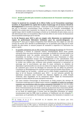 Rapport 
                                                                    

           forcément plus coûteuse pour les finances publiques, à travers des règles d’assiette et 
           de taux plus avantageuses. 


5.2.2.2. Rendre la fiscalité plus incitative au financement de l’économie numérique par 
         le marché 

Comme  le  montrent  les  exemples  de  la  Silicon  Valley  ou  de  l’écosystème  numérique 
israélien, la disponibilité du capital dès  la phase d’amorçage est un facteur décisif de 
développement de l’économie numérique – moins par l’intensité en capital de chaque projet 
que  par  la  nécessité,  caractéristique  d’une  économie  à  la  frontière  technologique,  de 
multiplier  les  projets  pour  maximiser  les  chances  de  succès  de  quelques‐uns  au  moins.  Le 
capital‐risque, dont le modèle économique se fonde sur la réalisation de plus‐values, joue un 
rôle déterminant dans ces écosystèmes. Mais il est loin d’être le seul vecteur de financement 
d’un écosystème numérique par le marché. 
La  loi  de  finances  pour  2013  a  pris  en  compte  cette  dimension  en  maintenant  un 
régime  de  prélèvement  libératoire  forfaitaire  pour  les  associés­dirigeants  des 
entreprises 580   alors  que  le  régime  d’imposition  était  réformé  pour  être  aligné  sur  celui  des 
revenus  du  travail.  Pour  aborder  la  problématique  sur  un  périmètre  plus  large  que  la  seule 
fiscalité  des  plus‐values,  la  mission  propose  de  soumettre  à  expertise  et  à  discussion  les 
pistes ci‐après : 
           les grandes entreprises ont un rôle à jouer dans l’amorçage de startups de l’économie 
           numérique,  à  travers  le  corporate  venture,  investissement  direct  d’une  grande 
           entreprise dans une jeune entreprise en amorçage. La finalité du corporate venture est 
           principalement,  pour  les  grandes  entreprises,  de  s’attacher  la  proximité  d’un 
           écosystème  de  startups  à  la  fois  sources  d’inspiration  pour  l’innovation  et  cibles 
           potentielles  d’acquisition  lorsque  leur  développement  et  leur  spécialisation  rend 
           pertinente une intégration à  l’organisation de l’actionnaire. Le corporate venture peut 
           se  révéler  une  relation  plus  vertueuse  entre  grandes  entreprises  et  entreprises  en 
           amorçage  que  la  sous‐traitance,  qui  place  la  jeune  entreprise  en  situation  de 
           dépendance opérationnelle vis‐à‐vis de son client et lui impose de disposer d’un fonds 
           de  roulement  pour  couvrir  les  décalages  de  trésorerie  liés  aux  délais  de  paiement. 
           L’incitation au développement du corporate venture pourrait prendre deux formes : un 
           crédit  d’impôt  sur  les  sociétés  –  articulé  avec  le  crédit  d’impôt  compétitivité  adopté 
           dans  la  loi  de  finances  rectificative  pour  2013  –  ou  une  inclusion  partielle  des 
           opérations  concernées  dans  l’assiette  des  dépenses  éligibles  au  crédit  d’impôt 
           recherche,  dans  l’hypothèse  où  les  entreprises  faisant  l’objet  de  l’investissement 
           auraient le statut réformé de jeune entreprise innovante ; 
           une  autre  manière  d’encourager  le  financement  en  fonds  propres  des  startups  de 
           l’économie numérique par le capital‐risque consiste à simplifier et unifier les avantages 
           consentis  aux  investisseurs  dans  les  jeunes  entreprises  innovantes  (au  sens  du  statut 
           réformé)  –  plus  ou  moins  sur  le  modèle  du  statut  d’« entreprise  innovante »  ouvrant 
           droit à l’investissement par des fonds communs de placement dans l’innovation (FCPI), 
           mais avec un statut accordé au terme d’une labellisation par un pôle de compétitivité 
           ou  un  fonds  de  capital‐risque.  À  terme,  tous  les  dispositifs  d’incitation  au  capital‐
           investissement  dans  les  PME,  dont  la  profusion  et  l’inefficacité  ont  été  critiquées 581 , 
           pourraient, sur le  périmètre de l’économie numérique, être fusionnés et ramenés à un 
                                                             
580   Cf.  l’article  10  de  la  loi  n°  2012‐1509  du  29  décembre  2012  de  finances  pour  2013. 
http://www.legifrance.gouv.fr/  
581  COMITÉ  D’ÉVALUATION  DES  DÉPENSES  FISCALES  ET  DES  NICHES  SOCIALES,  Evaluation  des  dispositifs  fiscaux  en  faveur  du 
capital­investissement  dans  les  PME,  rapport  n°  2010‐M‐042‐03,  ministère  de  l’économie,  de  l’industrie  et  de 
l’emploi, ministère du budget, des comptes publics et de la réforme de l’État, 2010. http://www.economie.gouv.fr/  



                                                                 ‐ 148 ‐ 
 