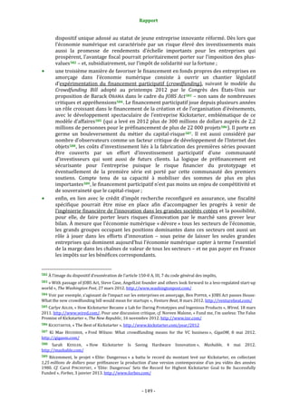 Rapport 
                                                                    

           dispositif unique adossé au statut de jeune entreprise innovante réformé. Dès lors que 
           l’économie  numérique  est  caractérisée  par  un  risque  élevé  des  investissements  mais 
           aussi  la  promesse  de  rendements  d’échelle  importants  pour  les  entreprises  qui 
           prospèrent, l’avantage fiscal pourrait prioritairement porter sur l’imposition des plus‐
           values 582  – et, subsidiairement, sur l’impôt de solidarité sur la fortune ; 
           une troisième manière de favoriser le financement en fonds propres des entreprises en 
           amorçage  dans  l’économie  numérique  consiste  à  ouvrir  un  chantier  législatif 
           d’expérimentation  du  financement  participatif  (crowdfunding),  suivant  le  modèle  du 
           Crowdfunding  Bill  adopté  au  printemps  2012  par  le  Congrès  des  États‐Unis  sur 
           proposition de Barack OBAMA dans le cadre du JOBS Act 583  – non sans de nombreuses 
           critiques et appréhensions 584 . Le financement participatif joue depuis plusieurs années 
           un rôle croissant dans le financement de la création et de l’organisation d’événements, 
           avec  le  développement  spectaculaire  de  l’entreprise  Kickstarter,  emblématique  de  ce 
           modèle d’affaires 585  (qui a levé en 2012 plus de 300 millions de dollars auprès de 2,2 
           millions de personnes pour le préfinancement de plus de 22 000 projets 586 ). Il porte en 
           germe  un  bouleversement  du  métier  du  capital‐risque 587 .  Il  est  aussi  considéré  par 
           nombre d’observateurs comme un facteur critique de développement de l’Internet des 
           objets 588 , les coûts d’investissement liés à la fabrication des premières séries pouvant 
           être  couverts  par  un  effort  d’investissement  participatif  d’une  communauté 
           d’investisseurs  qui  sont  aussi  de  futurs  clients.  La  logique  de  préfinancement  est 
           sécurisante  pour  l’entreprise  puisque  le  risque  financier  du  prototypage  et 
           éventuellement  de  la  première  série  est  porté  par  cette  communauté  des  premiers 
           soutiens.  Compte  tenu  de  sa  capacité  à  mobiliser  des  sommes  de  plus  en  plus 
           importantes 589 , le financement participatif n’est pas moins un enjeu de compétitivité et 
           de souveraineté que le capital‐risque ; 
           enfin,  en  lien  avec  le  crédit  d’impôt  recherche  reconfiguré  en  assurance,  une  fiscalité 
           spécifique  pourrait  être  mise  en  place  afin  d’accompagner  les  progrès  à  venir  de 
           l’ingénierie financière de l’innovation dans les grandes sociétés cotées et la possibilité, 
           pour  elle,  de  faire  porter  leurs  risques  d’innovation  par  le  marché  sans  grever  leur 
           bilan. À mesure que l’économie numérique « dévore » tous les secteurs de l’économie, 
           les  grands  groupes  occupant  les  positions  dominantes  dans  ces  secteurs  ont  aussi  un 
           rôle  à  jouer  dans  les  efforts  d’innovation  –  sous  peine  de  laisser  les  seules  grandes 
           entreprises qui dominent aujourd’hui l’économie numérique capter à terme l’essentiel 
           de la marge dans les chaînes de valeur de tous les secteurs – et ne pas payer en France 
           les impôts sur les bénéfices correspondants. 

                                                             
582 À l’image du dispositif d’exonération de l’article 150‐0 A, III, 7 du code général des impôts,  

583 « With passage of JOBS Act, Steve Case, AngelList founder and others look forward to  a less‐regulated start‐up 
world », The Washington Post, 27 mars 2012. http://www.washingtonpost.com/  
584 Voir par exemple, s’agissant de l’impact sur les enterprises en amorçage, Ben POPPER, « JOBS Act passes House: 
What the new crowdfunding bill would mean for startups », Venture Beat, 8 mars 2012. http://venturebeat.com/  
585 Carlye ADLER, « How Kickstarter Became a Lab for Daring Prototypes and Ingenious Products », Wired, 18 mars 
2011. http://www.wired.com/. Pour une discussion critique, cf. Noreen Malone, « Fund me, I’m useless: The False 
Promise of Kickstarter », The New Republic, 16 novembre 2012. http://www.tnr.com/  
586 KICKSTARTER, « The Best of Kickstarter ». http://www.kickstarter.com/year/2012  

587  Ki  Mae  HEUSSNER,  « Fred  Wilson:  What  crowdfunding  means  for  the  VC  business »,  GigaOM,  8  mai  2012. 
http://gigaom.com/  
588   Sarah  KESSLER,  « How  Kickstarter  Is  Saving  Hardware  Innovation »,  Mashable,  4  mai  2012. 
http://mashable.com/  
589  Récemment,  le  projet  « Elite:  Dangerous »  a  battu  le  record  du  montant  levé  sur  Kickstarter,  en  collectant 
1,25 millions  de  dollars  pour  préfinancer  la  production  d’une  version  contemporaine  d’un  jeu  vidéo  des  années 
1980.  Cf.  Carol  PINCHEFSKY,  « 'Elite:  Dangerous'  Sets  the  Record  for  Highest  Kickstarter  Goal  to  Be  Successfully 
Funded », Forbes, 3 janvier 2013. http://www.forbes.com/  



                                                                 ‐ 149 ‐ 
 