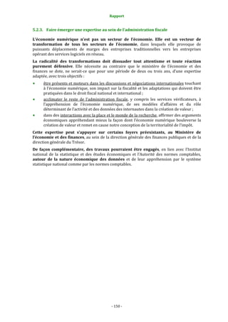 Rapport 
                                                   

5.2.3. Faire émerger une expertise au sein de l’administration fiscale 

L’économie  numérique  n’est  pas  un  secteur  de  l’économie.  Elle  est  un  vecteur  de 
transformation  de  tous  les  secteurs  de  l’économie,  dans  lesquels  elle  provoque  de 
puissants  déplacements  de  marges  des  entreprises  traditionnelles  vers  les  entreprises 
opérant des services logiciels en réseau. 
La  radicalité  des  transformations  doit  dissuader  tout  attentisme  et  toute  réaction 
purement  défensive.  Elle  nécessite  au  contraire  que  le  ministère  de  l’économie  et  des 
finances  se  dote,  ne  serait‐ce  que  pour  une  période  de  deux  ou  trois  ans,  d’une  expertise 
adaptée, avec trois objectifs : 
      être présents et moteurs dans les discussions et négociations internationales touchant 
      à l’économie numérique, son impact sur la fiscalité et les adaptations qui doivent être 
      pratiquées dans le droit fiscal national et international ; 
      acclimater  le  reste  de  l’administration  fiscale,  y  compris  les  services  vérificateurs,  à 
      l’appréhension  de  l’économie  numérique,  de  ses  modèles  d’affaires  et  du  rôle 
      déterminant de l’activité et des données des internautes dans la création de valeur ; 
      dans des interactions avec la place et le monde de la recherche, affirmer des arguments 
      économiques  appréhendant  mieux  la  façon  dont  l’économie  numérique  bouleverse  la 
      création de valeur et remet en cause notre conception de la territorialité de l’impôt. 
Cette  expertise  peut  s’appuyer  sur  certains  foyers  préexistants,  au  Ministère  de 
l’économie et des finances, au sein de la direction générale des finances publiques et de la 
direction générale du Trésor. 
De  façon  complémentaire,  des  travaux  pourraient  être  engagés,  en  lien  avec  l’Institut 
national  de  la  statistique  et  des  études  économiques  et  l’Autorité  des  normes  comptables, 
autour  de  la  nature  économique  des  données  et  de  leur  appréhension  par  le  système 
statistique national comme par les normes comptables. 




                                                ‐ 150 ‐ 
 