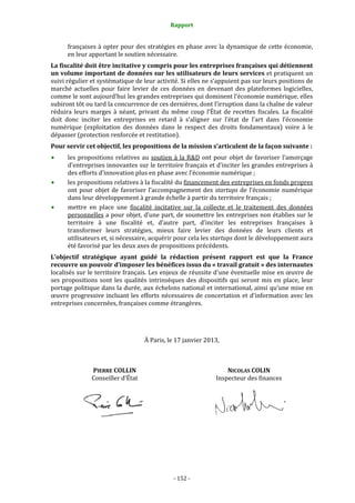 Rapport 
                                                    

      françaises à opter pour des stratégies en phase avec la dynamique de cette économie, 
      en leur apportant le soutien nécessaire. 
La fiscalité doit être incitative y compris pour les entreprises françaises qui détiennent 
un volume important de données sur les utilisateurs de leurs services et pratiquent un 
suivi régulier et systématique de leur activité. Si elles ne s’appuient pas sur leurs positions de 
marché  actuelles  pour  faire  levier  de  ces  données  en  devenant  des  plateformes  logicielles, 
comme le sont aujourd’hui les grandes entreprises qui dominent l’économie numérique, elles 
subiront tôt ou tard la concurrence de ces dernières, dont l’irruption dans la chaîne de valeur 
réduira  leurs  marges  à  néant,  privant  du  même  coup  l’État  de  recettes  fiscales.  La  fiscalité 
doit  donc  inciter  les  entreprises  en  retard  à  s’aligner  sur  l’état  de  l’art  dans  l’économie 
numérique  (exploitation  des  données  dans  le  respect  des  droits  fondamentaux)  voire  à  le 
dépasser (protection renforcée et restitution). 
Pour servir cet objectif, les propositions de la mission s’articulent de la façon suivante : 
      les  propositions  relatives  au  soutien  à  la  R&D  ont  pour  objet  de  favoriser  l’amorçage 
      d’entreprises innovantes sur le territoire français et d’inciter les grandes entreprises à 
      des efforts d’innovation plus en phase avec l’économie numérique ; 
      les propositions relatives à la fiscalité du financement des entreprises en fonds propres 
      ont  pour  objet  de  favoriser  l’accompagnement  des  startups  de  l’économie  numérique 
      dans leur développement à grande échelle à partir du territoire français ; 
      mettre  en  place  une  fiscalité  incitative  sur  la  collecte  et  le  traitement  des  données 
      personnelles a pour objet, d’une part, de soumettre les entreprises non établies sur le 
      territoire  à  une  fiscalité  et,  d’autre  part,  d’inciter  les  entreprises  françaises  à 
      transformer  leurs  stratégies,  mieux  faire  levier  des  données  de  leurs  clients  et 
      utilisateurs et, si nécessaire, acquérir pour cela les startups dont le développement aura 
      été favorisé par les deux axes de propositions précédents. 
L’objectif  stratégique  ayant  guidé  la  rédaction  présent  rapport  est  que  la  France 
recouvre un pouvoir d’imposer les bénéfices issus du « travail gratuit » des internautes 
localisés sur le territoire français. Les enjeux de réussite d’une éventuelle mise en œuvre de 
ses  propositions  sont  les  qualités  intrinsèques  des  dispositifs  qui  seront  mis  en  place,  leur 
portage politique dans la durée, aux échelons national et international, ainsi qu’une mise en 
œuvre progressive incluant les efforts nécessaires de concertation et d’information  avec les 
entreprises concernées, françaises comme étrangères. 
 


                                      À Paris, le 17 janvier 2013, 
 
                                                                               
                PIERRE COLLIN                                          NICOLAS COLIN 
                Conseiller d’État                                  Inspecteur des finances 
                                                                               




                                                                                 
                                          
 




                                                 ‐ 152 ‐ 
 