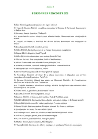 Annexe 2                                       1



                        PERSONNES RENCONTREES



M. Eric ADERDOR, président, Syndicat des régies Internet
Mme Isabelle AMAGLIO-TERISSE, conseillère, cabinet de la Ministre de l’artisanat, du commerce
et du tourisme
M. Oussama AMMAR, fondateur, TheFamily
Mme Marie-Pascale ANTONI, directrice des affaires fiscales, Mouvement des entreprises de
France
M. Jacques ANTZENBERGER, direction des affaires fiscales, Mouvement des entreprises de
France
M. Jean-Luc ARCHAMBAULT, président, Lysios
M. Gilles BABINET, Digital Champion de la France, Commission européenne
M. Bernard BACCI, directeur fiscal, Vivendi
M. Gilles BACHELIER, président de sous-section, Conseil d’Etat
M. Maxime BAFFERT, directeur général, Publicis Webformance
M. Olivier DE BAILLENX, directeur des affaires publiques, Iliad
M. Fabrice BAKHOUCHE, conseiller technique, cabinet du Premier ministre
M. Philippe BAUER, consultant senior, Interel
M. Pierre BELLANGER, président-directeur général, Skyrock
M. Pierre-Jean BENGHOZI, directeur de la chaire innovation et régulation des services
numériques,École polytechnique ParisTech
M. Bernard BENHAMOU, délégué aux usages de l’Internet, Ministère de l’enseignement
supérieur, de la recherche et de l’innovation
Mme Françoise BENHAMOU, membre du collège, Autorité de régulation des communications
électroniques et des postes
M. Yochai BENKLER, professeur, Harvard Law School
M. Jean-Marc BENOIT, directeur général, June21
M. Laurent BENZONI, professeur, Université de Paris 2-Panthéon-Assas
M. Frédéric BEREYZIAT, directeur juridique, Centre national du cinéma et de l’image animée
M. Denis BERTHOMIER, conseiller culture, cabinet du Premier ministre
M. Bruno BEZARD, directeur général, Direction générale des finances publiques
M. Jean-Jacques BERTRAND, Partner, Orkos Capital
Mme Véronique BIED-CHARRETON, directrice, Direction de la législation fiscale
M. Loïc BODIN, délégué général, Renaissance numérique
Mme Aude BORNENS, administratrice principale, Sénat
M. Michael BORRUS, General Partner, XSeed Capital
Mme Laura BOULET, directrice des affaires publiques et juridiques, Union des annonceurs


                                                -1-
 