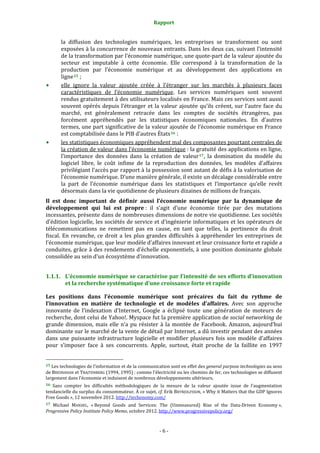 Rapport 
                                                                    

           la  diffusion  des  technologies  numériques,  les  entreprises  se  transforment  ou  sont 
           exposées à la concurrence de nouveaux entrants. Dans les deux cas, suivant l’intensité 
           de la transformation par l’économie numérique, une quote‐part de la valeur ajoutée du 
           secteur  est  imputable  à  cette  économie.  Elle  correspond  à  la  transformation  de  la 
           production  par  l’économie  numérique  et  au  développement  des  applications  en 
           ligne 15  ; 
           elle  ignore  la  valeur  ajoutée  créée  à  l’étranger  sur  les  marchés  à  plusieurs  faces 
           caractéristiques  de  l’économie  numérique.  Les  services  numériques  sont  souvent 
           rendus gratuitement à des utilisateurs localisés en France. Mais ces services sont aussi 
           souvent  opérés  depuis  l’étranger  et  la  valeur  ajoutée  qu’ils  créent,  sur  l’autre  face  du 
           marché,  est  généralement  retracée  dans  les  comptes  de  sociétés  étrangères,  pas 
           forcément  appréhendés  par  les  statistiques  économiques  nationales.  En  d’autres 
           termes, une part significative de la valeur ajoutée de l’économie numérique en France 
           est comptabilisée dans le PIB d’autres États 16  : 
           les statistiques économiques appréhendent mal des composantes pourtant centrales de 
           la création de valeur dans l’économie numérique : la gratuité des applications en ligne, 
           l’importance  des  données  dans  la  création  de  valeur 17 ,  la  domination  du  modèle  du 
           logiciel  libre,  le  coût  infime  de  la  reproduction  des  données,  les  modèles  d’affaires 
           privilégiant l’accès par rapport à la possession sont autant de défis à la valorisation de 
           l’économie numérique. D’une manière générale, il existe un décalage considérable entre 
           la  part  de  l’économie  numérique  dans  les  statistiques  et  l’importance  qu’elle  revêt 
           désormais dans la vie quotidienne de plusieurs dizaines de millions de français. 
Il  est  donc  important  de  définir  aussi  l’économie  numérique  par  la  dynamique  de 
développement  qui  lui  est  propre :  il  s’agit  d’une  économie  tirée  par  des  mutations 
incessantes, présente dans de nombreuses dimensions de notre vie quotidienne. Les sociétés 
d’édition logicielle, les sociétés de service et d’ingénierie informatiques et les opérateurs de 
télécommunications  ne  remettent  pas  en  cause,  en  tant  que  telles,  la  pertinence  du  droit 
fiscal.  En  revanche,  ce  droit  a  les  plus  grandes  difficultés  à  appréhender  les  entreprises  de 
l’économie numérique, que leur modèle d’affaires innovant et leur croissance forte et rapide a 
conduites, grâce à des rendements d’échelle exponentiels, à une position dominante globale 
consolidée au sein d’un écosystème d’innovation. 


1.1.1. L’économie numérique se caractérise par l’intensité de ses efforts d’innovation 
       et la recherche systématique d’une croissance forte et rapide 

Les  positions  dans  l’économie  numérique  sont  précaires  du  fait  du  rythme  de 
l’innovation  en  matière  de  technologie  et  de  modèles  d’affaires.  Avec  son  approche 
innovante  de  l’indexation  d’Internet,  Google  a  éclipsé  toute  une  génération  de  moteurs  de 
recherche, dont celui de Yahoo!. Myspace fut la première application de social networking de 
grande  dimension,  mais  elle  n’a  pu  résister  à  la  montée  de  Facebook.  Amazon,  aujourd’hui 
dominante sur le marché de la vente de détail par Internet, a dû investir pendant des années 
dans  une  puissante  infrastructure  logicielle  et  modifier  plusieurs  fois  son  modèle  d’affaires 
pour  s’imposer  face  à  ses  concurrents.  Apple,  surtout,  était  proche  de  la  faillite  en  1997 

                                                             
15 Les technologies de l’information et de la communication sont en effet des general purpose technologies au sens 
de BRESNAHAN et TRAJTENBERG (1994, 1995) : comme l’électricité ou les chemins de fer, ces technologies se diffusent 
largement dans l’économie et induisent de nombreux développements ultérieurs. 
16  Sans  compter  les  difficultés  méthodologiques  de  la  mesure  de  la  valeur  ajoutée  issue  de  l’augmentation 
tendancielle du surplus du consommateur. À ce sujet,  cf. Erik BRYNJOLFSSON, « Why it Matters that the GDP Ignores 
Free Goods », 12 novembre 2012. http://techonomy.com/  
17 Michael  MANDEL,  « Beyond  Goods  and  Services:  The  (Unmeasured)  Rise  of  the  Data‐Driven  Economy », 
Progressive Policy Institute Policy Memo, octobre 2012. http://www.progressivepolicy.org/ 



                                                                  ‐ 6 ‐ 
 