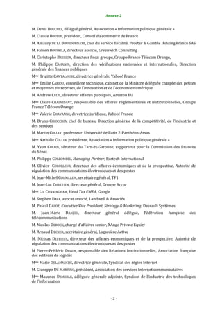 2                                         Annexe 2


M. Denis BOUCHEZ, délégué général, Association « Information politique générale »
M. Claude BOULLE, président, Conseil du commerce de France
M. Amaury DE LA BOURDONNAYE, chef du service fiscalité, Procter & Gamble Holding France SAS
M. Fabien BOUSKILA, directeur associé, Greenwich Consulting
M. Christophe BRESSON, directeur fiscal groupe, Groupe France Télécom Orange,
M. Philippe CAHANIN, direction des vérifications nationales et internationales, Direction
générale des finances publiques
Mme Brigitte CANTALOUBE, directrice générale, Yahoo! France
Mme Emilie CARIOU, conseillère technique, cabinet de la Ministre déléguée chargée des petites
et moyennes entreprises, de l’innovation et de l’économie numérique
M. Andrew CECIL, directeur affaires publiques, Amazon EU
Mme Claire CHALVIDANT, responsable des affaires réglementaires et institutionnelles, Groupe
France Télécom Orange
Mme Valérie CHAVANNE, directrice juridique, Yahoo! France
M. Bruno CHIOCCHIA, chef de bureau, Direction générale de la compétitivité, de l’industrie et
des services
M. Martin COLLET, professeur, Université de Paris 2-Panthéon-Assas
Mme Nathalie COLLIN, présidente, Association « Information politique générale »
M. Yvon COLLIN, sénateur du Tarn-et-Garonne, rapporteur pour la Commission des finances
du Sénat
M. Philippe COLLOMBEL, Managing Partner, Partech International
M. Olivier COROLLEUR, directeur des affaires économiques et de la prospective, Autorité de
régulation des communications électroniques et des postes
M. Jean-Michel COUNILLON, secrétaire général, TF1
M. Jean-Luc CHRETIEN, directeur général, Groupe Accor
Mme Liz CUNNINGHAM, Head Tax EMEA, Google
M. Stephen DALE, avocat associé, Landwell & Associés
M. Pascal DALOZ, Executive Vice President, Strategy & Marketing, Dassault Systèmes
M. Jean-Marie DANJOU,         directeur   général    délégué,    Fédération   française   des
télécommunications
M. Nicolas DEBOCK, chargé d’affaires senior, XAnge Private Equity
M. Arnaud DECKER, secrétaire général, Lagardère Active
M. Nicolas DEFFIEUX, directeur des affaires économiques et de la prospective, Autorité de
régulation des communications électroniques et des postes
M Pierre-Frédéric DEGON, responsable des Relations Institutionnelles, Association française
des éditeurs de logiciel
Mme Marie DELAMARCHE, directrice générale, Syndicat des régies Internet
M. Giuseppe DE MARTINO, président, Association des services Internet communautaires
Mme Maxence DEMERLE, déléguée générale adjointe, Syndicat de l’industrie des technologies
de l’information



                                             -2-
 