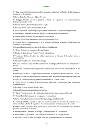Annexe 2                                         3


Mme Laurence DERMENONVILLE, conseillère technique, cabinet de la Ministre de l’artisanat, du
commerce et du tourisme
M. Carlos DIAZ, Chief Executive Officer, Qwarter
M. Philippe DISTLER, directeur général, Autorité de régulation des communications
électroniques et des postes
M. Francis DONNAT, Senior Policy Counsel, Google
M. François-Xavier DOUAY, directeur fiscal, HP
M. Julien DOURGNON, conseiller politique, cabinet du Ministre du redressement productif
M. Laurent DUC, président, Union des métiers et des industries de l’hôtellerie
Mme Anne-Sophie DUFERNEZ, Direction générale du Trésor
Mme Diane DUFOIX, chargée des relations institutionnelles, FNAC
Mme Sophie DUVAL, conseillère auprès de la Ministre, cabinet de la Ministre de l’artisanat, du
commerce et du tourisme
M. Graham EDWARDS, Entrepreneur in Residence, XSeed Capital
Mme Marie EKELAND, co-présidente, France Digitale
M. Nicolas EL BAZE, General Partner, Partech International
Mme Laurence ENGEL, directrice du cabinet, cabinet de la Ministre de la culture et de la
communication
M. Olivier ESPER, Director, Public Policy, Google
Mme Anne-Florence FAGES, directrice de mission numérique, Mouvement des entreprises de
France
Mme Isabelle FALQUE-PIERROTIN, présidente, Commission nationale de l’informatique et des
libertés
Mme Séverine FAUTRELLE, chargée de mission affaires européennes et internationales, Canal+
M. Hugues FEBVRET, direction des opérations spéciales, Mouvement des entreprises de France
M. Jean-Luc FECHNER, directeur des relations extérieures, Groupe Casino
M. Xavier FILLIOL, président de la commission « Musique », Groupement des éditeurs de
services en ligne
M. Frédéric FILLOUX, éditeur, Monday Note
M. Benoît FOUILLAND, directeur financier, Criteo
Mme Sylvie FORBIN, directrice des affaires institutionnelles et européennes, Vivendi
Mme Anne-Marie FOWLER, auteur, enseignante et consultante
M. Aaron FRANK, Business Development Manager, Singularity University
M. Thibaud FURETTE, adjoint au chef de l’unité marché des services de capacité de la
téléphonie fixe, Autorité de régulation des communications électroniques et des postes
Mme Maïté GABET, directrice de la Direction de vérification des situations fiscales, Direction
générale des finances publiques
M. Emmanuel GABLA, membre du collège, Conseil supérieur de l’audiovisuel
M. Eric GARANDEAU, président, Centre national du cinéma et de l’image animée
M. Alexandre GARDETTE, chef de service, Direction générale des finances publiques


                                               -3-
 