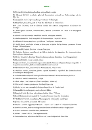 4                                            Annexe 2


M. Nicolas GAUME, président, Syndicat national du jeu vidéo
M. Edouard GEFFRAY, secrétaire général, Commission nationale de l’informatique et des
libertés
M. Ari GESHER, Senior Software Manager, Palantir Technologies
M. Marc GIGET, fondateur, Club de Paris des directeurs de l’innovation
Mme Claire GIRAUDIN, chef de cabinet, Société des auteurs, compositeurs et éditeurs de
musique
M. Jean-Baptiste GOURDIN, administrateur, Mission « Lescure » sur l’Acte II de l’exception
culturelle
M. Olivier GREVOZ, directeur comptable et fiscal, Bouygues Télécom
Mme Delphine GRISON, directrice générale du numérique, Lagardère Active
Mme Elisabeth GRODHOMME LULIN, présidente, Paradigmes et caetera
M. David GROSZ, secrétaire général et directeur juridique de la division contenus, Groupe
France Télécom Orange
M. Bertrand GSTALDER, directeur général, Fnac.com
M. Christian GUENOD, conseiller du président, Autorité de régulation des communications
électroniques et des postes
M. Olivier GUILLEMOT, directeur financier, Centre national du cinéma et de l’image animée
M. Etienne GUILLOU, avocat associé, Salans
M. Aymeril HOANG, conseiller technique, cabinet de la Ministre déléguée chargée des petites et
moyennes entreprises, de l’innovation et de l’entrepreneuriat
Mme Emmanuelle HOSS, conseillère du Maire de Paris, Ville de Paris
M. Stéphane HOYNCK, directeur général adjoint, Autorité de régulation des communications
électroniques et des postes
M. Xavier HUBERT, conseiller juridique, cabinet du Ministre du redressement productif
M. Tom HUTCHINSON, Tax Director, Google
M. Salim ISMAIL, Chief Executive Officer, Singularity University
M. Matthew O. JACKSON, professeur, Stanford University
M. Olivier JAPIOT, secrétaire général, Conseil supérieur de l’audiovisuel
M. Renaud JAUNE, maître des requêtes, Conseil d’Etat
M. Francis JUTAND, directeur scientifique, Institut Mines-Télécom
M. Daniel KAPLAN, directeur général, Fondation Internet Nouvelle Génération
Mme Dahlia KOWNATOR, consultante, Alliance pour la culture et le numérique
M. Jérôme DE LABRIFFE, président, IAB France
Mme Sarah LACOCHE, rapporteur, Mission « Lescure » sur l’Acte II de l’exception culturelle
M. Samuel LACOMBE, directeur délégué aux relations institutionnelles, Groupe Accor
M. David LACOMBLED, administrateur, IAB France
M. Gilbert LADREYT, avocat, Gide Loyrette Nouel
M. Vincent LAPEGUE, adjoint au chef de bureau, Direction générale du Trésor



                                               -4-
 
