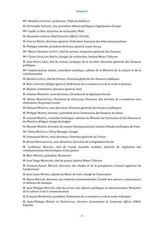 Annexe 2                                         5


Mme Maryline LAURENT, professeur, Télécom SudParis
M. Christophe LEBLANC, vice-président affaires publiques, PagesJaunes Groupe
Mme Gaëlle LE BON, directrice de la fiscalité, FNAC
M. Alexandre LEBRUN, Chief Executive Officer, VirtuOz
M. Yves LE MOUËL, directeur général, Fédération française des télécommunications
M. Philippe LEMOINE, président-directeur général, Laser Group
Mme Marie-Christine LEPETIT, chef du service, Inspection générale des finances
Mme Claire LEVALLOIS-BARTH, chargée de recherches, Institut Mines-Télécom
M. Jean-Pierre LIEB, chef du service juridique de la fiscalité, Direction générale des finances
publiques
Mme Sophie-Justine LIEBER, conseillère juridique, cabinet de la Ministre de la culture et de la
communication
M. Bastien LLORCA, chef de bureau, Direction générale des finances publiques
M. Marc LOLIVIER, délégué général, Fédération du e-commerce et de la vente à distance
M. Maxime LOMBARDINI, directeur général, Iliad
M. Antoine MAGNANT, sous-directeur, Direction de la législation fiscale
M. Olivier MARCHETEAU, Président de Cdiscount, Directeur des activités de e-commerce non
alimentaire du groupe Casino
M. Edouard MARCUS, sous-directeur, Direction générale des finances publiques
M. Philippe MARINI, sénateur, président de la Commission des finances du Sénat
M. Laurent MARTEL, conseiller technique, cabinets du Ministre de l’économie et des finances et
du Ministre délégué chargé du budget
M. Maxime MARZIN, directeur du master Entrepreneuriat, Institut d’études politiques de Paris
Mme Betsy MASIELLO, Policy Manager, Google
M. Emmanuel MASSE, sous-directeur, Direction générale du Trésor
M. Bruno MAUCHAUFFEE, sous-directeur, Direction de la législation fiscale
M. Guillaume MELLIER, chef de l’unité marchés mobiles, Autorité de régulation des
communications électroniques et des postes
M. Marc MENASE, président, Meninvest
M. Ivan Diego MESEGUER, chef de projet, Institut Mines-Télécom
M. François-Xavier MESLON, directeur des études et de la prospective, Conseil supérieur de
l’audiovisuel
M. Jean-Louis MISSIKA, adjoint au Maire de Paris chargé de l’innovation
M. Blaise MISTLER, directeur des relations institutionnelles, Société des auteurs, compositeurs
et éditeurs de musique
M. Jean-Philippe MOCHON, chef du service des affaires juridiques et internationales, Ministère
de la culture et de la communication
M. François MOMBOISSE, président, Fédération du e-commerce et de la vente à distance
M. Jean-Philippe MONOD DE FROIDEVILLE, Director, Government & Corporate Affairs EMEA,
Expedia


                                               -5-
 
