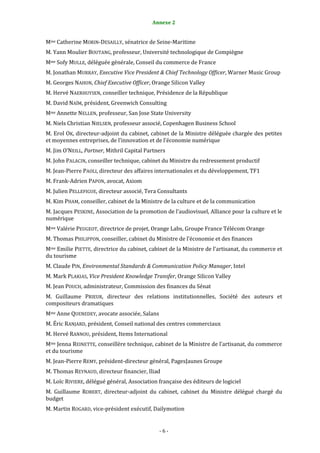 6                                          Annexe 2


Mme Catherine MORIN-DESAILLY, sénatrice de Seine-Maritime
M. Yann Moulier BOUTANG, professeur, Université technologique de Compiègne
Mme Sofy MULLE, déléguée générale, Conseil du commerce de France
M. Jonathan MURRAY, Executive Vice President & Chief Technology Officer, Warner Music Group
M. Georges NAHON, Chief Executive Officer, Orange Silicon Valley
M. Hervé NAERHUYSEN, conseiller technique, Présidence de la République
M. David NAÏM, président, Greenwich Consulting
Mme Annette NELLEN, professeur, San Jose State University
M. Niels Christian NIELSEN, professeur associé, Copenhagen Business School
M. Erol OK, directeur-adjoint du cabinet, cabinet de la Ministre déléguée chargée des petites
et moyennes entreprises, de l’innovation et de l’économie numérique
M. Jim O’NEILL, Partner, Mithril Capital Partners
M. John PALACIN, conseiller technique, cabinet du Ministre du redressement productif
M. Jean-Pierre PAOLI, directeur des affaires internationales et du développement, TF1
M. Frank-Adrien PAPON, avocat, Axiom
M. Julien PELLEFIGUE, directeur associé, Tera Consultants
M. Kim PHAM, conseiller, cabinet de la Ministre de la culture et de la communication
M. Jacques PESKINE, Association de la promotion de l’audiovisuel, Alliance pour la culture et le
numérique
Mme Valérie PEUGEOT, directrice de projet, Orange Labs, Groupe France Télécom Orange
M. Thomas PHILIPPON, conseiller, cabinet du Ministre de l’économie et des finances
Mme Emilie PIETTE, directrice du cabinet, cabinet de la Ministre de l’artisanat, du commerce et
du tourisme
M. Claude PIN, Environmental Standards & Communication Policy Manager, Intel
M. Mark PLAKIAS, Vice President Knowledge Transfer, Orange Silicon Valley
M. Jean POUCH, administrateur, Commission des finances du Sénat
M. Guillaume PRIEUR, directeur des relations institutionnelles, Société des auteurs et
compositeurs dramatiques
Mme Anne QUENEDEY, avocate associée, Salans
M. Éric RANJARD, président, Conseil national des centres commerciaux
M. Hervé RANNOU, président, Items International
Mme Jenna REINETTE, conseillère technique, cabinet de la Ministre de l’artisanat, du commerce
et du tourisme
M. Jean-Pierre REMY, président-directeur général, PagesJaunes Groupe
M. Thomas REYNAUD, directeur financier, Iliad
M. Loïc RIVIERE, délégué général, Association française des éditeurs de logiciel
M. Guillaume ROBERT, directeur-adjoint du cabinet, cabinet du Ministre délégué chargé du
budget
M. Martin ROGARD, vice-président exécutif, Dailymotion


                                              -6-
 
