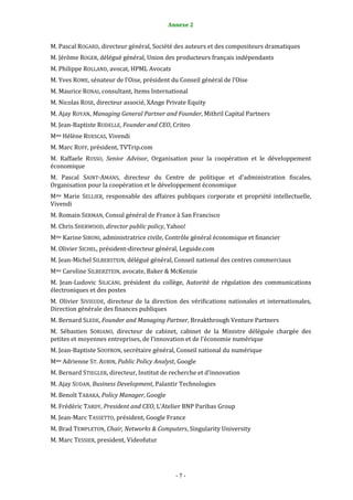 Annexe 2                                          7


M. Pascal ROGARD, directeur général, Société des auteurs et des compositeurs dramatiques
M. Jérôme ROGER, délégué général, Union des producteurs français indépendants
M. Philippe ROLLAND, avocat, HPML Avocats
M. Yves ROME, sénateur de l’Oise, président du Conseil général de l’Oise
M. Maurice RONAI, consultant, Items International
M. Nicolas ROSE, directeur associé, XAnge Private Equity
M. Ajay ROYAN, Managing General Partner and Founder, Mithril Capital Partners
M. Jean-Baptiste RUDELLE, Founder and CEO, Criteo
Mme Hélène RUESCAS, Vivendi
M. Marc RUFF, président, TVTrip.com
M. Raffaele RUSSO, Senior Advisor, Organisation pour la coopération et le développement
économique
M. Pascal SAINT-AMANS, directeur du Centre de politique et d’administration fiscales,
Organisation pour la coopération et le développement économique
Mme Marie SELLIER, responsable des affaires publiques corporate et propriété intellectuelle,
Vivendi
M. Romain SERMAN, Consul général de France à San Francisco
M. Chris SHERWOOD, director public policy, Yahoo!
Mme Karine SIBONI, administratrice civile, Contrôle général économique et financier
M. Olivier SICHEL, président-directeur général, Leguide.com
M. Jean-Michel SILBERSTEIN, délégué général, Conseil national des centres commerciaux
Mme Caroline SILBERZTEIN, avocate, Baker & McKenzie
M. Jean-Ludovic SILICANI, président du collège, Autorité de régulation des communications
électroniques et des postes
M. Olivier SIVIEUDE, directeur de la direction des vérifications nationales et internationales,
Direction générale des finances publiques
M. Bernard SLEDE, Founder and Managing Partner, Breakthrough Venture Partners
M. Sébastien SORIANO, directeur de cabinet, cabinet de la Ministre déléguée chargée des
petites et moyennes entreprises, de l’innovation et de l’économie numérique
M. Jean-Baptiste SOUFRON, secrétaire général, Conseil national du numérique
Mme Adrienne ST. AUBIN, Public Policy Analyst, Google
M. Bernard STIEGLER, directeur, Institut de recherche et d’innovation
M. Ajay SUDAN, Business Development, Palantir Technologies
M. Benoît TABAKA, Policy Manager, Google
M. Frédéric TARDY, President and CEO, L’Atelier BNP Paribas Group
M. Jean-Marc TASSETTO, président, Google France
M. Brad TEMPLETON, Chair, Networks & Computers, Singularity University
M. Marc TESSIER, president, Videofutur




                                             -7-
 