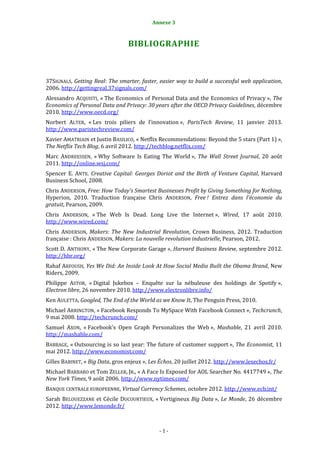 Annexe 3                                              1



                                 BIBLIOGRAPHIE



37SIGNALS, Getting Real: The smarter, faster, easier way to build a successful web application,
2006. http://gettingreal.37signals.com/
Alessandro ACQUISTI, « The Economics of Personal Data and the Economics of Privacy », The
Economics of Personal Data and Privacy: 30 years after the OECD Privacy Guidelines, décembre
2010. http://www.oecd.org/
Norbert ALTER, « Les trois piliers de l’innovation », ParisTech Review, 11 janvier 2013.
http://www.paristechreview.com/
Xavier AMATRIAIN et Justin BASILICO, « Netflix Recommendations: Beyond the 5 stars (Part 1) »,
The Netflix Tech Blog, 6 avril 2012. http://techblog.netflix.com/
Marc ANDREESSEN, « Why Software Is Eating The World », The Wall Street Journal, 20 août
2011. http://online.wsj.com/
Spencer E. ANTE. Creative Capital: Georges Doriot and the Birth of Venture Capital, Harvard
Business School, 2008.
Chris ANDERSON, Free: How Today's Smartest Businesses Profit by Giving Something for Nothing,
Hyperion, 2010. Traduction française Chris ANDERSON, Free ! Entrez dans l’économie du
gratuit, Pearson, 2009.
Chris ANDERSON, « The Web Is Dead. Long Live the Internet », Wired, 17 août 2010.
http://www.wired.com/
Chris ANDERSON, Makers: The New Industrial Revolution, Crown Business, 2012. Traduction
française : Chris ANDERSON, Makers: La nouvelle revolution industrielle, Pearson, 2012.
Scott D. ANTHONY, « The New Corporate Garage », Harvard Business Review, septembre 2012.
http://hbr.org/
Rahaf ARFOUSH, Yes We Did: An Inside Look At How Social Media Built the Obama Brand, New
Riders, 2009.
Philippe ASTOR, « Digital Jukebox – Enquête sur la nébuleuse des holdings de Spotify »,
Electron libre, 26 novembre 2010. http://www.electronlibre.info/
Ken AULETTA, Googled, The End of the World as we Know It, The Penguin Press, 2010.
Michael ARRINGTON, « Facebook Responds To MySpace With Facebook Connect », Techcrunch,
9 mai 2008. http://techcrunch.com/
Samuel AXON, « Facebook's Open Graph Personalizes the Web », Mashable, 21 avril 2010.
http://mashable.com/
BABBAGE, « Outsourcing is so last year: The future of customer support », The Economist, 11
mai 2012. http://www.economist.com/
Gilles BABINET, « Big Data, gros enjeux », Les Échos, 20 juillet 2012. http://www.lesechos.fr/
Michael BARBARO et Tom ZELLER, JR., « A Face Is Exposed for AOL Searcher No. 4417749 », The
New York Times, 9 août 2006. http://www.nytimes.com/
BANQUE CENTRALE EUROPEENNE, Virtual Currency Schemes, octobre 2012. http://www.ecb.int/
Sarah BELOUEZZANE et Cécile DUCOURTIEUX, « Vertigineux Big Data », Le Monde, 26 décembre
2012. http://www.lemonde.fr/



                                              -1-
 