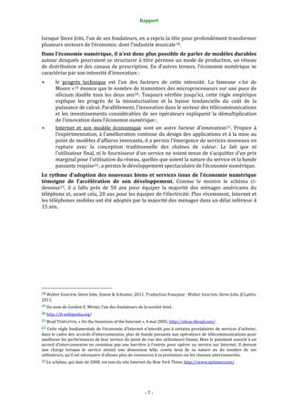 Rapport 
                                                                    

lorsque Steve JOBS, l’un de ses fondateurs, en a repris la tête pour profondément transformer 
plusieurs secteurs de l’économie, dont l’industrie musicale 18 . 
Dans l’économie numérique, il n’est donc plus possible de parler de modèles durables 
autour desquels pourraient se structurer à titre pérenne un mode de production, un réseau 
de  distribution  et  des  canaux  de  prescription.  En  d’autres  termes,  l’économie  numérique  se 
caractérise par son intensité d’innovation :  
           le  progrès  technique  est  l’un  des  facteurs  de  cette  intensité.  La  fameuse  « loi  de 
           Moore » 19  énonce que le nombre de transistors des microprocesseurs sur une puce de 
           silicium  double  tous  les  deux  ans 20 .  Toujours  vérifiée  jusqu’ici,  cette  règle  empirique 
           explique  les  progrès  de  la  miniaturisation  et  la  baisse  tendancielle  du  coût  de  la 
           puissance de calcul. Parallèlement, l’innovation dans le secteur des télécommunications 
           et  les  investissements  considérables  de  ses  opérateurs  expliquent  la  démultiplication 
           de l’innovation dans l’économie numérique ; 
           Internet  et  son  modèle  économique  sont  un  autre  facteur  d’innovation 21 .  Propice  à 
           l’expérimentation, à l’amélioration continue du design des applications et à la mise au 
           point de modèles d’affaires innovants, il a permis l’émergence de services nouveaux en 
           rupture  avec  la  conception  traditionnelle  des  chaînes  de  valeur.  Le  fait  que  ni 
           l’utilisateur final, ni le fournisseur d’un service ne soient tenus de s’acquitter d’un prix 
           marginal pour l’utilisation du réseau, quelles que soient la nature du service et la bande 
           passante requise 22 , a permis le développement spectaculaire de l’économie numérique. 
Le  rythme  d’adoption  des  nouveaux  biens  et  services  issus  de  l’économie  numérique 
témoigne  de  l’accélération  de  son  développement.  Comme  le  montre  le  schéma  ci‐
dessous 23 ,  il  a  fallu  près  de  50  ans  pour  équiper  la  majorité  des  ménages  américains  du 
téléphone et, avant cela, 20 ans pour les équiper de l’électricité. Plus récemment, Internet et 
les téléphones mobiles ont été adoptés par la majorité des ménages dans un délai inférieur à 
15 ans. 
 




                                                             
18 Walter ISAACSON, Steve Jobs, Simon & Schuster, 2011. Traduction française : Walter ISAACSON, Steve Jobs, JCLattès, 
2011. 
19 Du nom de Gordon E. MOORE, l’un des fondateurs de la société Intel. 

20 http://fr.wikipedia.org/  

21 Brad TEMPLETON, « On the Invention of the Internet », 4 mai 2005. http://ideas.4brad.com/  

22 Cette règle fondamentale de l’économie d’Internet n’interdit pas à certains prestataires de services d’acheter, 
dans le cadre des accords d’interconnexion, plus de bande passante aux opérateurs de télécommunications pour 
améliorer les performances de leur service du point de vue des utilisateurs finaux. Mais le paiement associé à un 
accord  d’interconnexion  ne  constitue  pas  une  barrière  à  l’entrée  pour  opérer  un  service  sur  Internet.  Il  devient 
une  charge  lorsque  le  service  atteint  une  dimension  telle,  comte  tenu  de  sa  nature  ou  du  nombre  de  ses 
utilisateurs, qu’il est nécessaire d’allouer plus de ressources à sa prestation via les réseaux interconnectés. 
23 Le schéma, qui date de 2008, est issu du site Internet du New York Times. http://www.nytimes.com/  




                                                                  ‐ 7 ‐ 
 
