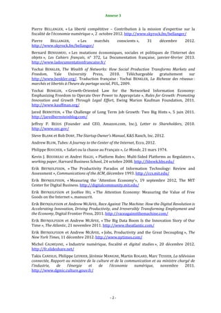 2                                         Annexe 3


Pierre BELLANGER, « La liberté compétitive – Contribution à la mission d’expertise sur la
fiscalité de l’économie numérique », 2 octobre 2012. http://www.skyrock.fm/bellanger/
Pierre   BELLANGER,    « Les     marchés           conscients »,   31      décembre    2012.
http://www.skyrock.fm/bellanger/
Bernard BENHAMOU, « Les mutations économiques, sociales et politiques de l’Internet des
objets », Les Cahiers français, n° 372, La Documentation française, janvier-février 2013.
http://www.ladocumentationfrancaise.fr/
Yochai BENKLER, The Wealth of Networks: How Social Production Transforms Markets and
Freedom,     Yale     University     Press,    2010.     Téléchargeable gratuitement sur
http://www.benkler.org/. Traduction française : Yochai BENKLER, La Richesse des réseaux :
marchés et libertés à l’heure du partage social, PUL, 2009.
Yochai BENKLER, « Growth-Oriented Law for the Networked Information Economy:
Emphasizing Freedom to Operate Over Power to Appropriate », Rules for Growth: Promoting
Innovation and Growth Through Legal Effort, Ewing Marion Kaufman Foundation, 2011.
http://www.kauffman.org/
Jared BERNSTEIN, « The Challenge of Long Term Job Growth: Two Big Hints », 5 juin 2011.
http://jaredbernsteinblog.com/
Jeffrey P. BEZOS (Founder and CEO, Amazon.com, Inc.), Letter to Shareholders, 2010.
http://www.sec.gov/
Steve BLANK et Bob DORF, The Startup Owner’s Manual, K&S Ranch, Inc. 2012.
Andrew BLUM, Tubes: A Journey to the Center of the Internet, Ecco, 2012.
Philippe BOUCHER, « Safari ou la chasse au Français », Le Monde, 21 mars 1974.
Kevin J. BOUDREAU et Andrei HAGIU, « Platform Rules: Multi-Sided Platforms as Regulators »,
working paper, Harvard Business School, 24 octobre 2008. http://hbswk.hbs.edu/
Erik BRYNJOLFSSON, « The Productivity Paradox of Information Technology: Review and
Assessment », Communications of the ACM, décembre 1993. http://ccs.mit.edu/
Erik BRYNJOLFSSON, « Measuring the 'Attention Economy'», 19 septembre 2012, The MIT
Center for Digital Business. http://digitalcommunity.mit.edu/
Erik BRYNJOLFSSON et JooHee HO, « The Attention Economy: Measuring the Value of Free
Goods on the Internet », manuscrit.
Erik BRYNJOLFSSON et Andrew MCAFEE, Race Against The Machine: How the Digital Revolution is
Accelerating Innovation, Driving Productivity, and Irreversibly Transforming Employment and
the Economy, Digital Frontier Press, 2011. http://raceagainstthemachine.com/
Erik BRYNJOLFSSON et Andrew MCAFEE, « The Big Data Boom Is the Innovation Story of Our
Time », The Atlantic, 21 novembre 2011. http://www.theatlantic.com/
Erik BRYNJOLFSSON et Andrew MCAFEE, « Jobs, Productivity and the Great Decoupling », The
New York Times, 11 décembre 2012. http://www.nytimes.com/
Michel CALMEJANE, « Industrie numérique, fiscalité et digital studies », 20 décembre 2012.
http://fr.slideshare.net/
Takis CANDILIS, Philippe LEVRIER, Jérémie MANIGNE, Martin ROGARD, Marc TESSIER, La télévision
connectée, Rapport au ministre de la culture et de la communication et au ministre chargé de
l’industrie,  de     l’énergie   et    de   l’économie    numérique,     novembre      2011.
http://www.dgmic.culture.gouv.fr/




                                             -2-
 