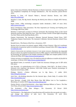 Annexe 3                                                3


James CARR, Jason HOERNER, Shirish RAJURKAR et Chanin CHANGTOR, « Cloud Computing: US.S
Tax Compliance Complexity for Foreign Subsidiaries », The Tax Executive, janvier-février
2012.
Nicholas G. CARR, « IT        Doesn’t    Matter »,     Harvard     Business    Review,    mai    2003.
http://fr.scribd.com/
Nicholas G. CARR, The Big Switch: Rewiring the World, from Edison to Google, W.W. Norton,
2008.
Roger CHENG, « Why technology companies loathe dividends », CNET, 19 mars 2012.
http://news.cnet.com/
Henry CHESBROUGH, Open Innovation: The New Imperative for Creating and Profiting from
Technology, HBS Press, 2003.
Nicholas A. CHRISTASKIS et James H. FOWLER, Connected, The Surprising Power of Our Social
Networks and How They Shape Our Lives – How Your Friends' Friends' Friends Affect Everything
You Feel, Think, and Do, Back Bay Books, 2011.
Clayton CHRISTENSEN, The Innovator’s Dilemma. Harvard Business School Press, 1997.
Traduction Clayton CHRISTENSEN, The Innovator’s Dilemma. Harvard Business School Press,
1997
Ronald COASE, « The Nature of the Firm », Economica, 1937.
Nicolas COLIN [co-auteur du présent rapport, NDR] et Henri VERDIER, L’Âge de la multitude,
Entreprendre et gouverner après la révolution numérique, Armand Colin, 2012. http://age-de-
la-multitude.com/
COMITE D’EVALUATION DES DEPENSES FISCALES ET DES NICHES SOCIALES, Evaluation des dispositifs
fiscaux en faveur du capital-investissement dans les PME, rapport n° 2010-M-042-03, ministère
de l’économie, de l’industrie et de l’emploi, ministère du budget, des comptes publics et de la
réforme de l’État, 2010. http://www.economie.gouv.fr/
CONSEIL NATIONAL DU NUMERIQUE, Avis n°8 relatif aux pistes de réflexion en matière de fiscalité du
numérique, 14 février 2012. http://www.cnnumerique.fr/
Jean-Michel CORNU, La monnaie, et après ? Guide des nouveaux échanges pour le XXIe siècle,
FYP, 2012.
Guy DELORME, « La généralisation de la TVA et l’Europe, 1964-1967 », De Rivoli à Bercy,
Souvenirs d’un inspecteur des finances, 1952-1998, Comité pour l’histoire économique et
financière de la France, 2000.
Philippe DEWOST, « Petites         réflexions    sur    le   Big     Data »,    1er    juillet   2012.
http://blog.dewost.com/
Ariel DIAZ, « Re-thinking education for the Internet Age », Pando Daily, 31 octobre 2012.
http://pandodaily.com/
Jesse DRUCKER, « Google 2.4% Rate Shows How $60 Billion Lost to Tax Loopholes »,
Bloomberg, 21 octobre 2010. http://www.bloomberg.com/
Charles DUHIGG et David KOCIENIEWSKI, « How Apple Sidesteps Billions in Taxes », The New
York Times, 28 avril 2012. http://www.nytimes.com/
THE ECONOMIST, « The Data               Deluge »,      The   Economist,        25     février    2010.
http://www.economist.com/
THE ECONOMIST, « The digitisation of manufacturing will transform the way goods are made—
and change the politics of jobs too », The Economist, 21 avril 2012.
http://www.economist.com/



                                                -3-
 