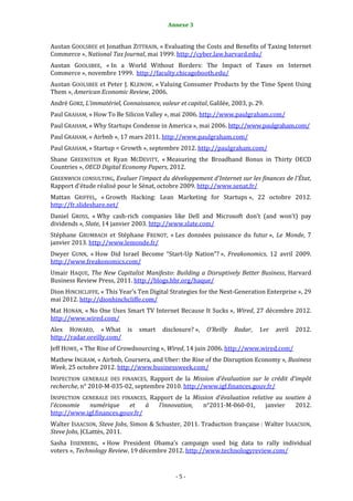 Annexe 3                                            5


Austan GOOLSBEE et Jonathan ZITTRAIN, « Evaluating the Costs and Benefits of Taxing Internet
Commerce », National Tax Journal, mai 1999. http://cyber.law.harvard.edu/
Austan GOOLSBEE, « In a World Without Borders: The Impact of Taxes on Internet
Commerce », novembre 1999. http://faculty.chicagobooth.edu/
Austan GOOLSBEE et Peter J. KLENOW, « Valuing Consumer Products by the Time Spent Using
Them », American Economic Review, 2006.
André GORZ, L’immatériel, Connaissance, valeur et capital, Galilée, 2003, p. 29.
Paul GRAHAM, « How To Be Silicon Valley », mai 2006. http://www.paulgraham.com/
Paul GRAHAM, « Why Startups Condense in America », mai 2006. http://www.paulgraham.com/
Paul GRAHAM, « Airbnb », 17 mars 2011. http://www.paulgraham.com/
Paul GRAHAM, « Startup = Growth », septembre 2012. http://paulgraham.com/
Shane GREENSTEIN et Ryan MCDEVITT, « Measuring the Broadband Bonus in Thirty OECD
Countries », OECD Digital Economy Papers, 2012.
GREENWICH CONSULTING, Evaluer l'impact du développement d'Internet sur les finances de l'État,
Rapport d'étude réalisé pour le Sénat, octobre 2009. http://www.senat.fr/
Mattan GRIFFEL, « Growth Hacking: Lean Marketing for Startups », 22 octobre 2012.
http://fr.slideshare.net/
Daniel GROSS, « Why cash-rich companies like Dell and Microsoft don’t (and won’t) pay
dividends », Slate, 14 janvier 2003. http://www.slate.com/
Stéphane GRUMBACH et Stéphane FRENOT, « Les données puissance du futur », Le Monde, 7
janvier 2013. http://www.lemonde.fr/
Dwyer GUNN, « How Did Israel Become “Start-Up Nation”? », Freakonomics, 12 avril 2009.
http://www.freakonomics.com/
Umair HAQUE, The New Capitalist Manifesto: Building a Disruptively Better Business, Harvard
Business Review Press, 2011. http://blogs.hbr.org/haque/
Dion HINCHCLIFFE, « This Year’s Ten Digital Strategies for the Next-Generation Enterprise », 29
mai 2012. http://dionhinchcliffe.com/
Mat HONAN, « No One Uses Smart TV Internet Because It Sucks », Wired, 27 décembre 2012.
http://www.wired.com/
Alex HOWARD, « What is           smart    disclosure? »,   O’Reilly   Radar,   1er   avril   2012.
http://radar.oreilly.com/
Jeff HOWE, « The Rise of Crowdsourcing », Wired, 14 juin 2006. http://www.wired.com/
Mathew INGRAM, « Airbnb, Coursera, and Uber: the Rise of the Disruption Economy », Business
Week, 25 octobre 2012. http://www.businessweek.com/
INSPECTION GENERALE DES FINANCES, Rapport de la Mission d’évaluation sur le crédit d’impôt
recherche, n° 2010-M-035-02, septembre 2010. http://www.igf.finances.gouv.fr/
INSPECTION GENERALE DES FINANCES, Rapport de la Mission d’évaluation relative au soutien à
l’économie   numérique     et    à   l’innovation, n°2011-M-060-01,       janvier   2012.
http://www.igf.finances.gouv.fr/
Walter ISAACSON, Steve Jobs, Simon & Schuster, 2011. Traduction française : Walter ISAACSON,
Steve Jobs, JCLattès, 2011.
Sasha ISSENBERG, « How President Obama’s campaign used big data to rally individual
voters », Technology Review, 19 décembre 2012. http://www.technologyreview.com/


                                               -5-
 